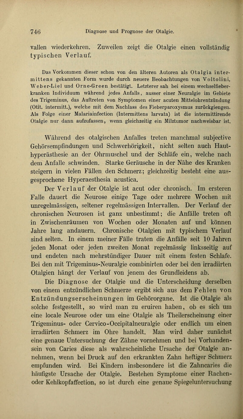 Valien wiederkehren. Zuweilen zeigt die Otalgie einen vollständig typischen Verlauf. Das Vorkommen dieser schon von den älteren Autoren als Otalgia inter- mittens gekannten Form wurde durch neuere Beobachtungen von Voltolini, Weber-Liel und Orne-Green bestätigt. Letzterer sah bei einem wechselfieber- kranken Individuum während jedes Anfalls, ausser einer Neuralgie im Gebiete des Trigeminus, das Auftreten von Symptomen einer acuten Mittelohrentzündung (Otit. intermitt.), welche mit dem Nachlass des Fieberparoxysmus zuröckgiengen. Als Folge einer Malariainfection (Intermittens larvata) ist die intermittirende Otalgie nur dann aufzufassen, wenn gleichzeitig ein Milztumor nachweisbar ist. Während des otalgischen Anfalles treten manchmal subjective Gehörsempfindungen und Schwerhörigkeit, nicht selten auch Haut- hyperästhesie an der Ohrmuschel und der Schläfe ein, welche nach dem Anfalle schwinden. Starke Geräusche in der Nähe des Kranken steigern in vielen Fällen den Schmerz; gleichzeitig besteht eine aus- gesprochene Hyperaesthesia acustica. Der Verlauf der Otalgie ist acut oder chronisch. Im ersteren Falle dauert die Neurose einige Tage oder mehrere Wochen mit unregelmässigen, seltener regelmässigen Intervallen. Der Verlauf der chronischen Neurosen ist ganz unbestimmt; die Anfälle treten oft in Zwischenräumen von Wochen oder Monaten auf und können Jahre lang andauern. Chronische Otalgien mit typischem Verlauf sind selten. In einem meiner Fälle traten die Anfälle seit 10 Jahren jeden Monat oder jeden zweiten Monat regelmässig linksseitig auf und endeten nach mehrstündiger Dauer mit einem festen Schlafe. Bei den mit Trigeminus-Neuralgie combinirten oder bei den irradiirten Otalgien hängt der Verlauf von jenem des Grundleidens ab. Die Diagnose der Otalgie und die Unterscheidung derselben von einem entzündlichen Schmerze ergibt sich aus dem Fehlen von Entzündungserscheinungen im Gehörorgane. Ist die Otalgie als solche festgestellt, so wird man zu eruiren haben, ob es sich um eine locale Neurose oder um eine Otalgie als Theilerscheinung einer Trigeminus- oder Cervico-Occipitalneuralgie oder endlich um einen irradiirten Schmerz im Ohre handelt. Man wird daher zunächst eine genaue Untersuchung der Zähne vornehmen und bei Vorhanden- sein von Garies diese als wahrscheinliche Ursache der Otalgie an- nehmen, wenn bei Druck auf den erkrankten Zahn heftiger Schmerz empfunden wird. Bei Kindern insbesondere ist die Zahncaries die häufigste Ursache der Otalgie. Bestehen Symptome einer Rachen- oder Kehlkopfaffection, so ist durch eine genaue Spiegeluntersuchung