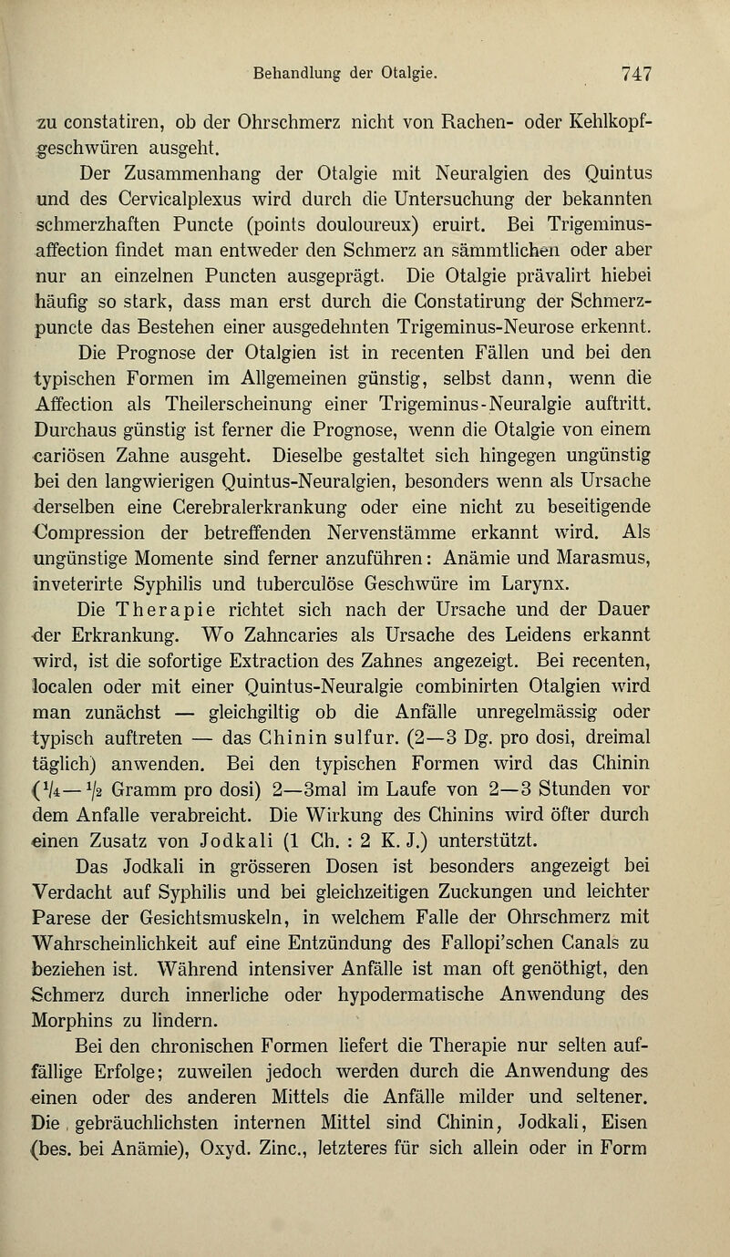 zu constatiren, ob der Ohrschmerz nicht von Rachen- oder Kehlkopf- geschwüren ausgeht. Der Zusammenhang der Otalgie mit Neuralgien des Quintus und des Cervicalplexus wird durch die Untersuchung der bekannten schmerzhaften Puncte (points douloureux) eruirt. Bei Trigeminus- affection findet man entweder den Schmerz an sämmtlichen oder aber nur an einzelnen Puncten ausgeprägt. Die Otalgie prävalirt hiebei häufig so stark, dass man erst durch die Gonstatirung der Schmerz- puncte das Bestehen einer ausgedehnten Trigeminus-Neurose erkennt. Die Prognose der Otalgien ist in recenten Fällen und bei den typischen Formen im Allgemeinen günstig, selbst dann, wenn die Affection als Theilerscheinung einer Trigeminus-Neuralgie auftritt. Durchaus günstig ist ferner die Prognose, wenn die Otalgie von einem cariösen Zahne ausgeht. Dieselbe gestaltet sich hingegen ungünstig bei den langwierigen Quintus-Neuralgien, besonders wenn als Ursache derselben eine Gerebralerkrankung oder eine nicht zu beseitigende Kompression der betreffenden Nervenstämme erkannt wird. Als ungünstige Momente sind ferner anzuführen: Anämie und Marasmus, inveterirte Syphilis und tuberculöse Geschwüre im Larynx. Die Therapie richtet sich nach der Ursache und der Dauer ■der Erkrankung. Wo Zahncaries als Ursache des Leidens erkannt wird, ist die sofortige Extraction des Zahnes angezeigt. Bei recenten, localen oder mit einer Quintus-Neuralgie combinirten Otalgien wird man zunächst — gleichgiltig ob die Anfälle unregelmässig oder typisch auftreten — das Chinin sulfur. (2—3 Dg. pro dosi, dreimal täglich) anwenden. Bei den typischen Formen wird das Chinin (xk—J/2 Gramm pro dosi) 2—3mal im Laufe von 2—3 Stunden vor dem Anfalle verabreicht. Die Wirkung des Chinins wird öfter durch einen Zusatz von Jodkali (1 Ch. : 2 K. J.) unterstützt. Das Jodkali in grösseren Dosen ist besonders angezeigt bei Verdacht auf Syphilis und bei gleichzeitigen Zuckungen und leichter Parese der Gesichtsmuskeln, in welchem Falle der Ohrschmerz mit Wahrscheinlichkeit auf eine Entzündung des Fallopi'schen Canals zu beziehen ist. Während intensiver Anfälle ist man oft genöthigt, den Schmerz durch innerliche oder hypodermatische Anwendung des Morphins zu lindern. Bei den chronischen Formen liefert die Therapie nur selten auf- fällige Erfolge; zuweilen jedoch werden durch die Anwendung des einen oder des anderen Mittels die Anfälle milder und seltener. Die, gebräuchlichsten internen Mittel sind Chinin, Jodkali, Eisen (bes. bei Anämie), Oxyd. Zinc, letzteres für sich allein oder in Form