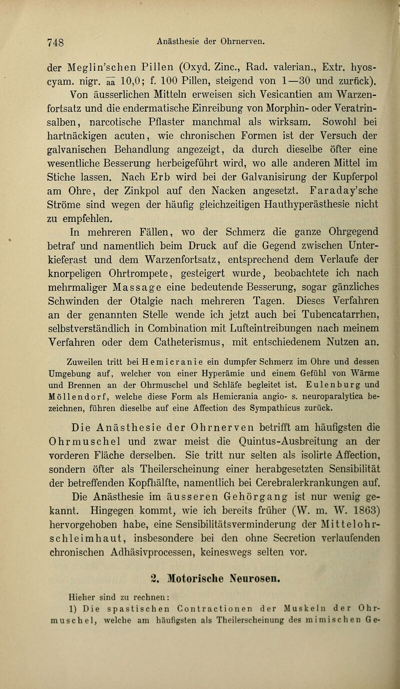 der Meglin'schen Pillen (Oxyd. Zinc, Rad. valerian., Extr. hyos- cyam. nigr. ää 10,0; f. 100 Pillen, steigend von 1—30 und zurück). Von äusserlichen Mitteln erweisen sich Vesicantien am Warzen- fortsatz und die endermatische Einreibung von Morphin- oder Veratrin- salben, narcotische Pflaster manchmal als wirksam. Sowohl bei hartnäckigen acuten, wie chronischen Formen ist der Versuch der galvanischen Behandlung angezeigt, da durch dieselbe öfter eine wesentliche Besserung herbeigeführt wird, wo alle anderen Mittel im Stiche lassen. Nach Erb wird bei der Galvanisirung der Kupferpol am Ohre, der Zinkpol auf den Nacken angesetzt. Faraday'sche Ströme sind wegen der häufig gleichzeitigen Hauthyperästhesie nicht zu empfehlen. In mehreren Fällen, wo der Schmerz die ganze Ohrgegend betraf und namentlich beim Druck auf die Gegend zwischen Unter- kieferast und dem Warzenfortsatz, entsprechend dem Verlaufe der knorpeligen Ohrtrompete, gesteigert wurde, beobachtete ich nach mehrmaliger Massage eine bedeutende Besserung, sogar gänzliches Schwinden der Otalgie nach mehreren Tagen. Dieses Verfahren an der genannten Stelle wende ich jetzt auch bei Tubencatarrhen, selbstverständlich in Combination mit Lufteintreibungen nach meinem Verfahren oder dem Catheterismus, mit entschiedenem Nutzen an. Zuweilen tritt bei Hemicr anie ein dumpfer Schmerz im Ohre und dessen Umgebung auf, weicher von einer Hyperämie und einem Gefühl von Wärme und Brennen an der Ohrmuschel und Schläfe begleitet ist. Eulenburg und Möllendorf, welche diese Form als Hemicrania angio- s. neuroparalytica be- zeichnen, führen dieselbe auf eine Affection des Sympathicus zurück. Die Anästhesie der Ohrnerven betrifft am häufigsten die Ohrmuschel und zwar meist die Quintus-Ausbreitung an der vorderen Fläche derselben. Sie tritt nur selten als isolirte Affection, sondern öfter als Theilerscheinung einer herabgesetzten Sensibilität der betreffenden Kopfhälfte, namentlich bei Cerebralerkrankungen auf. Die Anästhesie im äusseren Gehörgang ist nur wenig ge- kannt. Hingegen kommt, wie ich bereits früher (W. m. W. 1863) hervorgehoben habe, eine Sensibilitätsverminderung der Mittelohr- schleimhaut, insbesondere bei den ohne Secretion verlaufenden chronischen Adhäsivprocessen, keineswegs selten vor. 2. Motorische Neurosen. Hieher sind zu rechnen: 1) Die spastischen Contractionen der Muskeln der Ohr- muschel, welche am häufigsten als Theilerscheinung des mimischen Ge-