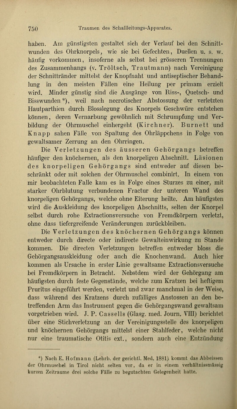 haben. Am günstigsten gestaltet sich der Verlauf bei den Schnitt- wunden des Ohrknorpels, wie sie bei Gefechten, Duellen u. s. w. häufig vorkommen, insoferne als selbst bei grösseren Trennungen des Zusammenhangs (v. Tr ölt seh, Traut mann) nach Vereinigung der Schnittränder mittelst der Knopfnaht und antiseptischer Behand- lung in den meisten Fällen eine Heilung per primam erzielt wird. Minder günstig sind die Ausgänge von Riss-, Quetsch- und Bisswunden *), weil nach necrotischer Abstossung der verletzten Hautparthien durch Blosslegung des Knorpels Geschwüre entstehen können, deren Vernarbung gewöhnlich mit Schrumpfung und Ver- bildung der Ohrmuschel einhergeht (Kirchner). Burnett und Knapp sahen Fälle von Spaltung des Ohrläppchens in Folge von gewaltsamer Zerrung an den Ohrringen. Die Verletzungen des äusseren Gehörgangs betreffen häufiger den knöchernen, als den knorpeligen Abschnitt. Läsionen des knorpeligen Gehörgangs sind entweder auf diesen be- schränkt oder mit solchen der Ohrmuschel combinirt. In einem von mir beobachteten Falle kam es in Folge eines Sturzes zu einer, mit starker Ohrblutung verbundenen Fractur der unteren Wand des knorpeligen Gehörgangs, welche ohne Eiterung heilte. Am häufigsten wird die Auskleidung des knorpeligen Abschnitts, selten der Knorpel selbst durch rohe Extractionsversuche von Fremdkörpern verletzt, ohne dass tiefergreifende Veränderungen zurückbleiben. Die Verletzungen des knöchernen Gehörgangs können entweder durch directe oder indirecte Gewalteinwirkung zu Stande kommen. Die directen Verletzungen betreffen entweder bloss die Gehörgangsauskleidung oder auch die Knochenwand. Auch hier kommen als Ursache in erster Linie gewaltsame Extractionsversuche bei Fremdkörpern in Betracht. Nebst dem wird der Gehörgang am häufigsten durch feste Gegenstände, welche zum Kratzen bei heftigem Pruritus eingeführt werden, verletzt und zwar manchmal in der Weise, dass während des Kratzens durch zufälliges Anstossen an den be- treffenden Arm das Instrument gegen die Gehörgangswand gewaltsam vorgetrieben wird. J. P. Cassells (Glasg. med. Journ. VIII) berichtet über eine Stichverletzung an der Vereinigungsstelle des knorpeligen und knöchernen Gehörgangs mittelst einer Stahlfeder, welche nicht nur eine traumatische Otitis ext., sondern auch eine Entzündung *) Nach E. Hofmann (Lehrb. der gerichtl. Med. 1881} kommt das Abbeissen der Ohrmuschel in Tirol nicht selten vor, da er in einem verhältnissmässig kurzen Zeiträume drei solche Fälle zu begutachten Gelegenheit hatte.