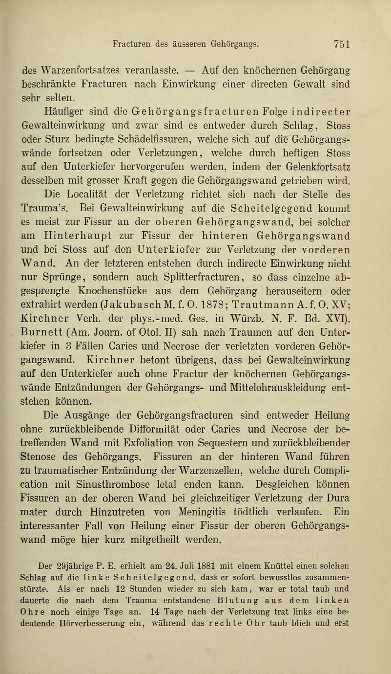 des Warzenfortsatzes veranlasste. — Auf den knöchernen Gehörgang beschränkte Fracturen nach Einwirkung einer directen Gewalt sind sehr selten. Häufiger sind d;e Gehörgangsfracturen Folge indirecter Gewalteinwirkung und zwar sind es entweder durch Schlag, Stoss oder Sturz bedingte Schädelfissuren, welche sich auf die Gehörgangs- wände fortsetzen oder Verletzungen, welche durch heftigen Stoss auf den Unterkiefer hervorgerufen werden, indem der Gelenkfortsatz desselben mit grosser Kraft gegen die Gehörgangswand getrieben wird. Die Localität der Verletzung richtet sich nach der Stelle des Trauma's. Bei Gewalteinwirkung auf die Scheitelgegend kommt es meist zur Fissur an der oberen Gehörgangs wand, bei solcher am Hinterhaupt zur Fissur der hinteren Gehörgangswand und bei Stoss auf den Unterkiefer zur Verletzung der vorderen Wand. An der letzteren entstehen durch indirecte Einwirkung nicht nur Sprünge, sondern auch Splitterfracturen, so dass einzelne ab- gesprengte Knochenstücke aus dem Gehörgang herauseitern oder extrahirt werden (Jakubasch M. f. 0.1878; Trautmann A. f. 0. XV; Kirchner Verh. der phys.-med. Ges. in Würzb. N. F. Bd. XVI). Burnett (Am. Journ. of Otol. II) sah nach Traumen auf den Unter- kiefer in 3 Fällen Garies und Necrose der verletzten vorderen Gehör- gangswand. Kirchner betont übrigens, dass bei Gewalteinwirkung auf den Unterkiefer auch ohne Fractur der knöchernen Gehörgangs- wände Entzündungen der Gehörgangs- und Mittelohrauskleidung ent- stehen können. Die Ausgänge der Gehörgangsfracturen sind entweder Heilung ohne zurückbleibende Difformität oder Caries und Necrose der be- treffenden Wand mit Exfoliation von Sequestern und zurückbleibender Stenose des Gehörgangs. Fissuren an der hinteren Wand führen zu traumatischer Entzündung der Warzenzellen, welche durch Compli- cation mit Sinusthrombose letal enden kann. Desgleichen können Fissuren an der oberen Wand bei gleichzeitiger Verletzung der Dura mater durch Hinzutreten von Meningitis tödtlich verlaufen. Ein interessanter Fall von Heilung einer Fissur der oberen Gehörgangs- wand möge hier kurz mitgetheilt werden. Der 29jährige P. E. erhielt am 24. Juli 1881 mit einem Knüttel einen solchen Schlag auf die linke Scheitelgegend, dass er sofort bewusstlos zusammen- stürzte. Als er nach 12 Stunden wieder zu sich kam, war er total taub und dauerte die nach dem Trauma entstandene Blutung aus dem linken Ohre noch einige Tage an. 14 Tage nach der Verletzung trat links eine be- deutende Hörverbesserung ein, während das rechte Ohr taub blieb und erst