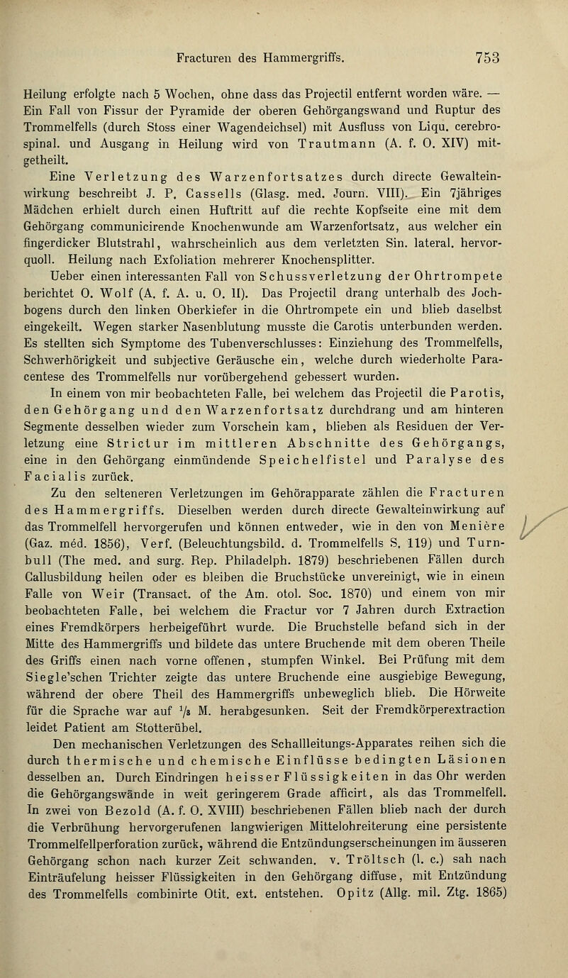 Heilung erfolgte nach 5 Wochen, ohne dass das Projectil entfernt worden wäre. — Ein Fall von Fissur der Pyramide der oberen Gehörgangs wand und Ruptur des Trommelfells (durch Stoss einer Wagendeichsel) mit Ausfluss von Liqu. cerebro- spinal. und Ausgang in Heilung wird von Trautmann (A. f. 0. XIV) mit- getheilt. Eine Verletzung des Warzen fortsatzes durch directe Gewaltein- wirkung beschreibt J. P. Gassells (Glasg. med. Journ. VIII). Ein 7jähriges Mädchen erhielt durch einen Huftritt auf die rechte Kopfseite eine mit dem Gehörgang communicirende Knochen wunde am Warzenfortsatz, aus welcher ein fingerdicker Blutstrahl, wahrscheinlich aus dem verletzten Sin. lateral, hervor- quoll. Heilung nach Exfoliation mehrerer Knochensplitter. Ueber einen interessanten Fall von Schussverletzung der Ohrtrompete berichtet 0. Wolf (A. f. A. u. 0. II). Das Projectil drang unterhalb des Joch- bogens durch den linken Oberkiefer in die Ohrtrompete ein und blieb daselbst eingekeilt. Wegen starker Nasenblutung musste die Carotis unterbunden werden. Es stellten sich Symptome des Tubenverschlusses: Einziehung des Trommelfells, Schwerhörigkeit und subjective Geräusche ein, welche durch wiederholte Para- centese des Trommelfells nur vorübergehend gebessert wurden. In einem von mir beobachteten Falle, bei welchem das Projectil die Parotis, den Gehörgang und den Warzenfortsatz durchdrang und am hinteren Segmente desselben wieder zum Vorschein kam, blieben als Residuen der Ver- letzung eine Strictur im mittleren Abschnitte des Gehörgangs, eine in den Gehörgang einmündende Speichelfistel und Paralyse des Facialis zurück. Zu den selteneren Verletzungen im Gehörapparate zählen die Fracturen des Hammergriffs. Dieselben werden durch directe Gewalteinwirkung auf das Trommelfell hervorgerufen und können entweder, wie in den von Meniere (Gaz. med. 1856), Verf. (Beleuchtungsbild. d. Trommelfells S. 119) und Turn- bull (The med. and surg. Rep. Philadelph. 1879) beschriebenen Fällen durch Callusbildung heilen oder es bleiben die Bruchstücke unvereinigt, wie in einem Falle von Weir (Transact. of the Am. otol. Soc. 1870) und einem von mir beobachteten Falle, bei welchem die Fractur vor 7 Jahren durch Extraction eines Fremdkörpers herbeigeführt wurde. Die Bruchstelle befand sich in der Mitte des Hammergriffs und bildete das untere Bruchende mit dem oberen Theile des Griffs einen nach vorne offenen, stumpfen Winkel. Bei Prüfung mit dem Siegle'schen Trichter zeigte das untere Bruchende eine ausgiebige Bewegung, während der obere Theil des Hammergriffs unbeweglich blieb. Die Hörweite für die Sprache war auf 7s M. herabgesunken. Seit der Fremdkörperextraction leidet Patient am Stotterübel. Den mechanischen Verletzungen des Schallleitungs-Apparates reihen sich die durch thermische und chemische Einflüsse bedingten Läsionen desselben an. Durch Eindringen heisserFlüssigkeiten in das Ohr werden die Gehörgangswände in weit geringerem Grade afficirt, als das Trommelfell. In zwei von Bezold (A. f. 0. XVIII) beschriebenen Fällen blieb nach der durch die Verbrühung hervorgerufenen langwierigen Mittelohreiterung eine persistente Trommelfellperforation zurück, während die Entzündungserscheinungen im äusseren Gehörgang schon nach kurzer Zeit schwanden, v. Tröltsch (1. c.) sah nach Einträufelung heisser Flüssigkeiten in den Gehörgang diffuse, mit Entzündung des Trommelfells combinirte Otit. ext. entstehen. Opitz (Allg. mil. Ztg. 1865)