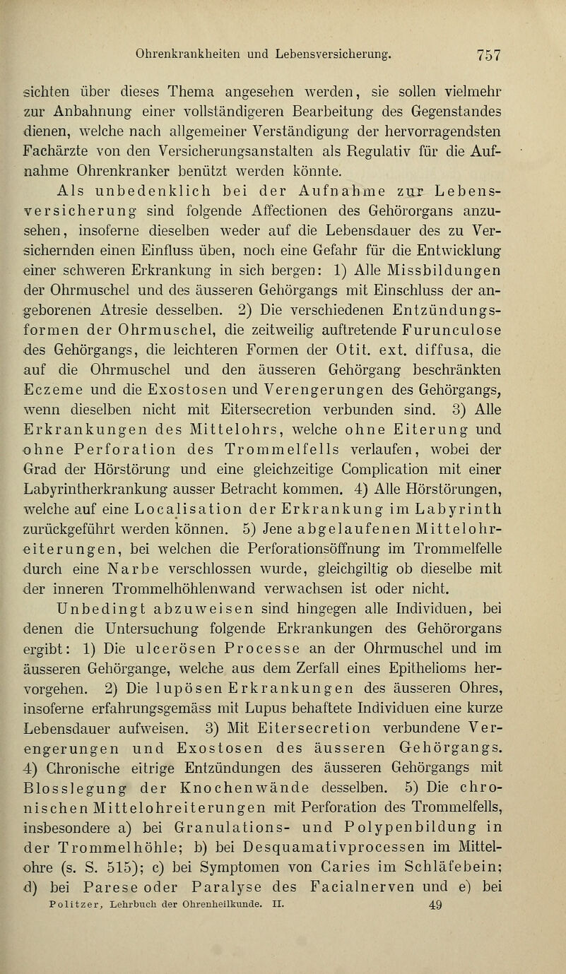 sichten über dieses Thema angesehen werden, sie sollen vielmehr zur Anbahnung einer vollständigeren Bearbeitung des Gegenstandes dienen, welche nach allgemeiner Verständigung der hervorragendsten Fachärzte von den Versicherungsanstalten als Regulativ für die Auf- nahme Ohrenkranker benützt werden könnte. Als unbedenklich bei der Aufnahme zur Lebens- versicherung sind folgende Affectionen des Gehörorgans anzu- sehen, insoferne dieselben weder auf die Lebensdauer des zu Ver- sichernden einen Einfluss üben, noch eine Gefahr für die Entwicklung einer schweren Erkrankung in sich bergen: 1) Alle Missbildungen der Ohrmuschel und des äusseren Gehörgangs mit Einschluss der an- geborenen Atresie desselben. 2) Die verschiedenen Entzündungs- formen der Ohrmuschel, die zeitweilig auftretende Furunculose des Gehörgangs, die leichteren Formen der Otit. ext. diffusa, die auf die Ohrmuschel und den äusseren Gehörgang beschränkten Eczeme und die Exostosen und Verengerungen des Gehörgangs, wenn dieselben nicht mit Eitersecretion verbunden sind. 3) Alle Erkrankungen des Mittelohrs, welche ohne Eiterung und ohne Perforation des Trommelfells verlaufen, wobei der Grad der Hörstörung und eine gleichzeitige Gomplication mit einer Labyrintherkrankung ausser Betracht kommen. 4) Alle Hörstörungen, welche auf eine Localisation der Erkrankung im Labyrinth zurückgeführt werden können. 5) Jene abgelaufenen Mittelohr- eiterungen, bei welchen die Perforationsöffnung im Trommelfelle durch eine Narbe verschlossen wurde, gleichgiltig ob dieselbe mit der inneren Trommelhöhlenwand verwachsen ist oder nicht. Unbedingt abzuweisen sind hingegen alle Individuen, bei denen die Untersuchung folgende Erkrankungen des Gehörorgans ergibt: 1) Die ulcerösen Processe an der Ohrmuschel und im äusseren Gehörgange, welche aus dem Zerfall eines Epithelioms her- vorgehen. 2) Die lupösen Erkrankungen des äusseren Ohres, insoferne erfahrungsgemäss mit Lupus behaftete Individuen eine kurze Lebensdauer aufweisen. 3) Mit Eitersecretion verbundene Ver- engerungen und Exostosen des äusseren Gehörgangs. 4) Chronische eitrige Entzündungen des äusseren Gehörgangs mit Blosslegung der Knochenwände desselben. 5) Die chro- nischen Mittelohreiterungen mit Perforation des Trommelfells, insbesondere a) bei Granulations- und Polypenbildung in der Trommelhöhle; b) bei Desquamativprocessen im Mittel- ohre (s. S. 515); c) bei Symptomen von Caries im Schläfebein; d) bei Parese oder Paralyse des Facialnerven und e) bei Politzer, Lehrbuch der Ohrenheilkunde. II. 49