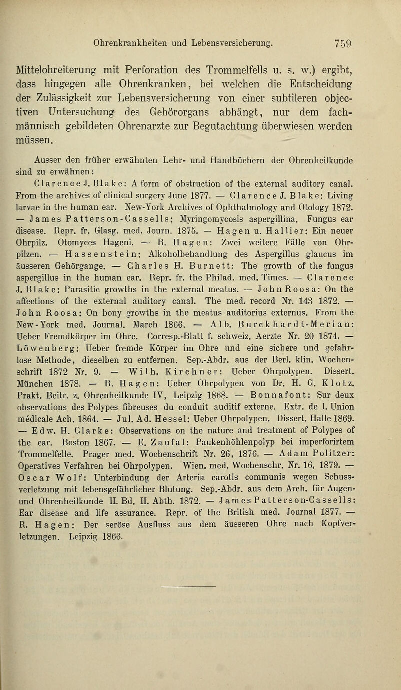 Mittelohreiterung mit Perforation des Trommelfells u. s. w.) ergibt, dass hingegen alle Ohrenkranken, bei welchen die Entscheidung der Zulässigkeit zur Lebensversicherung von einer subtileren objec- tiven Untersuchung des Gehörorgans abhängt, nur dem fach- männisch gebildeten Ohrenarzte zur Begutachtung überwiesen werden müssen. Ausser den früher erwähnten Lehr- und Handbüchern der Ohrenheilkunde sind zu erwähnen: GlarenceJ. Blake: A form of obstruction of the external auditory canal. From the archives of clinical surgery June 1877. — GlarenceJ. Blake: Living larvae in the human ear. New-York Archives of Ophthalmology and Otology 1872. — James Patterson-Cassells: Myringomycosis aspergillina. Fungus ear disease. Repr. fr. Glasg. med. Journ. 1875. — Hagen u. Hallier: Ein neuer Ohrpilz. Otomyces Hageni. — R. Hagen: Zwei weitere Fälle von Ohr- pilzen. — Hassenstein: Alkoholbehandlung des Aspergillus glaucus im äusseren Gehörgange. — Charles H. Burnett: The growth of the fungus aspergillus in the human ear. Repr. fr. the Philad. med. Times. — Glarence J. Blake: Parasitic growths in the external meatus. — JohnRoosa: On the affections of the external auditory canal. The med. record Nr. 143 1872. — John Roosa: On bony growths in the meatus auditorius externus. From the New-York med. Journal. March 1866. — Alb. Burckhardt-Merian: Ueber Fremdkörper im Ohre. Corresp.-Blatt f. Schweiz. Aerzte Nr. 20 1874. — Löwenberg: Ueber fremde Körper im Ohre und eine sichere und gefahr- lose Methode, dieselben zu entfernen. Sep.-Abdr. aus der Berl. klin. Wochen- schrift 1872 Nr. 9. — W i 1 h. Kirchner: Ueber Ohrpolypen. Dissert. München 1878. — R. H a g e n: Ueber Ohrpolypen von Dr. H. G. Klotz. Prakt. Beitr. z. Ohrenheilkunde IV, Leipzig 1868. — Bonnafont: Sur deux observations des Polypes fibreuses du conduit auditif externe. Extr. de 1. Union medicale Ach. 1864. — Jul. Ad. Hessel: Ueber Ohrpolypen. Dissert. Halle 1869. — Edw. H. Clarke: Observations on the nature and treatment of Polypes of the ear. Boston 1867. — E. Zaufal: Paukenhöhlenpolyp bei imperforirtem Trommelfelle. Prager med. Wochenschrift Nr. 26, 1876. — Adam Politzer: Operatives Verfahren bei Ohrpolypen. Wien. med. Wochenschr. Nr. 16, 1879. — Oscar Wolf: Unterbindung der Arteria carotis communis wegen Schuss- verletzung mit lebensgefährlicher Blutung. Sep.-Abdr. aus dem Arcb. für Augen- und Ohrenheilkunde IL Bd. II. Abth. 1872. — JamesPatterson-Cassells: Ear disease and life assurance. Repr. of the British med. Journal 1877. — R. Hagen: Der seröse Ausfluss aus dem äusseren Ohre nach Kopfver- letzungen. Leipzig 1866.