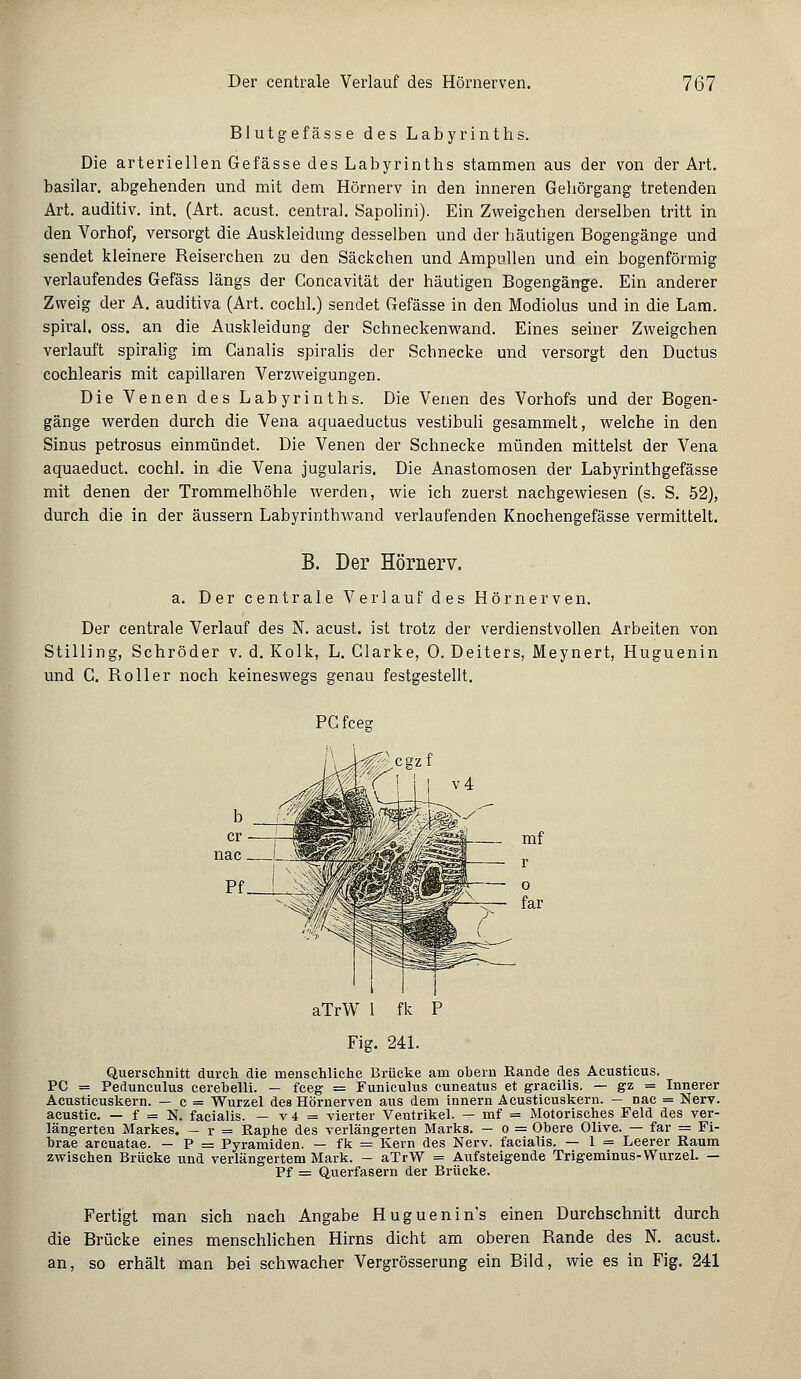 Blutgefässe des Labyrinths. Die arteriellen Gefässe des Labyrinths stammen aus der von der Art. basilar. abgehenden und mit dem Hörnerv in den inneren Geliörgang tretenden Art. auditiv, int. (Art. acust. central. Sapolini). Ein Zweigchen derselben tritt in den Vorhof, versorgt die Auskleidung desselben und der häutigen Bogengänge und sendet kleinere Reiserchen zu den Säckchen und Ampullen und ein bogenförmig verlaufendes Gefäss längs der Concavität der häutigen Bogengänge. Ein anderer Zweig der A. auditiva (Art. cochl.) sendet Gefässe in den Modiolus und in die Lam. spirai. oss. an die Auskleidung der Schneckenwand. Eines seiner Zweigchen verlauft spiralig im Canalis spiralis der Schnecke und versorgt den Ductus cochlearis mit capillaren Verzweigungen. Die Venen des Labyrinths. Die Venen des Vorhofs und der Bogen- gänge werden durch die Vena aquaeductus vestibuli gesammelt, welche in den Sinus petrosus einmündet. Die Venen der Schnecke münden mittelst der Vena aquaeduct. cochl. in die Vena jugularis. Die Anastomosen der Labyrinthgefässe mit denen der Trommelhöhle werden, wie ich zuerst nachgewiesen (s. S. 52), durch die in der äussern Labyrinthwand verlaufenden Knochengefässe vermittelt. B. Der Hömerv. a. Der centrale Verlauf des Hörnerven. Der centrale Verlauf des N. acust. ist trotz der verdienstvollen Arbeiten von Stilling, Schröder v. d. Kolk, L. Glarke, 0. Deiters, Meynert, Huguenin und C. Roller noch keineswegs genau festgestellt. PC fcesf aTrW 1 fk P Fig. 241. Querschnitt durch die menschliche Brücke am obern Rande des Acusticus. PC = Pedunculus cerebelli. - fceg = Funiculus cuneatus et gracilis. — gz = Innerer Acusticuskern. — c = Wurzel des Hörnerven aus dem innern Acusticuskern. — nac = Nerv, acustic. — f = N. facialis. — v4 = vierter Ventrikel. — mf = Motorisches Feld des ver- längerten Markes. — r = Raphe des verlängerten Marks. — o = Obere Olive. — far = Fi- brae areuatae. — P = Pyramiden. — fk = Kern des Nerv, facialis. — 1 = Leerer Raum zwischen Brücke und verlängertem Mark. - aTrW = Aufsteigende Trigeminus-Wurzel. — Pf = Querfasern der Brücke. Fertigt man sich nach Angabe Huguenin's einen Durchschnitt durch die Brücke eines menschlichen Hirns dicht am oberen Rande des N. acust. an, so erhält man bei schwacher Vergrösserung ein Bild, wie es in Fig. 241