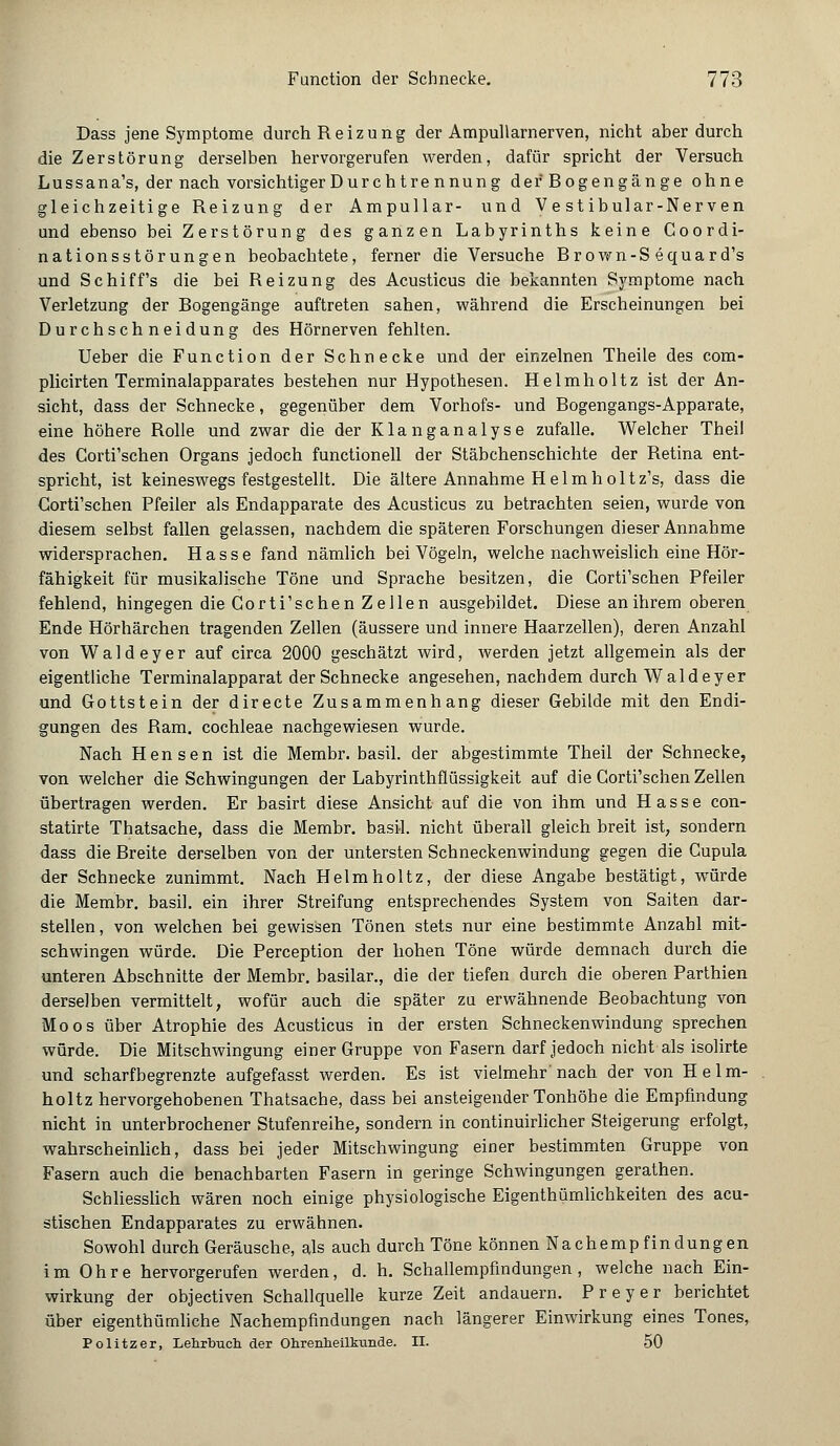 Dass jene Symptome durch Reizung der Ampullarnerven, nicht aber durch die Zerstörung derselben hervorgerufen werden, dafür spricht der Versuch Lussana's, der nach vorsichtiger Dur chtre nnung der Bogengänge ohne gleichzeitige Reizung der Ampullar- und V e st ibular-Nerven und ebenso bei Zerstörung des ganzen Labyrinths keine Coordi- nationsstörungen beobachtete, ferner die Versuche Brown-S equard's und Schiffs die bei Reizung des Acusticus die bekannten Symptome nach Verletzung der Bogengänge auftreten sahen, während die Erscheinungen bei Durchschneidung des Hörnerven fehlten. Ueber die Function der Schnecke und der einzelnen Theile des com- plicirten Terminalapparates bestehen nur Hypothesen. Helmholtz ist der An- sicht, dass der Schnecke, gegenüber dem Vorhofs- und Bogengangs-Apparate, eine höhere Bolle und zwar die der Klanganalyse zufalle. Welcher Theil des Corti'schen Organs jedoch functionell der Stäbchenschichte der Betina ent- spricht, ist keineswegs festgestellt. Die ältere Annahme Helmholtz's, dass die Corti'schen Pfeiler als Endapparate des Acusticus zu betrachten seien, wurde von diesem selbst fallen gelassen, nachdem die späteren Forschungen dieser Annahme widersprachen. Hasse fand nämlich bei Vögeln, welche nachweislich eine Hör- fähigkeit für musikalische Töne und Sprache besitzen, die Corti'schen Pfeiler fehlend, hingegen die Corti'schen Zellen ausgebildet. Diese an ihrem oberen Ende Hörhärchen tragenden Zellen (äussere und innere Haarzellen), deren Anzahl von Waldeyer auf circa 2000 geschätzt wird, werden jetzt allgemein als der eigentliche Terminalapparat der Schnecke angesehen, nachdem durch Waldeyer und Gottstein der directe Zusammenhang dieser Gebilde mit den Endi- gungen des Bam. Cochleae nachgewiesen wurde. Nach Hensen ist die Membr. basil. der abgestimmte Theil der Schnecke, von welcher die Schwingungen der Labyrinthflüssigkeit auf die Corti'schen Zellen übertragen werden. Er basirt diese Ansicht auf die von ihm und Hasse con- statirte Thatsache, dass die Membr. basil. nicht überall gleich breit ist, sondern dass die Breite derselben von der untersten Schneckenwindung gegen die Cupula der Schnecke zunimmt. Nach Helmholtz, der diese Angabe bestätigt, würde die Membr. basil. ein ihrer Streifung entsprechendes System von Saiten dar- stellen, von welchen bei gewissen Tönen stets nur eine bestimmte Anzahl mit- schwingen würde. Die Perception der hohen Töne würde demnach durch die unteren Abschnitte der Membr. basilar., die der tiefen durch die oberen Parthien derselben vermittelt, wofür auch die später zu erwähnende Beobachtung von Moos über Atrophie des Acusticus in der ersten Schneckenwindung sprechen würde. Die Mitschwingung einer Gruppe von Fasern darf jedoch nicht als isolirte und scharfbegrenzte aufgefasst werden. Es ist vielmehr nach der von Helm- holtz hervorgehobenen Thatsache, dass bei ansteigender Tonhöhe die Empfindung nicht in unterbrochener Stufenreihe, sondern in continuirlicher Steigerung erfolgt, wahrscheinlich, dass bei jeder Mitschwingung einer bestimmten Gruppe von Fasern auch die benachbarten Fasern in geringe Schwingungen gerathen. Schliesslich wären noch einige physiologische Eigenthümlichkeiten des acu- stischen Endapparates zu erwähnen. Sowohl durch Geräusche, als auch durch Töne können Nachempfindungen im Ohre hervorgerufen werden, d. h. Schallempfindungen, welche nach Ein- wirkung der objectiven Schallquelle kurze Zeit andauern. Preyer berichtet über eigentümliche Nachempfindungen nach längerer Einwirkung eines Tones, Politzer, Lehrbuch der Ohrenheilkunde. II. 50