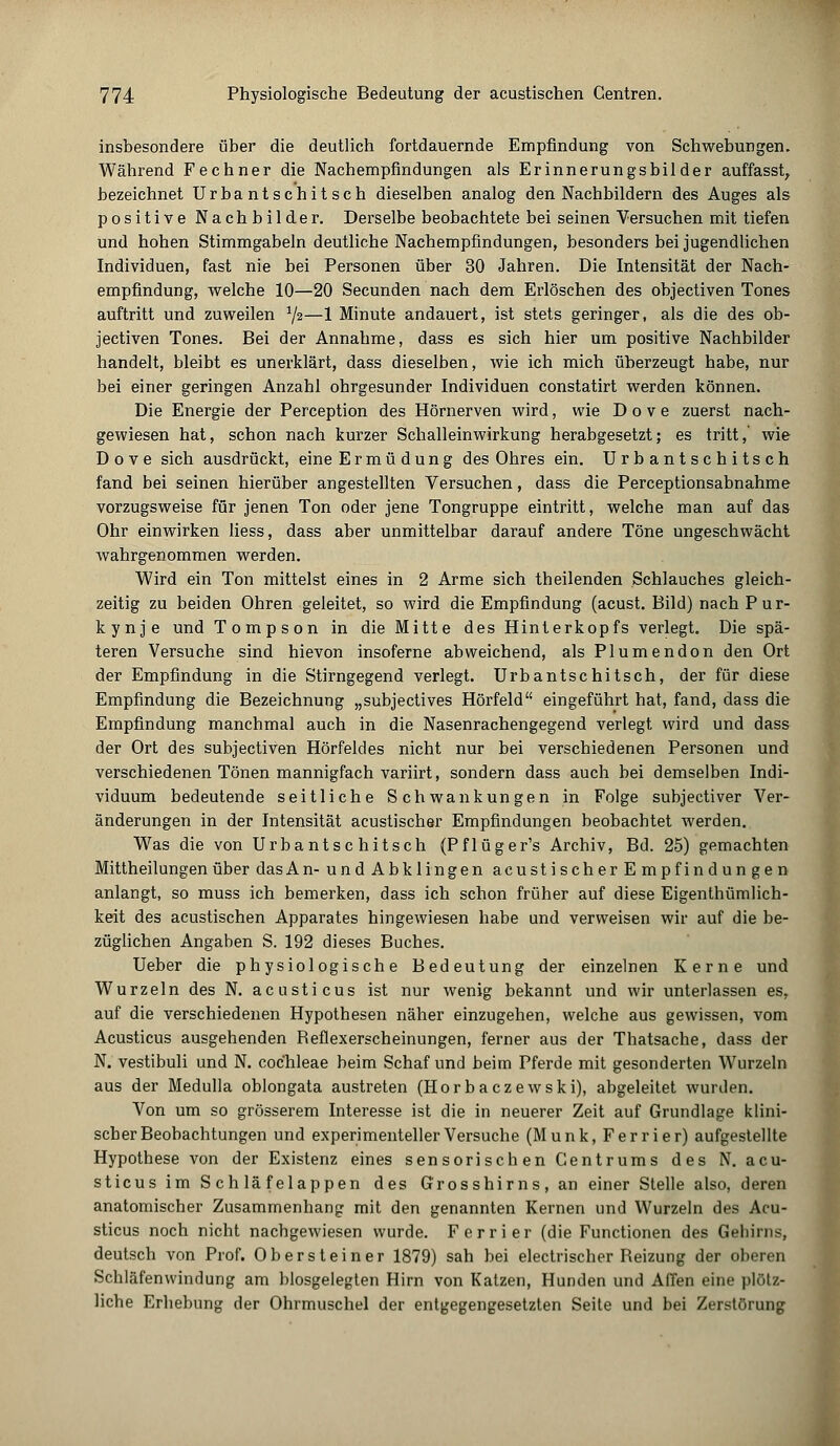 insbesondere über die deutlich fortdauernde Empfindung von Schwebungen. Während Fechner die Nachempfindungen als Erinnerungsbilder auffasst, bezeichnet Urbantschitsch dieselben analog den Nachbildern des Auges als positive Nachbilder. Derselbe beobachtete bei seinen Versuchen mit tiefen und hohen Stimmgabeln deutliche Nachempfindungen, besonders bei jugendlichen Individuen, fast nie bei Personen über 30 Jahren. Die Intensität der Nach- empfindung, welche 10—20 Secunden nach dem Erlöschen des objectiven Tones auftritt und zuweilen x\i—1 Minute andauert, ist stets geringer, als die des ob- jectiven Tones. Bei der Annahme, dass es sich hier um positive Nachbilder handelt, bleibt es unerklärt, dass dieselben, wie ich mich überzeugt habe, nur bei einer geringen Anzahl ohrgesunder Individuen constatirt werden können. Die Energie der Perception des Hörnerven wird, wie D o v e zuerst nach- gewiesen hat, schon nach kurzer Schalleinwirkung herabgesetzt; es tritt, wie D o v e sich ausdrückt, eine Ermüdung des Ohres ein. Urbantschitsch fand bei seinen hierüber angestellten Versuchen, dass die Perceptionsabnahme vorzugsweise für jenen Ton oder jene Tongruppe eintritt, welche man auf das Ohr einwirken liess, dass aber unmittelbar darauf andere Töne ungeschwächt wahrgenommen werden. Wird ein Ton mittelst eines in 2 Arme sich theilenden Schlauches gleich- zeitig zu beiden Ohren geleitet, so wird die Empfindung (acust. Bild) nach P ur- kynje und Tompson in die Mitte des Hinterkopfs verlegt. Die spä- teren Versuche sind hievon insoferne abweichend, als Plumendon den Ort der Empfindung in die Stirngegend verlegt. Urbantschitsch, der für diese Empfindung die Bezeichnung „subjectives Hörfeld eingeführt hat, fand, dass die Empfindung manchmal auch in die Nasenrachengegend verlegt wird und dass der Ort des subjectiven Hörfeldes nicht nur bei verschiedenen Personen und verschiedenen Tönen mannigfach variirt, sondern dass auch bei demselben Indi- viduum bedeutende seitliche Schwankungen in Folge subjectiver Ver- änderungen in der Intensität acustischer Empfindungen beobachtet werden. Was die von Urbantschitsch (Pflüger's Archiv, Bd. 25) gemachten Mittheilungen über das An- und Abklingen acustischer Empfindun gen anlangt, so muss ich bemerken, dass ich schon früher auf diese Eigenthümlich- keit des acustischen Apparates hingewiesen habe und verweisen wir auf die be- züglichen Angaben S. 192 dieses Buches. Ueber die physiologische Bedeutung der einzelnen Kerne und Wurzeln des N. acusticus ist nur wenig bekannt und wir unterlassen es, auf die verschiedenen Hypothesen näher einzugehen, welche aus gewissen, vom Acusticus ausgehenden Beflexerscheinungen, ferner aus der Thatsache, dass der N. vestibuli und N. Cochleae beim Schaf und beim Pferde mit gesonderten Wurzeln aus der Medulla oblongata austreten (Horbaczewski), abgeleitet wurden. Von um so grösserem Interesse ist die in neuerer Zeit auf Grundlage klini- scher Beobachtungen und experimenteller Versuche (Munk, Ferrier) aufgestellte Hypothese von der Existenz eines sensorischen Centrums des N. acu- sticus im Schläfelappen des Grosshirns, an einer Stelle also, deren anatomischer Zusammenhang mit den genannten Kernen und Wurzeln des Acu- sticus noch nicht nachgewiesen wurde. Ferrier (die Functionen des Gehirns, deutsch von Prof. Obersteiner 1879) sah bei electrischer Beizung der oberen Schläfenwindung am blosgelegten Hirn von Katzen, Hunden und Affen eine plötz- liche Erhebung der Ohrmuschel der entgegengesetzten Seite und bei Zerstörung
