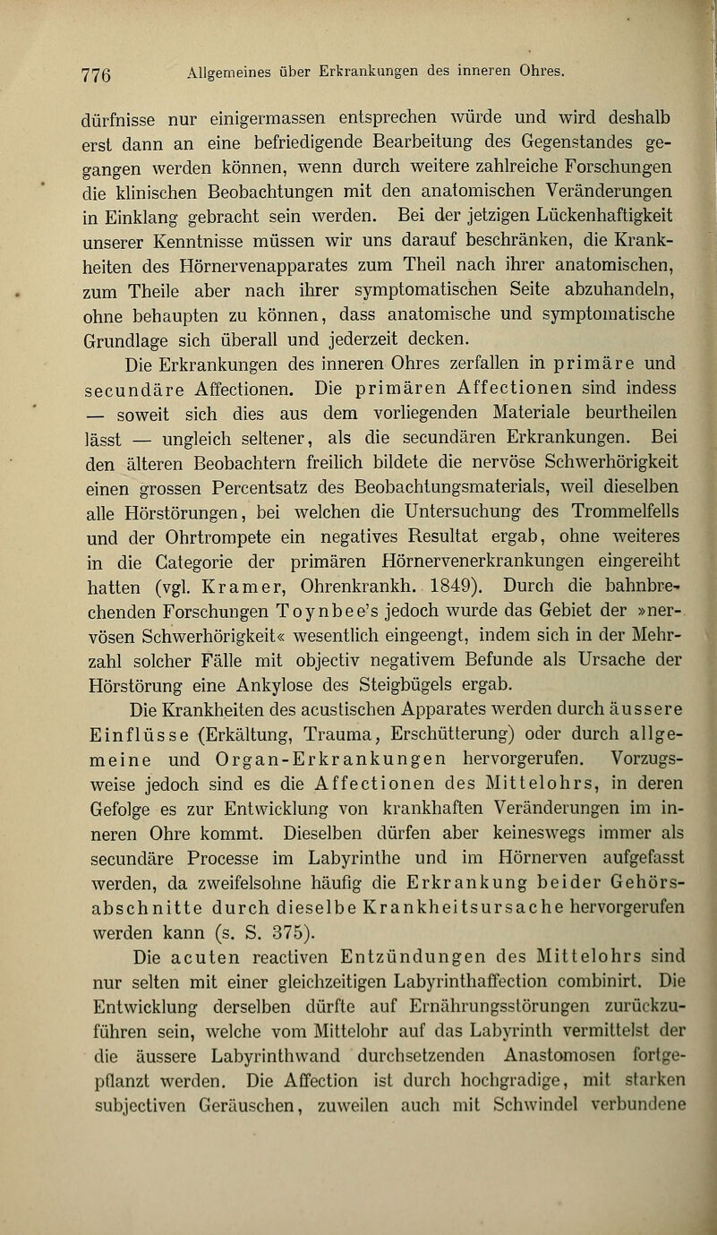 dürfnisse nur einigermassen entsprechen würde und wird deshalb erst dann an eine befriedigende Bearbeitung des Gegenstandes ge- gangen werden können, wenn durch weitere zahlreiche Forschungen die klinischen Beobachtungen mit den anatomischen Veränderungen in Einklang gebracht sein werden. Bei der jetzigen Lückenhaftigkeit unserer Kenntnisse müssen wir uns darauf beschränken, die Krank- heiten des Hörnervenapparates zum Theil nach ihrer anatomischen, zum Theile aber nach ihrer symptomatischen Seite abzuhandeln, ohne behaupten zu können, dass anatomische und symptomatische Grundlage sich überall und jederzeit decken. Die Erkrankungen des inneren Ohres zerfallen in primäre und secundäre Affectionen. Die primären Affectionen sind indess — soweit sich dies aus dem vorliegenden Materiale beurtheilen lässt — ungleich seltener, als die secundären Erkrankungen. Bei den älteren Beobachtern freilich bildete die nervöse Schwerhörigkeit einen grossen Percentsatz des Beobachtungsmaterials, weil dieselben alle Hörstörungen, bei welchen die Untersuchung des Trommelfells und der Ohrtrompete ein negatives Resultat ergab, ohne weiteres in die Categorie der primären Hörnervenerkrankungen eingereiht hatten (vgl. Kram er, Ohrenkrankh. 1849). Durch die bahnbre^ chenden Forschungen Toynbee's jedoch wurde das Gebiet der »ner- vösen Schwerhörigkeit« wesentlich eingeengt, indem sich in der Mehr- zahl solcher Fälle mit objectiv negativem Befunde als Ursache der Hörstörung eine Ankylose des Steigbügels ergab. Die Krankheiten des acustischen Apparates werden durch äussere Einflüsse (Erkältung, Trauma, Erschütterung) oder durch allge- meine und Organ-Erkrankungen hervorgerufen. Vorzugs- weise jedoch sind es die Affectionen des Mittelohrs, in deren Gefolge es zur Entwicklung von krankhaften Veränderungen im in- neren Ohre kommt. Dieselben dürfen aber keineswegs immer als secundäre Processe im Labyrinthe und im Hörnerven aufgefasst werden, da zweifelsohne häufig die Erkrankung beider Gehörs- abschnitte durch dieselbe Krankheitsursache hervorgerufen werden kann (s. S. 375). Die acuten reactiven Entzündungen des Mittelohrs sind nur selten mit einer gleichzeitigen Labyrinthaffection combinirt. Die Entwicklung derselben dürfte auf Ernährungsstörungen zurückzu- führen sein, welche vom Mittelohr auf das Labyrinth vermittelst der die äussere Labyrinthwand durchsetzenden Anastomosen fortge- pflanzt werden. Die Affection ist durch hochgradige, mit starken subjectiven Geräuschen, zuweilen auch mit Schwindel verbundene