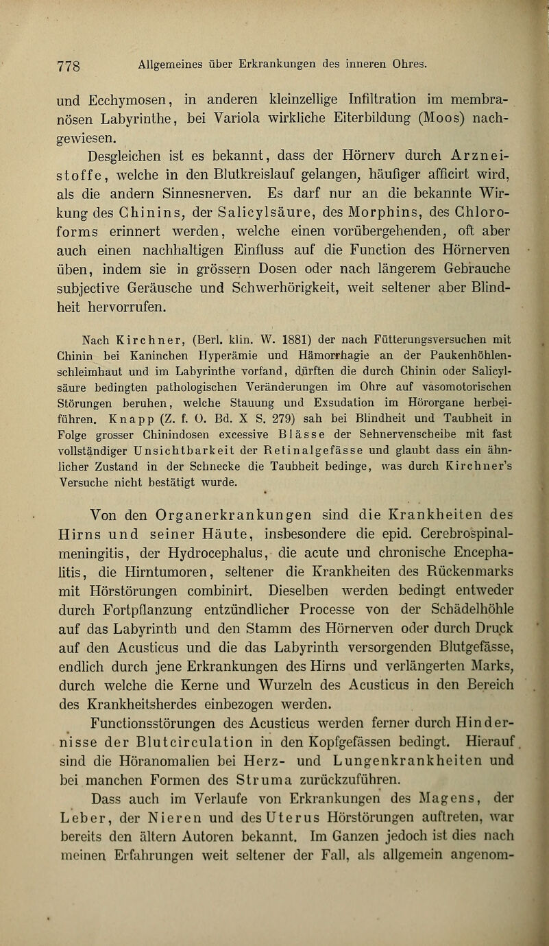 und Ecchymosen, in anderen kleinzellige Infiltration im membra- nösen Labyrinthe, bei Variola wirkliche Eiterbildung (Moos) nach- gewiesen. Desgleichen ist es bekannt, dass der Hörnerv durch Arznei- stoffe, welche in den Blutkreislauf gelangen, häufiger afficirt wird, als die andern Sinnesnerven. Es darf nur an die bekannte Wir- kung des Chinins, der Salicylsäure, des Morphins, des Chloro- forms erinnert werden, welche einen vorübergehenden, oft aber auch einen nachhaltigen Einfluss auf die Function des Hörnerven üben, indem sie in grössern Dosen oder nach längerem Gebrauche subjective Geräusche und Schwerhörigkeit, weit seltener aber Blind- heit hervorrufen. Nach Kirchner, (Berl. klin. W. 1881) der nach Fütterungsversuchen mit Chinin bei Kaninchen Hyperämie und Hämorrhagie an der Paukenhöhlen- schleimhaut und im Labyrinthe vorfand, dürften die durch Chinin oder Salicyl- säure bedingten pathologischen Veränderungen im Ohre auf vasomotorischen Störungen beruhen, welche Stauung und Exsudation im Hörorgane herbei- führen. Knapp (Z. f. O. Bd. X S. 279) sah bei Blindheit und Taubheit in Folge grosser Chinindosen excessive Blässe der Sehnervenscheibe mit fast vollständiger Unsichtbarkeit der Retinalgefässe und glaubt dass ein ähn- licher Zustand in der Schnecke die Taubheit bedinge, was durch Kirchner's Versuche nicht bestätigt wurde. Von den Organerkrankungen sind die Krankheiten des Hirns und seiner Häute, insbesondere die epid. Cerebrospinal- meningitis, der Hydrocephalus, die acute und chronische Encepha- litis, die Hirntumoren, seltener die Krankheiten des Rückenmarks mit Hörstörungen combinirt. Dieselben werden bedingt entweder durch Fortpflanzung entzündlicher Processe von der Schädelhöhle auf das Labyrinth und den Stamm des Hörnerven oder durch Druck auf den Acusticus und die das Labyrinth versorgenden Blutgefässe, endlich durch jene Erkrankungen des Hirns und verlängerten Marks, durch welche die Kerne und Wurzeln des Acusticus in den Bereich des Krankheitsherdes einbezogen werden. Functionsstörungen des Acusticus werden ferner durch Hinder- nisse der Blutcirculation in den Kopfgefässen bedingt. Hierauf sind die Höranomalien bei Herz- und Lungenkrankheiten und bei manchen Formen des Struma zurückzuführen. Dass auch im Verlaufe von Erkrankungen des Magens, der Leber, der Nieren und des Uterus Hörstörungen auftreten, war bereits den altern Autoren bekannt. Im Ganzen jedoch ist dies nach meinen Erfahrungen weit seltener der Fall, als allgemein angenom-