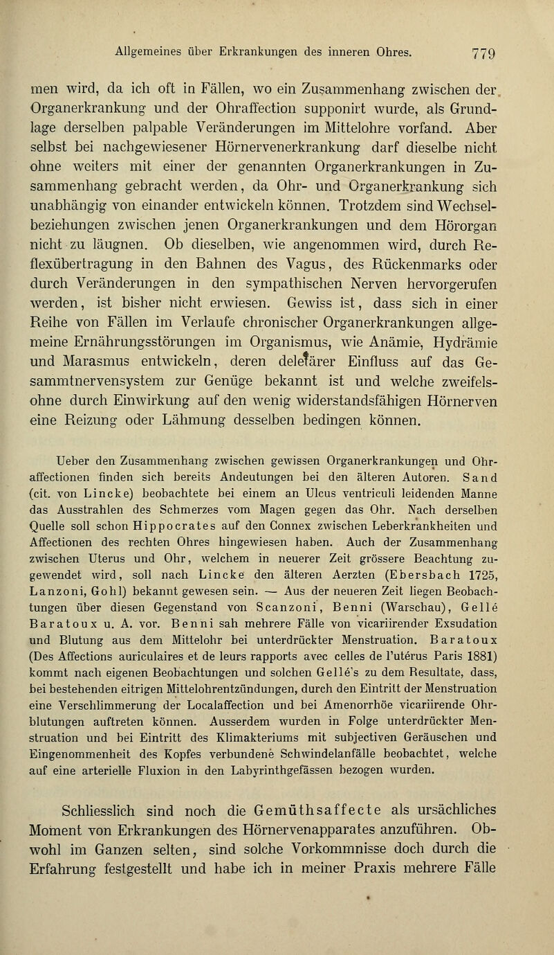 raen wird, da ich oft in Fällen, wo ein Zusammenhang zwischen der Organerkrankung und der Ohraffection supponirt wurde, als Grund- lage derselben palpable Veränderungen im Mittelohre vorfand. Aber selbst bei nachgewiesener Hörnervenerkrankung darf dieselbe nicht ohne weiters mit einer der genannten Organerkrankungen in Zu- sammenhang gebracht werden, da Ohr- und Organerkrankung sich unabhängig von einander entwickeln können. Trotzdem sind Wechsel- beziehungen zwischen jenen Organerkrankungen und dem Hörorgan nicht zu läugnen. Ob dieselben, wie angenommen wird, durch Re- flexübertragung in den Bahnen des Vagus, des Rückenmarks oder durch Veränderungen in den sympathischen Nerven hervorgerufen werden, ist bisher nicht erwiesen. Gewiss ist, dass sich in einer Reihe von Fällen im Verlaufe chronischer Organerkrankungen allge- meine Ernährungsstörungen im Organismus, wie Anämie, Hydrämie und Marasmus entwickeln, deren deletärer Einfluss auf das Ge- sammtnervensystem zur Genüge bekannt ist und welche zweifels- ohne durch Einwirkung auf den wenig widerstandsfähigen Hörnerven eine Reizung oder Lähmung desselben bedingen können. Ueber den Zusammenhang zwischen gewissen Organerkrankungen und Ohr- affectionen finden sich bereits Andeutungen bei den älteren Autoren. Sand (cit. von Lincke) beobachtete bei einem an Ulcus ventriculi leidenden Manne das Ausstrahlen des Schmerzes vom Magen gegen das Ohr. Nach derselben Quelle soll schon Hippocrates auf den Connex zwischen Leberkrankheiten und Affectionen des rechten Ohres hingewiesen haben. Auch der Zusammenhang zwischen Uterus und Ohr, welchem in neuerer Zeit grössere Beachtung zu- gewendet wird, soll nach Lincke den älteren Aerzten (Ebersbach 1725, Lanzoni, Gobi) bekannt gewesen sein. — Aus der neueren Zeit liegen Beobach- tungen über diesen Gegenstand von Scanzoni, Benni (Warschau), Gelle Baratoux u. A. vor. Benni sah mehrere Fälle von vicariirender Exsudation und Blutung aus dem Mittelohr bei unterdrückter Menstruation. Baratoux (Des Affections auriculaires et de leurs rapports avec Celles de l'uterus Paris 1881) kommt nach eigenen Beobachtungen und solchen Gelle's zu dem Besultate, dass, bei bestehenden eitrigen Mittelohrentzündungen, durch den Eintritt der Menstruation eine Verschlimmerung der Localaffection und bei Amenorrhoe vicariirende Ohr- blutungen auftreten können. Ausserdem wurden in Folge unterdrückter Men- struation und bei Eintritt des Klimakteriums mit subjectiven Geräuschen und Eingenommenheit des Kopfes verbundene Schwindelanfälle beobachtet, welche auf eine arterielle Fluxion in den Labyrinthgefässen bezogen wurden. Schliesslich sind noch die Gemüthsaffecte als ursächliches Moment von Erkrankungen des Hörnervenapparates anzuführen. Ob- wohl im Ganzen selten, sind solche Vorkommnisse doch durch die Erfahrung festgestellt und habe ich in meiner Praxis mehrere Fälle