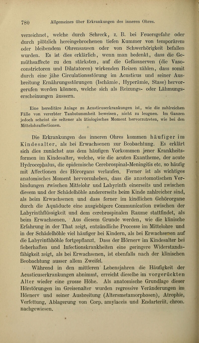 verzeichnet, welche durch Schreck, z. B. bei Feuersgefahr oder durch plötzlich hereingebrochenen tiefen Kummer von temporärem oder bleibendem Ohrensausen oder von Schwerhörigkeit befallen wurden. Es ist dies erklärlich, wenn man bedenkt, dass die Ge- müthsaffecte zu den stärksten, auf die Gefässnerven (die Vaso- constrictoren und Dilatatoren) wirkenden Reizen zählen, dass somit durch eine jähe Circulationsstörung im Acusticus und seiner Aus- breitung Ernährungsstörungen (Ischämie, Hyperämie, Stase) hervor- gerufen werden können, welche sich als Reizungs- oder Lähmungs- erscheinungen äussern. Eine hereditäre Anlage zu Acusticuserkrankungen ist, wie die zahlreichen Fälle von vererbter Taubstummheit beweisen, nicht zu leugnen. Im Ganzen jedoch scheint sie seltener als ätiologisches Moment hervorzutreten, wie bei den Mittelohraffectionen. Die Erkrankungen des inneren Ohres kommen häufiger im Kindes alt er, als bei Erwachsenen zur Beobachtung. Es erklärt sich dies zunächst aus dem häufigen Vorkommen jener Krankheits- formen im Kindesalter, welche, wie die acuten Exantheme, der acute Hydrocephalus, die epidemische Gerebrospinal-Meningitis etc. so häufig mit Affectionen des Hörorgans verlaufen. Ferner ist als wichtiges anatomisches Moment hervorzuheben, dass die anastomotischen Ver- bindungen zwischen Mittelohr und Labyrinth einerseits und zwischen diesem und der Schädelhöhle andererseits beim Kinde zahlreicher sind, als beim Erwachsenen und dass ferner im kindlichen Gehörorgane durch die Aquäducte eine ausgiebigere Communication zwischen der Labyrinthflüssigkeit und dem cerebrospinalen Räume stattfindet, als beim Erwachsenen. Aus diesem Grunde werden, wie die klinische Erfahrung in der That zeigt, entzündliche Processe im Mittelohre und in der Schädelhöhle viel häufiger bei Kindern, als bei Erwachsenen auf die Labyrinthhöhle fortgepflanzt. Dass der Hörnerv im Kindesalter bei fieberhaften und Infectionskrankheiten eine geringere Widerstands- fähigkeit zeigt, als bei Erwachsenen, ist ebenfalls nach der klinischen Beobachtung ausser allem Zweifel. Während in den mittleren Lebensjahren die Häufigkeit der Acusticuserkrankungen abnimmt, erreicht dieselbe im vorgerückten Alter wieder eine grosse Höhe. Als anatomische Grundlage dieser Hörstörungen im Greisenalter wurden regressive Veränderungen im Hörnerv und seiner Ausbreitung (Altersmetamorphosen), Atrophie, Verfettung, Ablagerung von Corp. amylaceis und Endarteriit. chron. nachgewiesen.