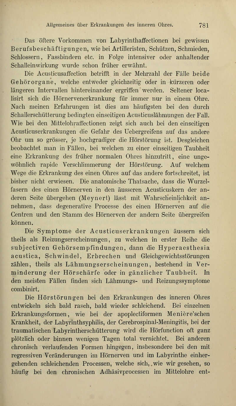 Das öftere Vorkommen von Labyrinthaffectionen bei gewissen Berufsbeschäftigungen, wie bei Artilleristen, Schützen, Schmieden, Schlossern, Fassbindern etc. in Folge intensiver oder anhaltender Schalleinwirkung wurde schon früher erwähnt. Die Acusticusaffection betrifft in der Mehrzahl der Fälle beide Gehörorgane, welche entweder gleichzeitig oder in kürzeren oder längeren Intervallen hintereinander ergriffen werden. Seltener loca- lisirt sich die Hörnervenerkrankung für immer nur in einem Ohre. Nach meinen Erfahrungen ist dies am häufigsten bei den durch Schallerschütterung bedingten einseitigen Acusticuslähmungen der Fall. Wie bei den Mittelohraffectionen zeigt sich auch bei den einseitigen Acusticuserkrankungen die Gefahr des Uebergreifens auf das andere Ohr um so grösser, je hochgradiger die Hörstörung ist. Desgleichen beobachtet man in Fällen, bei welchen zu einer einseitigen Taubheit eine Erkrankung des früher normalen Ohres hinzutritt, eine unge- wöhnlich rapide Verschlimmerung der Hörstörung. Auf welchem Wege die Erkrankung des einen Ohres auf das andere fortschreitet, ist bisher nicht erwiesen. Die anatomische Thatsache, dass die Wurzel- fasern des einen Hörnerven in den äusseren Acusticuskern der an- deren Seite übergehen (Meynert) lässt mit Wahrscheinlichkeit an- nehmen, dass degenerative Processe des einen Hörnerven auf die Centren und den Stamm des Hörnerven der andern Seite übergreifen können. Die Symptome der Acusticuserkrankungen äussern sich theils als Reizungserscheinungen, zu welchen in erster Reihe die subjectiven Gehörsempfindungen, dann die Hyperaesthesia acustica, Schwindel, Erbrechen und Gleichgewichtsstörungen zählen, theils als Lähmungserscheinungen, bestehend in Ver- minderung der Hörschärfe oder in gänzlicher Taubheit. In den meisten Fällen finden sich Lähmungs- und Reizungssymptome combinirt. Die Hörstörungen bei den Erkrankungen des inneren Ohres entwickeln sich bald rasch, bald wieder schleichend. Bei einzelnen Erkrankungsformen, wie bei der apoplectiformen Meniere'schen Krankheit, der Labyrinthsyphilis, der Gerebrospinal-Meningitis, bei der traumatischen Labyrintherschütterung wird die Hörfunction oft ganz plötzlich oder binnen wenigen Tagen total vernichtet. Bei anderen chronisch verlaufenden Formen hingegen, insbesondere bei den mit regressiven Veränderungen im Hörnerven und im Labyrinthe einher- gehenden schleichenden Processen, welche sich, .wie wir gesehen, so häufig bei den chronischen Adhäsivprocessen im Mittelohre ent-