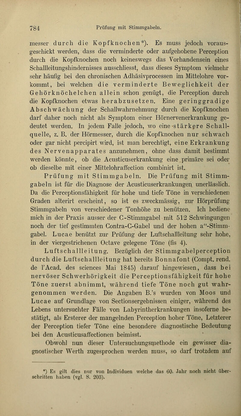 messer durch die Kopfknochen*). Es muss jedoch voraus- geschickt werden, dass die verminderte oder aufgehobene Perception durch die Kopfknochen noch keineswegs das Vorhandensein eines Schallleitungshindernisses ausschliesst, dass dieses Symptom vielmehr sehr häufig bei den chronischen Adhäsivprocessen im Mittelohre vor- kommt, bei welchen die verminderte Beweglichkeit der Gehörknöchelchen allein schon genügt, die Perception durch die Kopfknochen etwas herabzusetzen. Eine geringgradige Abschwächung der Schallwahrnehmung durch die Kopfknochen darf daher noch nicht als Symptom einer Hörnervenerkrankung ge- deutet werden. In jedem Falle jedoch, wo eine -stärkere Schall- quelle, z. B. der Hörmesser, durch die Kopfknochen nur schwach oder gar nicht percipirt wird, ist man berechtigt, eine Erkrankung des Nervenapparates anzunehmen, ohne dass damit bestimmt werden könnte, ob die Acusticuserkrankung eine.primäre sei oder ob dieselbe mit einer Mittelohraffection combinirt ist. Prüfung mit Stimmgabeln. Die Prüfung mit Stimm- gabeln ist für die Diagnose der Acusticuserkrankungen. unerlässlich. Da die Perceptionsfähigkeit für hohe und tiefe Töne in verschiedenen Graden alterirt erscheint, so ist es zweckmässig, zur Hörprüfung Stimmgabeln von verschiedener Tonhöhe zu benützen. Ich bediene mich in der Praxis ausser der G-Stimmgabel mit 512 Schwingungen noch der tief gestimmten Gontra-G-Gabel und der hohen a-Stimm- gabel. Lucae benützt zur Prüfung der Luftschallleitung sehr hohe, in der viergestrichenen Octave gelegene Töne (fis 4). Luftschallleitung. Bezüglich der Stimmgabelperception durch die Luftschallleitung hat bereits Bonnafont (Compt. rend. de l'Acad. des sciences Mai 1845) darauf hingewiesen, dass bei nervöser Schwerhörigkeit die Perceptionsfähigkeit für hohe Töne zuerst abnimmt, während tiefe Töne noch gut wahr- genommen werden. Die Angaben B.'s wurden von Moos und Lucae auf Grundlage von Sectionsergebnissen einiger, während des Lebens untersuchter Fälle von Labyrintherkrankungen insoferne be- stätigt, als Ersterer der mangelnden Perception hoher Töne, Letzterer der Perception tiefer Töne eine besondere diagnostische Bedeutung bei den Acusticusaffectionen beimisst. Obwohl nun dieser Untersuchungsmethode ein gewisser dia- gnostischer Werth zugesprochen werden muss, so darf trotzdem auf *) Es gilt dies nur von Individuen welche das 60. Jahr noch nicht über- schritten haben (vgl. S. 203).