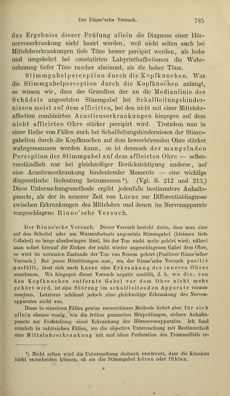 das Ergebniss dieser Prüfung allein die Diagnose einer Hör- nervenerkrankung nicht basirt werden, weil nicht selten auch bei Mittelohrerkrankungen tiefe Töne besser percipirt werden, als hohe und umgekehrt bei constatirten Labyrinthaffectionen die Wahr- nehmung tiefer Töne rascher abnimmt, als die hoher Töne. Stirnmgabelperception durch die Kopfknochen. Was die Stimmgabelperception durch die Kopfknochen anlangt, so wissen wir, dass der Grundton der an die Medianlinie des Schädels angesetzten Stimmgabel bei Schallleitungshinder- nissen meist auf dem afficirten, bei den nicht mit einer Mittelohr- affection combinirten Acusticuserkrankungen hingegen auf dem nicht afficirten Ohre stärker percipirt wird. Trotzdem nun in einer Reihe von Fällen auch bei Schallleitungshindernissen der Stimm- gabelton durch die Kopfknochen auf dem besserhörenden Ohre stärker wahrgenommen werden kann, so ist dennoch der mangelnden Perception der Stimmgabel auf dem afficirten Ohre — selbst- verständlich nur bei gleichzeitiger Berücksichtigung anderer, auf eine Acusticuserkrankung hindeutender Momente — eine wichtige diagnostische Bedeutung beizumessen*). (Vgl. S. 212 und 213.) Diese Untersuchungsmethode ergibt jedenfalls bestimmtere Anhalts- punete, als der in neuerer Zeit von Lucae zur Differentialdiagnose zwischen Erkrankungen des Mittelohrs und denen im Nervenapparate vorgeschlagene Rinne'sche Versuch. Der Rinne'sche Versuch. Dieser Versuch besteht darin, dass man eine auf den Scheitel oder am Warzenfortsatz angesetzte Stimmgabel (kleinere tiefe C-Gabel) so lange abschwingen lässt, bis der Ton nicht mehr gehört wird; nähert man sofort hierauf die Zinken der nicht wieder angeschlagenen Gabel dem Ohre, so wird im normalen Zustande der Ton von Neuem gehört (Positiver Rinne'scher Versuch.) Rei jenen Hörstörungen nun, wa der Rinne'sche Versuch positiv ausfällt, lässt sich nach Lucae eine Erkrankung des inneren Ohres annehmen. Wo hingegen dieser Versuch negativ ausfällt, d. h. wo die, von den Kopfknochen entfernte Gabel vor dem Ohre nicht mehr gehört wird, ist eine Störung im schallleitenden Apparate voraus- zusetzen. Letzteres schliesst jedoch eine gleichzeitige Erkrankung des Nerven- apparates nicht aus. Diese in einzelnen Fällen gewiss verwerthbare Methode liefert aber für sich allein ebenso wenig, wie die früher genannten Hörprüfungen, sichere Anhalts- punete zur Feststellung einer Erkrankung des Hörnervenapparates. Ich fand nämlich in zahlreichen Fällen, wo die objeetive Untersuchung mit Bestimmtheit eine Mittelohrerkrankung mit und ohne Perforation des Trommelfells er- *) Nicht selten wird die Untersuchung dadurch erschwert, dass die Kranken nicht entscheiden können, ob sie die Stimmgabel hören oder fühlen.