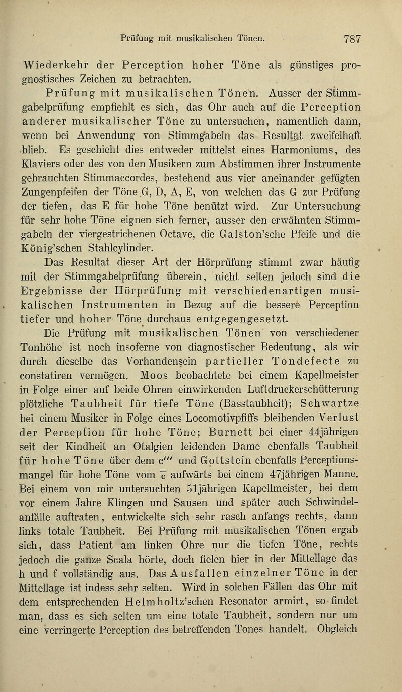 Wiederkehr der Perception hoher Töne als günstiges pro- gnostisches Zeichen zu betrachten. Prüfung mit musikalischen Tönen. Ausser der Stimm- gabelprüfung empfiehlt es sich, das Ohr auch auf die Perception anderer musikalischer Töne zu untersuchen, namentlich dann, wenn bei Anwendung von Stimmgabeln das Resultat zweifelhaft blieb. Es geschieht dies entweder mittelst eines Harmoniums, des Klaviers oder des von den Musikern zum Abstimmen ihrer Instrumente gebrauchten Stimmaccordes, bestehend aus vier aneinander gefügten Zungenpfeifen der Töne G, D, A, E, von welchen das G zur Prüfung der tiefen, das E für hohe Töne benützt wird. Zur Untersuchung für sehr hohe Töne eignen sich ferner, ausser den erwähnten Stimm- gabeln der viergestrichenen Octave, die Galston'sche Pfeife und die König'schen Stahlcylinder. Das Resultat dieser Art der Hörprüfung stimmt zwar häufig mit der Stimmgabelprüfung überein, nicht selten jedoch sind die Ergebnisse der Hörprüfung mit verschiedenartigen musi- kalischen Instrumenten in Bezug auf die bessere Perception tiefer und hoher Töne durchaus entgegengesetzt. Die Prüfung mit musikalischen Tönen von verschiedener Tonhöhe ist noch insoferne von diagnostischer Bedeutung, als wir durch dieselbe das Vorhandensein partieller Tondefecte zu constatiren vermögen. Moos beobachtete bei einem Kapellmeister in Folge einer auf beide Ohren einwirkenden Luftdruckerschütterung plötzliche Taubheit für tiefe Töne (Basstaubheit); Schwartze bei einem Musiker in Folge eines Locomotivpfiffs bleibenden Verlust der Perception für hohe Töne; Burnett bei einer 44jährigen seit der Kindheit an Otalgien leidenden Dame ebenfalls Taubheit für hohe Töne über dem c' und Gpttstein ebenfalls Perceptions- mangel für hohe Töne vom ^ aufwärts bei einem 47jährigen Manne. Bei einem von mir untersuchten 51jährigen Kapellmeister, bei dem vor einem Jahre Klingen und Sausen und später auch Schwindel- anfälle auftraten, entwickelte sich sehr rasch anfangs rechts, dann links totale Taubheit. Bei Prüfung mit musikalischen Tönen ergab sich, dass Patient am linken Ohre nur die tiefen Töne, rechts jedoch die ganze Scala hörte, doch fielen hier in der Mittellage das h und f vollständig aus. Das Ausfallen einzelner Töne in der Mittellage ist indess sehr selten. Wird in solchen Fällen das Ohr mit dem entsprechenden Helmholtz'schen Resonator armirt, so-findet man, dass es sich selten um eine totale Taubheit, sondern nur um eine verringerte Perception des betreffenden Tones handelt. Obgleich