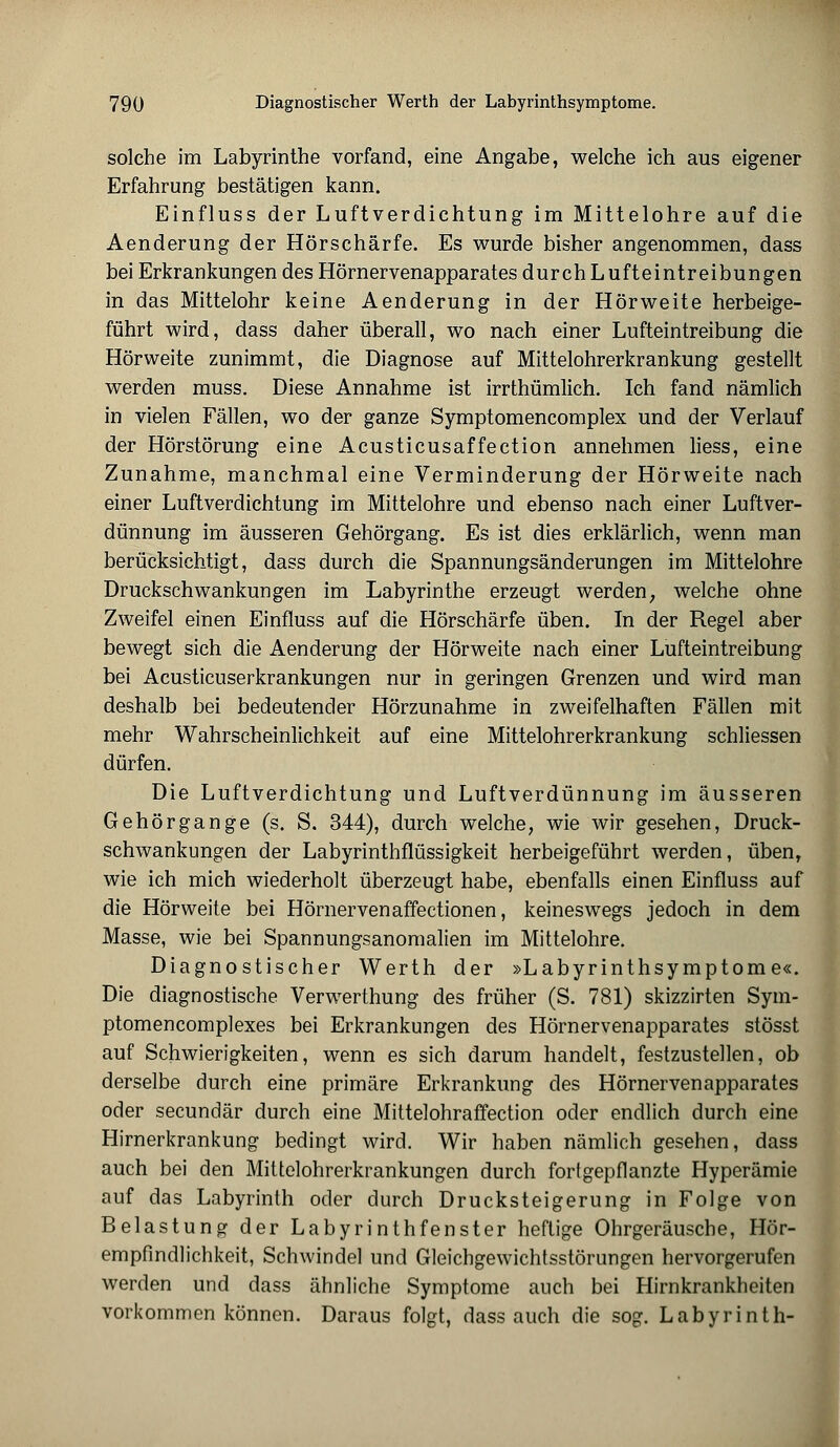 solche im Labyrinthe vorfand, eine Angabe, welche ich aus eigener Erfahrung bestätigen kann. Einfluss der Luftverdichtung im Mittelohre auf die Aenderung der Hörschärfe. Es wurde bisher angenommen, dass bei Erkrankungen des Hörnervenapparates durch L ufteintreibungen in das Mittelohr keine Aenderung in der Hörweite herbeige- führt wird, dass daher überall, wo nach einer Lufteintreibung die Hörweite zunimmt, die Diagnose auf Mittelohrerkrankung gestellt werden muss. Diese Annahme ist irrthümlich. Ich fand nämlich in vielen Fällen, wo der ganze Symptomencomplex und der Verlauf der Hörstörung eine Acusticusaffection annehmen liess, eine Zunahme, manchmal eine Verminderung der Hörweite nach einer Luftverdichtung im Mittelohre und ebenso nach einer Luftver- dünnung im äusseren Gehörgang. Es ist dies erklärlich, wenn man berücksichtigt, dass durch die Spannungsänderungen im Mittelohre Druckschwankungen im Labyrinthe erzeugt werden, welche ohne Zweifel einen Einfluss auf die Hörschärfe üben. In der Regel aber bewegt sich die Aenderung der Hörweite nach einer Lufteintreibung bei Acusticuserkrankungen nur in geringen Grenzen und wird man deshalb bei bedeutender Hörzunahme in zweifelhaften Fällen mit mehr Wahrscheinlichkeit auf eine Mittelohrerkrankung schliessen dürfen. Die Luftverdichtung und Luftverdünnung im äusseren Gehörgange (s. S. 344), durch welche, wie wir gesehen, Druck- schwankungen der Labyrinthflüssigkeit herbeigeführt werden, üben, wie ich mich wiederholt überzeugt habe, ebenfalls einen Einfluss auf die Hörweite bei Hörnervenaffectionen, keineswegs jedoch in dem Masse, wie bei Spannungsanomalien im Mittelohre. Diagnostischer Werth der »Labyrinthsymptome«. Die diagnostische Verwerthung des früher (S. 781) skizzirten Sym- ptomencomplexes bei Erkrankungen des Hörnervenapparates stösst auf Schwierigkeiten, wenn es sich darum handelt, festzustellen, ob derselbe durch eine primäre Erkrankung des Hörnervenapparates oder secundär durch eine Mittelohrafifection oder endlich durch eine Hirnerkrankung bedingt wird. Wir haben nämlich gesehen, dass auch bei den Mittelohrerkrankungen durch fortgepflanzte Hyperämie auf das Labyrinth oder durch Drucksteigerung in Folge von Belastung der Labyrinthfenster heftige Ohrgeräusche, Hör- empfindlichkeit, Schwindel und Gleichgewichtsstörungen hervorgerufen werden und dass ähnliche Symptome auch bei Hirnkrankheiten vorkommen können. Daraus folgt, dass auch die sog. Labyrinth-