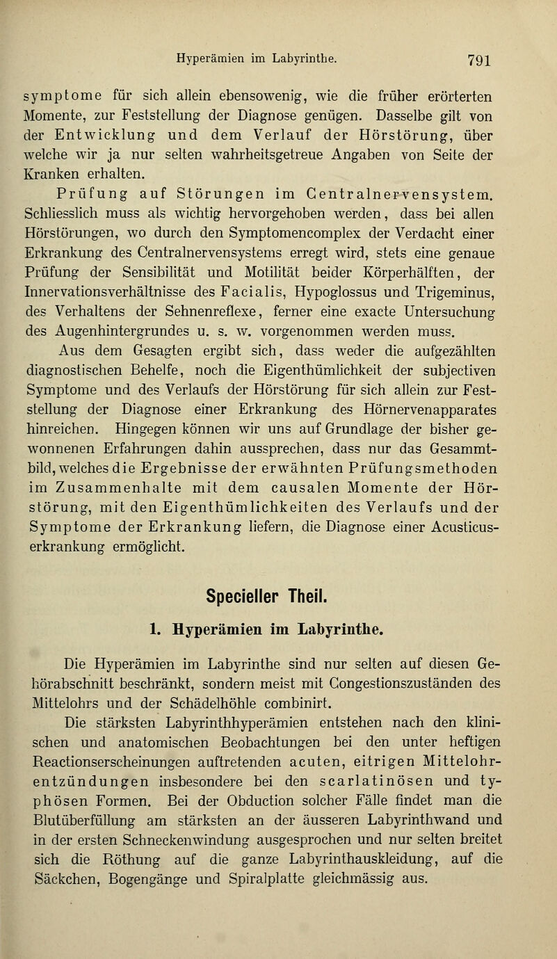 Symptome für sich allein ebensowenig, wie die früher erörterten Momente, zur Feststellung der Diagnose genügen. Dasselbe gilt von der Entwicklung und dem Verlauf der Hörstörung, über welche wir ja nur selten wahrheitsgetreue Angaben von Seite der Kranken erhalten. Prüfung auf Störungen im Gentralnervensystem. Schliesslich muss als wichtig hervorgehoben werden, dass bei allen Hörstörungen, wo durch den Symptomencomplex der Verdacht einer Erkrankung des Centralnervensystems erregt wird, stets eine genaue Prüfung der Sensibilität und Motilität beider Körperhälften, der Innervationsverhältnisse des Facialis, Hypoglossus und Trigeminus, des Verhaltens der Sehnenreflexe, ferner eine exacte Untersuchung des Augenhintergrundes u. s. w. vorgenommen werden muss. Aus dem Gesagten ergibt sich, dass weder die aufgezählten diagnostischen Behelfe, noch die Eigenthümlichkeit der subjectiven Symptome und des Verlaufs der Hörstörung für sich allein zur Fest- stellung der Diagnose einer Erkrankung des Hörnervenapparates hinreichen. Hingegen können wir uns auf Grundlage der bisher ge- wonnenen Erfahrungen dahin aussprechen, dass nur das Gesammt- bild, welches die Ergebnisse der erwähnten Prüfungsmethoden im Zusammenhalte mit dem causalen Momente der Hör- störung, mit den Eigentümlichkeiten des Verlaufs und der Symptome der Erkrankung liefern, die Diagnose einer Acusticus- erkrankung ermöglicht. Specieller Theil. 1. Hyperämien im Labyrinthe. Die Hyperämien im Labyrinthe sind nur selten auf diesen Ge- hörabschnitt beschränkt, sondern meist mit Congestionszuständen des Mittelohrs und der Schädelhöhle combinirt. Die stärksten Labyrinthhyperämien entstehen nach den klini- schen und anatomischen Beobachtungen bei den unter heftigen Reactionserscheinungen auftretenden acuten, eitrigen Mittelohr- entzündungen insbesondere bei den scarlatinösen und ty- phösen Formen. Bei der Obduction solcher Fälle findet man die Blutüberfüllung am stärksten an der äusseren Labyrinthwand und in der ersten Schneckenwindung ausgesprochen und nur selten breitet sich die Röthung auf die ganze Labyrinthauskleidung, auf die Säckchen, Bogengänge und Spiralplatte gleichmässig aus.