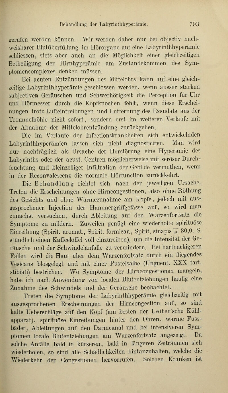 gerufen werden können. Wir werden daher nur bei objectiv nach- weisbarer Blutüberfüllung im Hörorgane auf eine Labyrinthhyperämie schliessen, stets aber auch an die Möglichkeit einer gleichzeitigen Betheiligung der Hirnhyperämie am Zustandekommen des Sym- ptomencomplexes denken müssen. Bei acuten Entzündungen des Mittelohrs kann auf eine gleich- zeitige Labyrinthhyperämie geschlossen werden, wenn ausser starken subjectiven Geräuschen und Schwerhörigkeit die Perception für Uhr und Hörmesser durch die Kopfknochen fehlt, wenn diese Erschei- nungen trotz Lufteintreibungen und Entfernung des Exsudats aus der Trommelhöhle nicht sofort, sondern erst im weiteren Verlaufe mit der Abnahme der Mittelohrentzündung zurückgehen. Die im Verlaufe der Infectionskrankheiten sich entwickelnden Labyrinthhyperämien lassen sich nicht diagnosticiren. Man wird nur nachträglich als Ursache der Hörstörung eine Hyperämie des Labyrinths oder der acust. Centren möglicherweise mit seröser Durch- feuchtung und kleinzelliger Infiltration der Gebilde vermuthen, wenn in der Reconvalescenz die normale Hörfunction zurückkehrt. Die Behandlung richtet sich nach der jeweiligen Ursache. Treten die Erscheinungen ohne Hirncongestionen, also ohne Röthung des Gesichts und ohne Wärmezunahme am Kopfe, jedoch mit aus- gesprochener Injection der Hammergriffgefässe auf, so wird man zunächst versuchen, durch Ableitung auf den Warzenfortsatz die Symptome zu mildern. Zuweilen genügt eine wiederholte spirituöse Einreibung (Spirit. arornat., Spirit. formicar., Spirit. sinapis iü 30,0. S. stündlich einen Kaffeelöffel voll einzureiben), um die Intensität der Ge- räusche und der Schwindelanfälle zu vermindern. Bei hartnäckigeren Fällen wird die Haut über dem Warzenfortsatz durch ein fliegendes Vesicans biosgelegt und mit einer Pustelsalbe (Unguent. XXX tart. stibiati) bestrichen. Wo Symptome der Hirncongestionen mangeln, habe ich nach Anwendung von localen Blutentziehungen häufig eine Zunahme des Schwindels und der Geräusche beobachtet. Treten die Symptome der Labyrinthhyperämie gleichzeitig mit ausgesprochenen Erscheinungen der Hirneongestion auf, so sind kalte Ueberschläge auf den Kopf (am besten der Leiter'sche Kühl- apparat), spirituöse Einreibungen hinter den Ohren, warme Fuss- bäder, Ableitungen auf den Darmcanal und bei intensiveren Sym- ptomen locale Blutentziehungen am Warzenfortsatz angezeigt. Da solche Anfälle bald in kürzeren, bald in längeren Zeiträumen sich wiederholen, so sind alle Schädlichkeiten hintanzuhalten, welche die Wiederkehr der Congestionen hervorrufen. Solchen Kranken ist