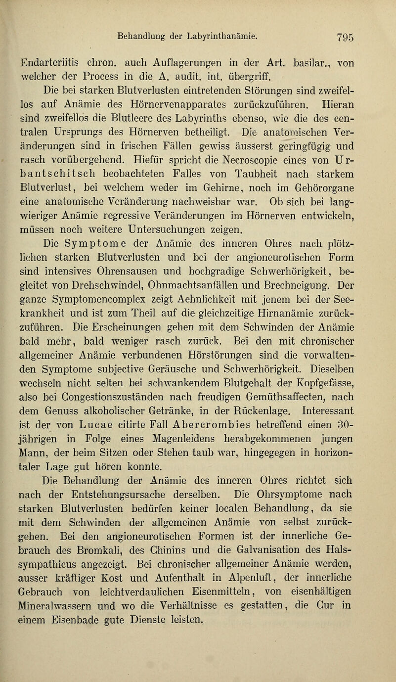 Endarteriitis chron. auch Auflagerungen in der Art. basilar., von welcher der Process in die A. audit. int. übergriff. Die bei starken Blutverlusten eintretenden Störungen sind zweifel- los auf Anämie des Hörnervenapparates zurückzuführen. Hieran sind zweifellos die Blutleere des Labyrinths ebenso, wie die des cen- tralen Ursprungs des Hörnerven betheiligt. Die anatomischen Ver- änderungen sind in frischen Fällen gewiss äusserst geringfügig und rasch vorübergehend. Hiefür spricht die Necroscopie eines von Ur- bantschitsch beobachteten Falles von Taubheit nach starkem Blutverlust, bei welchem weder im Gehirne, noch im Gehörorgane eine anatomische Veränderung nachweisbar war. Ob sich bei lang- wieriger Anämie regressive Veränderungen im Hörnerven entwickeln, müssen noch weitere Untersuchungen zeigen. Die Symptome der Anämie des inneren Ohres nach plötz- lichen starken Blutverlusten und bei der angioneurotischen Form sind intensives Ohrensausen und hochgradige Schwerhörigkeit, be- gleitet von Drehschwindel, Ohnmachtsanfällen und Brechneigung. Der ganze Symptomencomplex zeigt Aehnlichkeit mit jenem bei der See- krankheit und ist zum Theil auf die gleichzeitige Hirnanämie zurück- zuführen. Die Erscheinungen gehen mit dem Schwinden der Anämie bald mehr, bald weniger rasch zurück. Bei den mit chronischer allgemeiner Anämie verbundenen Hörstörungen sind die vorwalten- den Symptome subjective Geräusche und Schwerhörigkeit. Dieselben wechseln nicht selten bei schwankendem Blutgehalt der Kopfgefässe, also bei Congestionszuständen nach freudigen Gemüthsaffecten, nach dem Genuss alkoholischer Getränke, in der Rückenlage. Interessant ist der von Lucae citirte Fall Abercrombies betreffend einen 30- jährigen in Folge eines Magenleidens herabgekommenen jungen Mann, der beim Sitzen oder Stehen taub war, hingegegen in horizon- taler Lage gut hören konnte. Die Behandlung der Anämie des inneren Ohres richtet sich nach der Entstehungsursache derselben. Die Ohrsymptome nach starken Blutverlusten bedürfen keiner localen Behandlung, da sie mit dem Schwinden der allgemeinen Anämie von selbst zurück- gehen. Bei den angioneurotischen Formen ist der innerliche Ge- brauch des Bromkali, des Chinins und die Galvanisation des Hals- sympathicus angezeigt. Bei chronischer allgemeiner Anämie werden, ausser kräftiger Kost und Aufenthalt in Alpenluft, der innerliche Gebrauch von leichtverdaulichen Eisenmitteln, von eisenhaltigen Mineralwassern und wo die Verhältnisse es gestatten, die Cur in einem Eisenbade gute Dienste leisten.