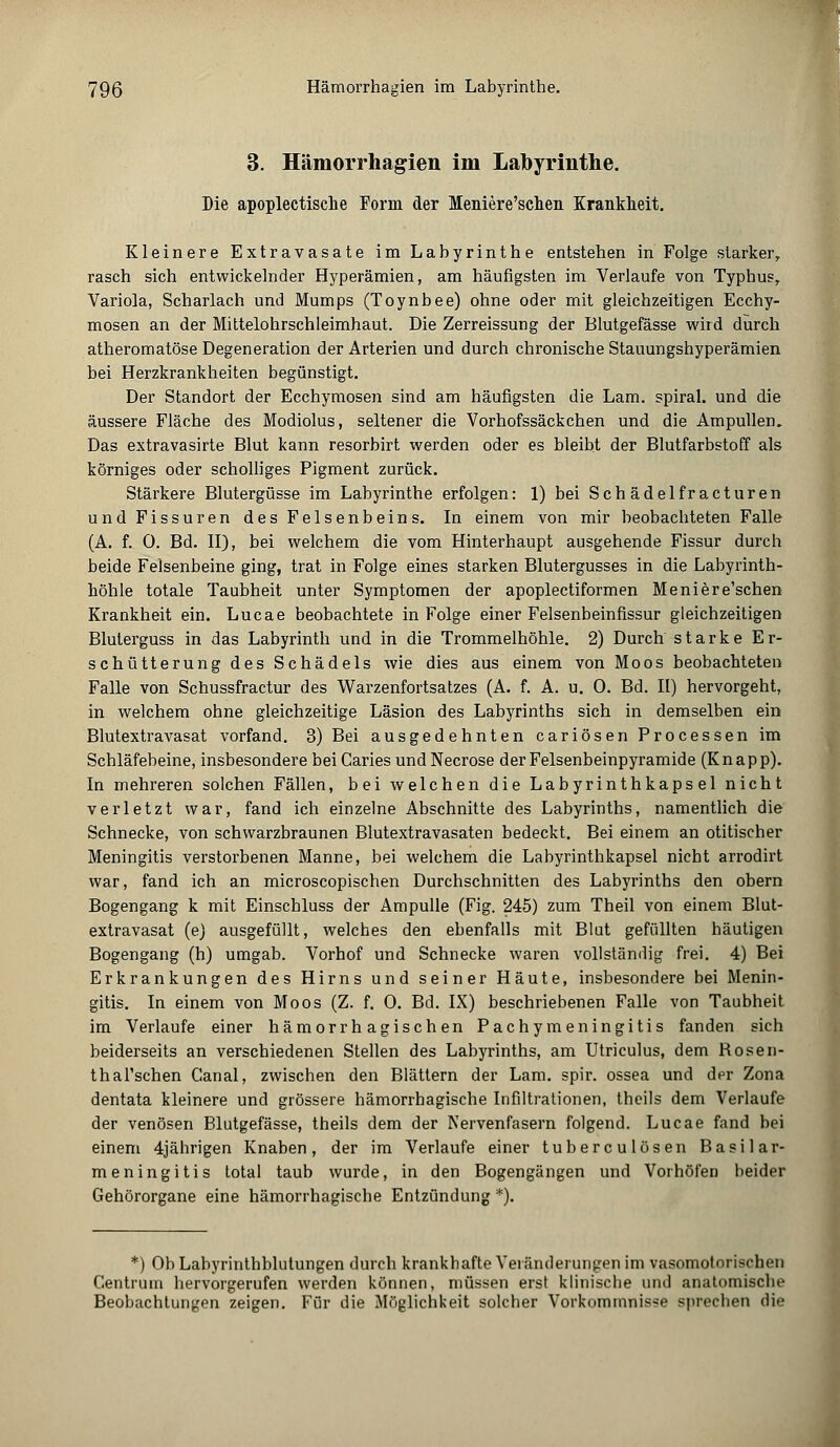 3. Hämorrhagien im Labyrinthe. Die apoplectische Form der Meniere'schen Krankheit. Kleinere Extravasate im Labyrinthe entstehen in Folge starker, rasch sich entwickelnder Hyperämien, am häufigsten im Verlaufe von Typhus, Variola, Scharlach und Mumps (Toynbee) ohne oder mit gleichzeitigen Ecchy- mosen an der Mittelohrschleimhaut. Die Zerreissung der Blutgefässe wird durch atheromatöse Degeneration der Arterien und durch chronische Stauungshyperämien bei Herzkrankheiten begünstigt. Der Standort der Ecchymosen sind am häufigsten die Lam. spiral. und die äussere Fläche des Modiolus, seltener die Vorhofssäckchen und die Ampullen. Das extravasirte Blut kann resorbirt werden oder es bleibt der Blutfarbstoff als körniges oder scholliges Pigment zurück. Stärkere Blutergüsse im Labyrinthe erfolgen: 1) bei Schädel fr acturen und Fissuren des Felsenbeins. In einem von mir beobachteten Falle (A. f. 0. Bd. II), bei welchem die vom Hinterhaupt ausgehende Fissur durch beide Felsenbeine ging, trat in Folge eines starken Blutergusses in die Labyrinth- höhle totale Taubheit unter Symptomen der apoplectiformen Meniere'schen Krankheit ein. Lucae beobachtete in Folge einer Felsenbeinfissur gleichzeitigen Bluterguss in das Labyrinth und in die Trommelhöhle. 2) Durch starke Er- schütterung des Schädels wie dies aus einem von Moos beobachteten Falle von Schussfractur des Warzenfortsatzes (A. f. A. u. 0. Bd. II) hervorgeht, in welchem ohne gleichzeitige Läsion des Labyrinths sich in demselben ein Blutextravasat vorfand. 3) Bei ausgedehnten cariösen Processen im Schläfebeine, insbesondere bei Caries und Necrose der Felsenbeinpyramide (K n a p p). In mehreren solchen Fällen, bei welchen die Labyrinthkapsel nicht verletzt war, fand ich einzelne Abschnitte des Labyrinths, namentlich die Schnecke, von schwarzbraunen Blutextravasaten bedeckt. Bei einem an otitischer Meningitis verstorbenen Manne, bei welchem die Labyrinthkapsel nicht arrodirt war, fand ich an microscopischen Durchschnitten des Labyrinths den obern Bogengang k mit Einschluss der Ampulle (Fig. 245) zum Theil von einem Blut- extravasat (e) ausgefüllt, welches den ebenfalls mit Blut gefüllten häutigen Bogengang (h) umgab. Vorhof und Schnecke waren vollständig frei. 4) Bei Erkrankungen des Hirns und seiner Häute, insbesondere bei Menin- gitis. In einem von Moos (Z. f. 0. Bd. IX) beschriebenen Falle von Taubheit im Verlaufe einer hämorrhagischen Pachymeningitis fanden sich beiderseits an verschiedenen Stellen des Labyrinths, am Utriculus, dem Rosen- thal'schen Canal, zwischen den Blättern der Lam. spir. ossea und der Zona dentata kleinere und grössere hämorrhagische Infiltrationen, theils dem Verlaufe der venösen Blutgefässe, theils dem der Nervenfasern folgend. Lucae fand bei einem 4jährigen Knaben, der im Verlaufe einer tuberculösen Basilar- meningitis total taub wurde, in den Bogengängen und Vorhöfen beider Gehörorgane eine hämorrhagische Entzündung *). *) Ob Labyrinthblutungen durch krankhafte Veränderungen im vasomotorischen Centrum hervorgerufen werden können, müssen erst klinische und anatomische Beobachtungen zeigen. Für die Möglichkeit solcher Vorkommnisse sprechen die