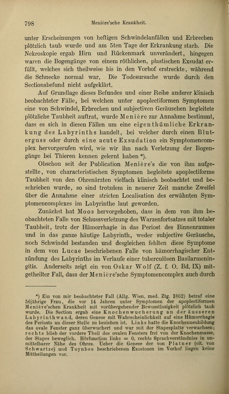 unter Erscheinungen von heftigen Schwindelanfällen und Erbrechen plötzlich taub wurde und am 5ten Tage der Erkrankung starb. Die Nekroskopie ergab Hirn und Rückenmark unverändert, hingegen waren die Bogengänge von einem röthlichen, plastischen Exsudat er- füllt, welches sich theilweise bis in den Vorhof erstreckte, während die Schnecke normal war. Die Todesursache wurde durch den Sectionsbefund nicht aufgeklärt. Auf Grundlage dieses Befundes und einer Reihe anderer klinisch beobachteter Fälle, bei welchen unter apoplectiformen Symptomen eine von Schwindel, Erbrechen und subjectiven Geräuschen begleitete plötzliche Taubheit auftrat, wurde Meniere zur Annahme bestimmt, dass es sich in diesen Fällen um eine eigenthümliche Erkran- kung des Labyrinths handelt, bei welcher durch einen Blut- erguss oder durch eine acute Exsudation ein Symptomencom- plex hervorgerufen wird, wie wir ihn nach Verletzung der Bogen- gänge bei Thieren kennen gelernt haben *). Obschon seit der Publication Meniere's die von ihm aufge- stellte, von characteristischen Symptomen begleitete apoplectiforme Taubheit von den Ohrenärzten vielfach klinisch beobachtet und be- schrieben wurde, so sind trotzdem in neuerer Zeit manche Zweifel über die Annahme einer stricten Localisation des erwähnten Sym- ptomencomplexes im Labyrinthe laut geworden. Zunächst hat Moos hervorgehoben, dass in dem von ihm be- obachteten Falle von Schussverletzung des Warzenfortsatzes mit totaler Taubheit, trotz der Hämorrhagie in das Periost des Binnenraumes und in das ganze häutige Labyrinth, weder subjective Geräusche, noch Schwindel bestanden und desgleichen fehlten diese Symptome in dem von Lucae beschriebenen Falle von hämorrhagischer Ent- zündung des Labyrinths im Verlaufe einer tuberculösen Basilarmenin- gitis. Anderseits zeigt ein von Oskar Wolf (Z. f. 0. Bd. IX) mit- getheilter Fall, dass der Meniere'sche Symptomencomplex auch durch *) Ein von mir beobachteter Fall (Allg. Wien. med. Ztg. 1862) betraf eine 56jährige Frau, die vor 14 Jahren unter Symptomen der apoplectiformen Meniere'schen Krankheit mit vorübergehender Bewusstlosigkeit plötzlich taub wurde. Die Section ergab eine K noch en vvuc h er ung an der äusseren Labyrinthwand, deren Genese mit Wahrscheinlichkeit auf eine Hämorrhagie des Periosts an dieser Stelle zu beziehen ist. Links hatte die Knochenneubildung das ovale Fenster ganz überwuchert und war mit der Stapesplatte verwachsen; rechts blieb der vordere Theil des ovalen Fensters frei von der Knochenmasse, der Stapes beweglich. Hörfunction links = 0, rechts Sprachverständniss in un- mittelbarer Nähe des Ohres. Ueber die Genese der von Platner (cit. von Schwartze) und Toynbee beschriebenen Exostosen im Vorhof liegen keine Mitlheilungen vor.