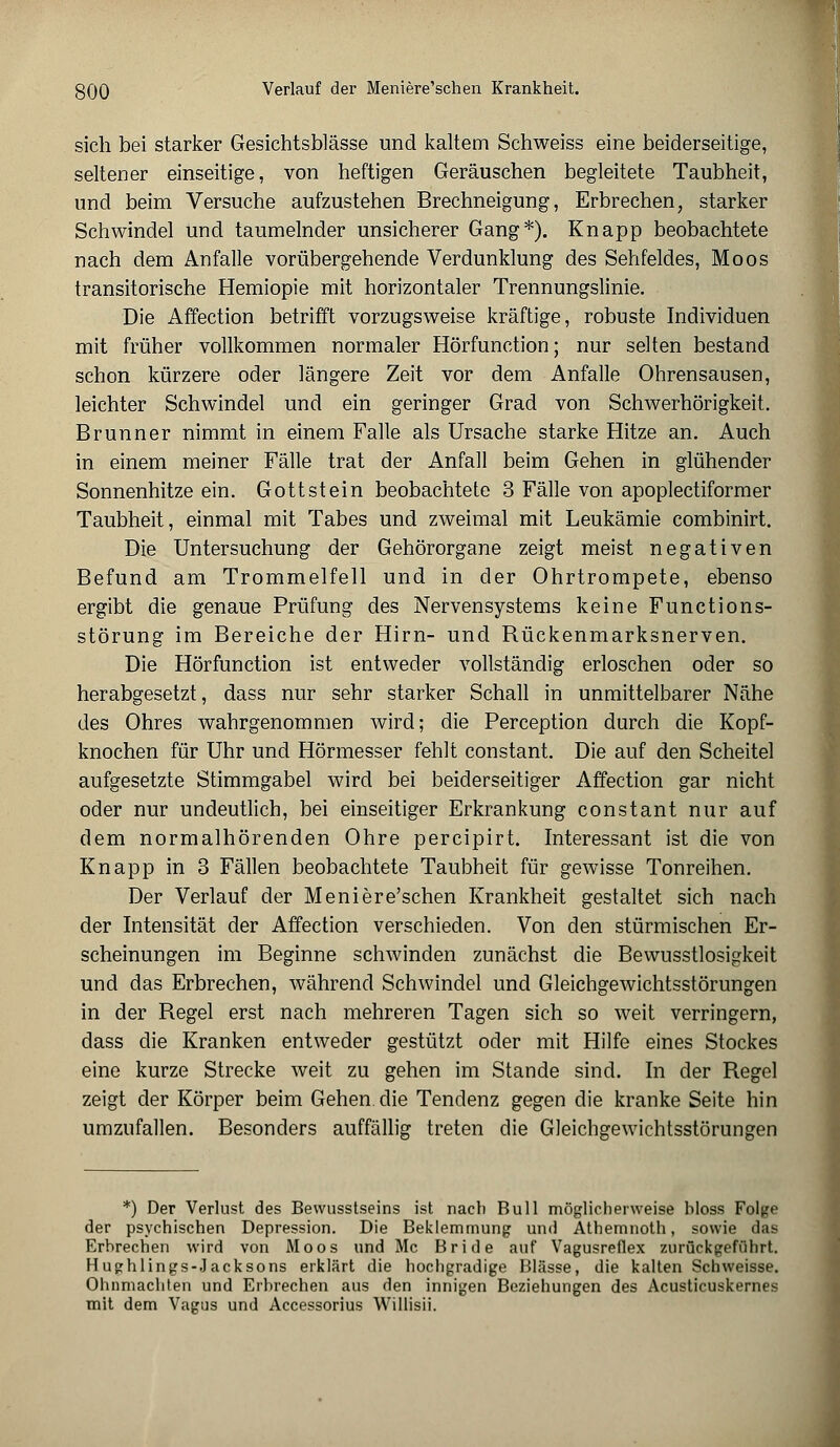 sich bei starker Gesichtsblässe und kaltem Schweiss eine beiderseitige, seltener einseitige, von heftigen Geräuschen begleitete Taubheit, und beim Versuche aufzustehen Brechneigung, Erbrechen, starker Schwindel und taumelnder unsicherer Gang*). Knapp beobachtete nach dem Anfalle vorübergehende Verdunklung des Sehfeldes, Moos transitorische Hemiopie mit horizontaler Trennungslinie. Die Affection betrifft vorzugsweise kräftige, robuste Individuen mit früher vollkommen normaler Hörfunction; nur selten bestand schon kürzere oder längere Zeit vor dem Anfalle Ohrensausen, leichter Schwindel und ein geringer Grad von Schwerhörigkeit. Brunner nimmt in einem Falle als Ursache starke Hitze an. Auch in einem meiner Fälle trat der Anfall beim Gehen in glühender Sonnenhitze ein. Gott st ein beobachtete 3 Fälle von apoplectiformer Taubheit, einmal mit Tabes und zweimal mit Leukämie combinirt. Die Untersuchung der Gehörorgane zeigt meist negativen Befund am Trommelfell und in der Ohrtrompete, ebenso ergibt die genaue Prüfung des Nervensystems keine Functions- störung im Bereiche der Hirn- und Rückenmarksnerven. Die Hörfunction ist entweder vollständig erloschen oder so herabgesetzt, dass nur sehr starker Schall in unmittelbarer Nähe des Ohres wahrgenommen wird; die Perception durch die Kopf- knochen für Uhr und Hörmesser fehlt constant. Die auf den Scheitel aufgesetzte Stimmgabel wird bei beiderseitiger Affection gar nicht oder nur undeutlich, bei einseitiger Erkrankung constant nur auf dem normalhörenden Ohre percipirt. Interessant ist die von Knapp in 3 Fällen beobachtete Taubheit für gewisse Tonreihen. Der Verlauf der Meniere'schen Krankheit gestaltet sich nach der Intensität der Affection verschieden. Von den stürmischen Er- scheinungen im Beginne schwinden zunächst die Bewusstlosigkeit und das Erbrechen, während Schwindel und Gleichgewichtsstörungen in der Regel erst nach mehreren Tagen sich so weit verringern, dass die Kranken entweder gestützt oder mit Hilfe eines Stockes eine kurze Strecke weit zu gehen im Stande sind. In der Regel zeigt der Körper beim Gehen die Tendenz gegen die kranke Seite hin umzufallen. Besonders auffällig treten die Gleichgewichtsstörungen *) Der Verlust des Bewusstseins ist nach Bull möglicherweise hloss Folge der psychischen Depression. Die Beklemmung und Athemnoth, sowie das Erhrechen wird von Moos und Mc Bride auf Vagusreflex zurückgeführt. Hughlings-Jacksons erklärt die hochgradige Blässe, die kalten Schweisse. Ohnmächten und Erhrechen aus den innigen Beziehungen des Acusticuskernes mit dem Vagus und Accessorius Willisii.