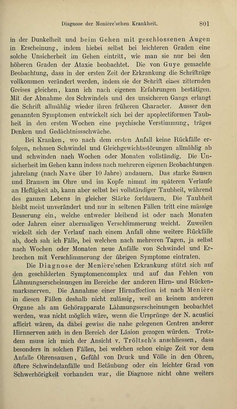 in der Dunkelheit und beim Gehen mit geschlossenen Augen in Erscheinung, indem hiebei selbst bei leichteren Graden eine solche Unsicherheit im Gehen eintritt, wie man sie nur bei den höheren Graden der Ataxie beobachtet. Die von Guye gemachte Beobachtung, dass in der ersten Zeit der Erkrankung die Schriftzüge vollkommen verändert werden, indem sie der Schrift eines zitternden Greises gleichen, kann ich nach eigenen Erfahrungen bestätigen. Mit der Abnahme des Schwindels und des unsicheren Gangs erlangt die Schrift allmählig wieder ihren früheren Gharacter. Ausser den genannten Symptomen entwickelt sich bei der apoplectiformen Taub- heit in den ersten Wochen eine psychische Verstimmung, träges Denken und Gedächtnissschwäche. Bei Kranken, wo nach dem ersten Anfall keine Rückfälle er- folgen, nehmen Schwindel und Gleichgewichtsstörungen allmählig ab und schwinden nach Wochen oder Monaten vollständig. Die Un- sicherheit im Gehen kann indess nach mehreren eigenen Beobachtungen jahrelang (nach Nave über 10 Jahre) andauern. Das starke Sausen und Brausen im Ohre und im Kopfe nimmt im späteren Verlaufe an Heftigkeit ab, kann aber selbst bei vollständiger Taubheit, während des ganzen Lebens in gleicher Stärke fortdauern. Die Taubheit bleibt meist unverändert und nur in seltenen Fällen tritt eine massige Besserung ein, welche entweder bleibend ist oder nach Monaten oder Jahren einer abermaligen Verschlimmerung weicht. Zuweilen wickelt sich der Verlauf nach einem Anfall ohne weitere Rückfälle ab, doch sah ich Fälle, bei welchen nach mehreren Tagen, ja selbst nach Wochen oder Monaten neue Anfälle von Schwindel und Er- brechen mit Verschlimmerung der übrigen Symptome eintraten. Die Diagnose der Meniere'schen Erkrankung stützt sich auf den geschilderten Symptomencomplex und auf das Fehlen von Lähmungserscheinungen im Bereiche der anderen Hirn- und Rücken- marksnerven. Die Annahme einer Hirnaffection ist nach Meniere in diesen Fällen deshalb nicht zulässig, weil an keinem anderen Organe als am Gehörapparate Lähmungserscheinungen beobachtet werden, was nicht möglich wäre, wenn die Ursprünge der N. acustici afficirt wären, da dabei gewiss die nahe gelegenen Gentren anderer Hirnnerven auch in den Bereich der Läsion gezogen würden. Trotz- dem muss ich mich der Ansicht v. Tröltsch's anschliessen, dass besonders in solchen Fällen, bei welchen schon einige Zeit vor dem Anfalle Ohrensausen, Gefühl von Druck und Völle in den Ohren, öftere Schwindelanfälle und Betäubung oder ein leichter Grad von Schwerhörigkeit vorhanden war, die Diagnose nicht ohne weiters