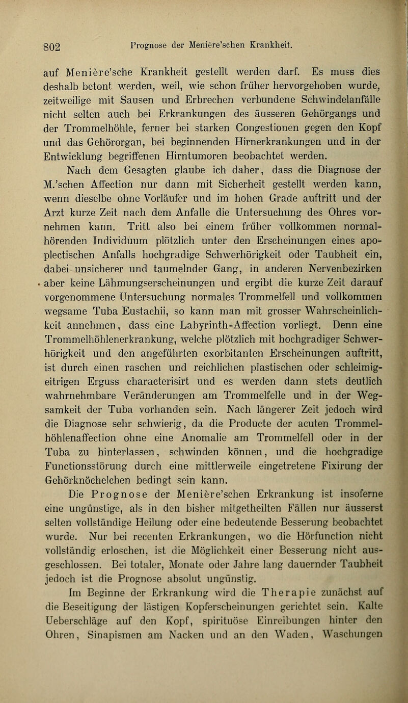 auf Meniere'sche Krankheit gestellt werden darf. Es muss dies deshalb betont werden, weil, wie schon früher hervorgehoben wurde, zeitweilige mit Sausen und Erbrechen verbundene Schwindelanfälle nicht selten auch bei Erkrankungen des äusseren Gehörgangs und der Trommelhöhle, ferner bei starken Gongestionen gegen den Kopf und das Gehörorgan, bei beginnenden Hirnerkrankungen und in der Entwicklung begriffenen Hirntumoren beobachtet werden. Nach dem Gesagten glaube ich daher, dass die Diagnose der M.'schen Affection nur dann mit Sicherheit gestellt werden kann, wenn dieselbe ohne Vorläufer und im hohen Grade auftritt und der Arzt kurze Zeit nach dem Anfalle die Untersuchung des Ohres vor- nehmen kann. Tritt also bei einem früher vollkommen normal- hörenden Individuum plötzlich unter den Erscheinungen eines apo- plectischen Anfalls hochgradige Schwerhörigkeit oder Taubheit ein, dabei unsicherer und taumelnder Gang, in anderen Nervenbezirken aber keine Lähmungserscheinungen und ergibt die kurze Zeit darauf vorgenommene Untersuchung normales Trommelfell und vollkommen wegsame Tuba Eustachii, so kann man mit grosser Wahrscheinlich- keit annehmen, dass eine Labyrinth-Affection vorliegt. Denn eine Trommelhöhlenerkrankung, welche plötzlich mit hochgradiger Schwer- hörigkeit und den angeführten exorbitanten Erscheinungen auftritt, ist durch einen raschen und reichlichen plastischen oder schleimig- eitrigen Erguss characterisirt und es werden dann stets deutlich wahrnehmbare Veränderungen am Trommelfelle und in der Weg- samkeit der Tuba vorhanden sein. Nach längerer Zeit jedoch wird die Diagnose sehr schwierig, da die Producte der acuten Trommel- höhlenaffection ohne eine Anomalie am Trommelfell oder in der Tuba zu hinterlassen, schwinden können, und die hochgradige Functionsstörung durch eine mittlerweile eingetretene Fixirung der Gehörknöchelchen bedingt sein kann. Die Prognose der Meniere'schen Erkrankung ist insoferne eine ungünstige, als in den bisher milgetheilten Fällen nur äusserst selten vollständige Heilung oder eine bedeutende Besserung beobachtet wurde. Nur bei recenten Erkrankungen, wo die Hörfunction nicht vollständig erloschen, ist die Möglichkeit einer Besserung nicht aus- geschlossen. Bei totaler, Monate oder Jahre lang dauernder Taubheit jedoch ist die Prognose absolut ungünstig. Im Beginne der Erkrankung wird die Therapie zunächst auf die Beseitigung der lästigen Kopferscheinungen gerichtet sein. Kalte Ueberschläge auf den Kopf, spirituöse Einreibungen hinter den Ohren, Sinapismen am Nacken und an den Waden, Waschungen