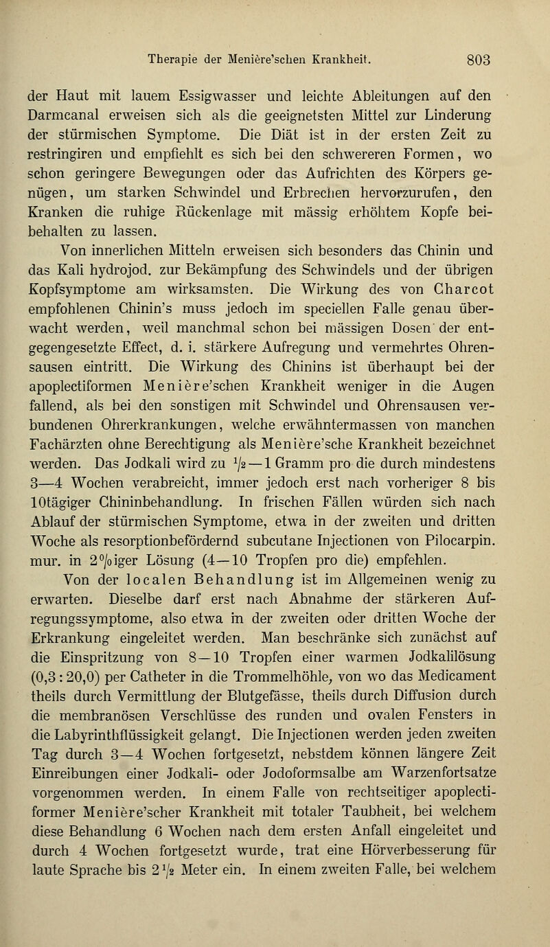 der Haut mit lauem Essigwasser und leichte Ableitungen auf den Darmcanal erweisen sich als die geeignetsten Mittel zur Linderung der stürmischen Symptome. Die Diät ist in der ersten Zeit zu restringiren und empfiehlt es sich bei den schwereren Formen, wo schon geringere Bewegungen oder das Aufrichten des Körpers ge- nügen, um starken Schwindel und Erbrechen hervorzurufen, den Kranken die ruhige Rückenlage mit massig erhöhtem Kopfe bei- behalten zu lassen. Von innerlichen Mitteln erweisen sich besonders das Chinin und das Kali hydrojod. zur Bekämpfung des Schwindels und der übrigen Kopfsymptome am wirksamsten. Die Wirkung des von Gharcot empfohlenen Chinin's muss jedoch im speciellen Falle genau über- wacht werden, weil manchmal schon bei massigen Dosen'der ent- gegengesetzte Effect, d. i. stärkere Aufregung und vermehrtes Ohren- sausen eintritt. Die Wirkung des Chinins ist überhaupt bei der apoplectiformen Meniere'schen Krankheit weniger in die Augen fallend, als bei den sonstigen mit Schwindel und Ohrensausen ver- bundenen Ohrerkrankungen, welche erwähntermassen von manchen Fachärzten ohne Berechtigung als Meniere'sche Krankheit bezeichnet werden. Das Jodkali wird zu l\2 — 1 Gramm pro die durch mindestens 3—4 Wochen verabreicht, immer jedoch erst nach vorheriger 8 bis lOtägiger Chininbehandlung. In frischen Fällen würden sich nach Ablauf der stürmischen Symptome, etwa in der zweiten und dritten Woche als resorptionbefördernd subcutane Injectionen von Pilocarpin, mur. in 2°/oiger Lösung (4—10 Tropfen pro die) empfehlen. Von der localen Behandlung ist im Allgemeinen wenig zu erwarten. Dieselbe darf erst nach Abnahme der stärkeren Auf- regungssymptome, also etwa m der zweiten oder dritten Woche der Erkrankung eingeleitet werden. Man beschränke sich zunächst auf die Einspritzung von 8 — 10 Tropfen einer warmen Jodkalilösung (0,3: 20,0) per Catheter in die Trommelhöhle, von wo das Medicament theils durch Vermittlung der Blutgefässe, theils durch Diffusion durch die membranösen Verschlüsse des runden und ovalen Fensters in die Labyrinthflüssigkeit gelangt. Die Injectionen werden jeden zweiten Tag durch 3—4 Wochen fortgesetzt, nebstdem können längere Zeit Einreibungen einer Jodkali- oder Jodoformsalbe am Warzenfortsatze vorgenommen werden. In einem Falle von rechtseitiger apoplecti- former Meniere'scher Krankheit mit totaler Taubheit, bei welchem diese Behandlung 6 Wochen nach dem ersten Anfall eingeleitet und durch 4 Wochen fortgesetzt wurde, trat eine Hörverbesserung für laute Sprache bis 21/» Meter ein. In einem zweiten Falle, bei welchem