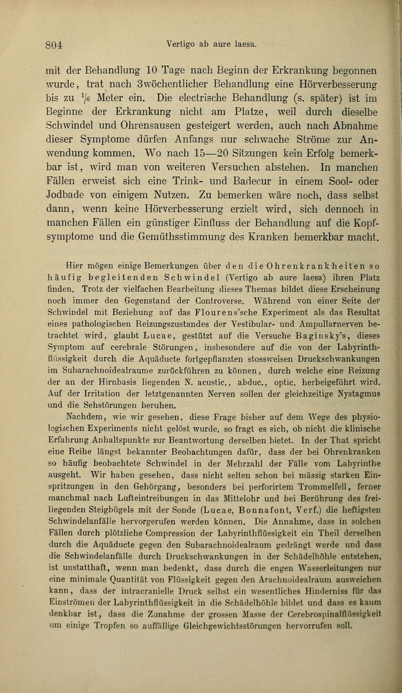mit der Behandlung 10 Tage nach Beginn der Erkrankung begonnen wurde, trat nach 3wöchentlicher Behandlung eine Hörverbesserung bis zu J/6 Meter ein. Die electrische Behandlung (s. später) ist im Beginne der Erkrankung nicht am Platze, weil durch dieselbe Schwindel und Ohrensausen gesteigert werden, auch nach Abnahme dieser Symptome dürfen Anfangs nur schwache Ströme zur An- wendung kommen. Wo nach 15—20 Sitzungen kein Erfolg bemerk- bar ist, wird man von weiteren Versuchen abstehen. In manchen Fällen erweist sich eine Trink- und Badecur in einem Sool- oder Jodbade von einigem Nutzen. Zu bemerken wäre noch, dass selbst dann, wenn keine Hörverbesserung erzielt wird, sich dennoch in manchen Fällen ein günstiger Einfluss der Behandlung auf die Kopf- symptome und die Gemüthsstimmung des Kranken bemerkbar macht. Hier mögen einige Bemerkungen über den dieOhrenkrankheiten so häufig begleitenden Schwindel (Vertigo ab aure laesa) ihren Platz finden. Trotz der vielfachen Bearbeitung dieses Themas bildet diese Erscheinung noch immer den Gegenstand der Gontroverse. Während von einer Seite der Schwindel mit Beziehung auf das Flourens'sche Experiment als das Resultat eines pathologischen Reizungszustandes der Vestibulär- und Ampullarnerven be- trachtet wird, glaubt Lucae, gestützt auf die Versuche Baginsky's, dieses Symptom auf cerebrale Störungen, insbesondere auf die von der Labyrinth- flüssigkeit durch die Aquäducte fortgepflanzten stossweisen Druckschwankungen im Subarachnoidealraume zurückführen zu können, durch welche eine Reizung der an der Hirnbasis liegenden N. acustic., abduc., optic. herbeigeführt wird. Auf der Irritation der letztgenannten Nerven sollen der gleichzeitige Nystagmus und die Sehstörungen beruhen. Nachdem, wie wir gesehen, diese Frage bisher auf dem Wege des physio- logischen Experiments nicht gelöst wurde, so fragt es sich, ob nicht die klinische Erfahrung Anhaltspunkte zur Beantwortung derselben bietet. In der That spricht eine Reihe längst bekannter Beobachtungen dafür, dass der bei Ohrenkranken so häufig beobachtete Schwindel in der Mehrzahl der Fälle vom Labyrinthe ausgeht. Wir haben gesehen, dass nicht selten schon bei massig starken Ein- spritzungen in den Gehörgang, besonders bei perforirtem Trommelfell, ferner manchmal nach Lufteintreibungen in das Mittelohr und bei Berührung des frei- liegenden Steigbügels mit der Sonde (Lucae, Bonnafont, Verf.) die heftigsten Schwindelanfälle hervorgerufen werden können. Die Annahme, dass in solchen Fällen durch plötzliche Compression der Labyrinthflüssigkeit ein Theil derselben durch die Aquäducte gegen den Subarachnoidealraum gedrängt werde und dass die Schwindelanfälle durch Druckschwankungen in der Schädelhöhle entstehen, ist unstatthaft, wenn man bedenkt, dass durch die engen Wasserleitungen nur eine minimale Quantität von Flüssigkeit gegen den Arachnoidealraum ausweichen kann , dass der inlracranielle Druck selbst ein wesentliches Hinderniss für das Einströmen der Labyrinthflüssigkeit in die Schädelhöhle bildet und dass es kaum denkbar ist, dass die Zunahme der grossen Masse der Cerebrospinalflüssigkeit um einige Tropfen so auffällige Gleichgewichtsstörungen hervorrufen soll.