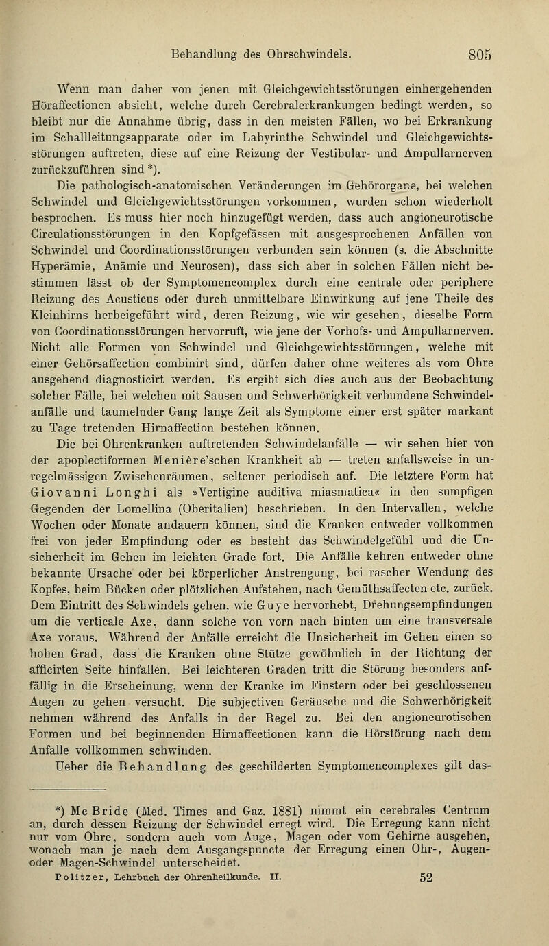 Wenn man daher von jenen mit Gleichgewichtsstörungen einhergehenden Höraffectionen absieht, welche durch Cerebralerkrankungen bedingt werden, so bleibt nur die Annahme übrig, dass in den meisten Fällen, wo bei Erkrankung im Schallleitungsapparate oder im Labyrinthe Schwindel und Gleichgewichts- störungen auftreten, diese auf eine Reizung der Vestibulär- und Ampullarnerven zurückzuführen sind *). Die pathologisch-anatomischen Veränderungen im Gehörorgane, bei welchen Schwindel und Gleichgewichtsstörungen vorkommen, wurden schon wiederholt besprochen. Es muss hier noch hinzugefügt werden, dass auch angioneurotische Circulationsstörungen in den Kopfgefässen mit ausgesprochenen Anfällen von Schwindel und Goordinationsstörungen verbunden sein können (s. die Abschnitte Hyperämie, Anämie und Neurosen), dass sich aber in solchen Fällen nicht be- stimmen lässt ob der Symptomencomplex durch eine centrale oder periphere Reizung des Acusticus oder durch unmittelbare Einwirkung auf jene Theile des Kleinhirns herbeigeführt wird, deren Reizung, wie wir gesehen, dieselbe Form von Goordinationsstörungen hervorruft, wie jene der Vorhofs- und Ampullarnerven. Nicht alle Formen von Schwindel und Gleichgewichtsstörungen, welche mit einer Gehörsaffection combinirt sind, dürfen daher ohne weiteres als vom Ohre ausgehend diagnosticirt werden. Es ergibt sich dies auch aus der Beobachtung solcher Fälle, bei welchen mit Sausen und Schwerhörigkeit verbundene Schwindel- anfälle und taumelnder Gang lange Zeit als Symptome einer erst später markant zu Tage tretenden Hirnaffection bestehen können. Die bei Ohrenkranken auftretenden Schwindelanfälle — wir sehen hier von der apoplectiformen Meniere'schen Krankheit ab — treten anfallsweise in un- regelmässigen Zwischenräumen, seltener periodisch auf. Die letztere Form hat Giovanni Longhi als »Vertigine auditiva miasmatica« in den sumpfigen Gegenden der Lomellina (Oberitalien) beschrieben. In den Intervallen, welche Wochen oder Monate andauern können, sind die Kranken entweder vollkommen frei von jeder Empfindung oder es besteht das Schwindelgefühl und die Un- sicherheit im Gehen im leichten Grade fort. Die Anfälle kehren entweder ohne bekannte Ursache oder bei körperlicher Anstrengung, bei rascher Wendung des Kopfes, beim Bücken oder plötzlichen Aufstehen, nach Gemüthsaffecten etc. zurück. Dem Eintritt des Schwindels gehen, wie Guye hervorhebt, Dfehungsempfindungen um die verticale Axe, dann solche von vorn nach hinten um eine transversale Axe voraus. Während der Anfälle erreicht die Unsicherheit im Gehen einen so hohen Grad, dass die Kranken ohne Stütze gewöhnlich in der Richtung der afficirten Seite hinfallen. Bei leichteren Graden tritt die Störung besonders auf- fällig in die Erscheinung, wenn der Kranke im Finstern oder bei geschlossenen Augen zu gehen versucht. Die subjectiven Geräusche und die Schwerhörigkeit nehmen während des Anfalls in der Regel zu. Bei den angioneurotischen Formen und bei beginnenden Hirnaffectionen kann die Hörstörung nach dem Anfalle vollkommen schwinden. Ueber die Behandl ung des geschilderten Symptomencomplexes gilt das- *) Mc Bride (Med. Times and Gaz. 1881) nimmt ein cerebrales Centrum an, durch dessen Reizung der Schwindel erregt wird. Die Erregung kann nicht nur vom Ohre, sondern auch vom Auge, Magen oder vom Gehirne ausgehen, wonach man je nach dem Ausgangspuncte der Erregung einen Ohr-, Augen- oder Magen-Schwindel unterscheidet. Politzer, Lehrbuch, der Ohrenheilkunde. II. 52