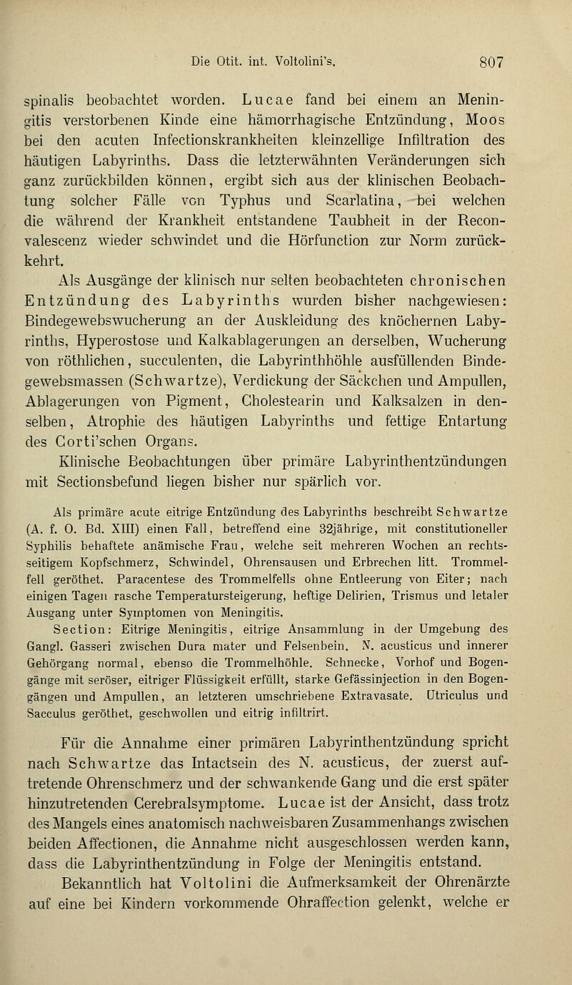 spinalis beobachtet worden. Lucae fand bei einem an Menin- gitis verstorbenen Kinde eine hämorrhagische Entzündung, Moos bei den acuten Infectionskrankheiten kleinzellige Infiltration des häutigen Labyrinths. Dass die letzterwähnten Veränderungen sich ganz zurückbilden können, ergibt sich aus der klinischen Beobach- tung solcher Fälle von Typhus und Scarlatina, bei welchen die während der Krankheit entstandene Taubheit in der Recon- valescenz wieder schwindet und die Hörfunction zur Norm zurück- kehrt. Als Ausgänge der klinisch nur selten beobachteten chronischen Entzündung des Labyrinths wurden bisher nachgewiesen: Bindegewebswucherung an der Auskleidung des knöchernen Laby- rinths, Hyperostose und Kalkablagerungen an derselben, Wucherung von röthlichen, succulenten, die Labyrinthhöhle ausfüllenden Binde- gewebsmassen (Schwartze), Verdickung der Säckchen und Ampullen, Ablagerungen von Pigment, Gholestearin und Kalksalzen in den- selben , Atrophie des häutigen Labyrinths und fettige Entartung des Corti'schen Organs. Klinische Beobachtungen über primäre Labyrinthentzündungen mit Sectionsbefund liegen bisher nur spärlich vor. Als primäre acute eitrige Entzündung des Labyrinths beschreibt Schwartze (A. f. 0. Bd. XIII) einen Fall, betreffend eine 32jährige, mit constitutioneller Syphilis behaftete anämische Frau, welche seit mehreren Wochen an rechts- seitigem Kopfschmerz, Schwindel, Ohrensausen und Erbrechen litt. Trommel- fell geröthet. Paracentese des Trommelfells ohne Entleerung von Eiter; nach einigen Tagen rasche Temperatursteigerung, heftige Delirien, Trismus und letaler Ausgang unter Symptomen von Meningitis. Section: Eitrige Meningitis, eitrige Ansammlung in der Umgebung des Gangl. Gasseri zwischen Dura mater und Felsenbein. N. acusticus und innerer Gehörgang normal, ebenso die Trommelhöhle. Schnecke, Vorhof und Bogen- gänge mit seröser, eitriger Flüssigkeit erfüllt, starke Gefässinjection in den Bogen- gängen und Ampullen, an letzteren umschriebene Extravasate. Utriculus und Sacculus geröthet, geschwollen und eitrig infiltrirt. Für die Annahme einer primären Labyrinthentzündung spricht nach Schwartze das Intactsein des N. acusticus, der zuerst auf- tretende Ohrenschmerz und der schwankende Gang und die erst später hinzutretenden Gerebralsymptome. Lucae ist der Ansicht, dass trotz des Mangels eines anatomisch nachweisbaren Zusammenhangs zwischen beiden Affectionen, die Annahme nicht ausgeschlossen werden kann, dass die Labyrinthentzündung in Folge der Meningitis entstand. Bekanntlich hat Voltolini die Aufmerksamkeit der Ohrenärzte auf eine bei Kindern vorkommende Ohraffection gelenkt, welche er