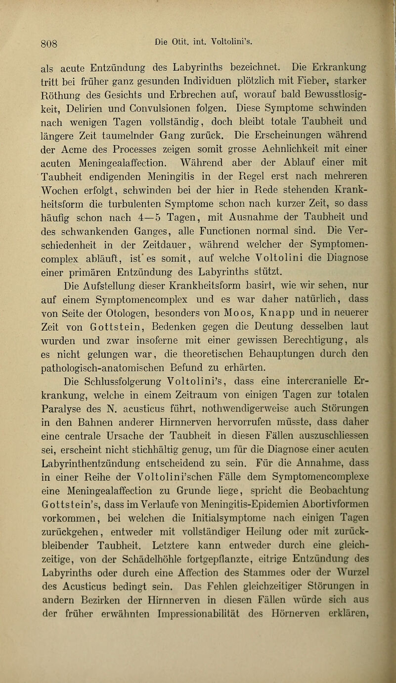 als acute Entzündung des Labyrinths bezeichnet. Die Erkrankung tritt bei früher ganz gesunden Individuen plötzlich mit Fieber, starker Röthung des Gesichts und Erbrechen auf, worauf bald Bewußtlosig- keit, Delirien und Convulsionen folgen. Diese Symptome schwinden nach wenigen Tagen vollständig, doch bleibt totale Taubheit und längere Zeit taumelnder Gang zurück. Die Erscheinungen während der Acme des Processes zeigen somit grosse Aehnlichkeit mit einer acuten Meningealaffection. Während aber der Ablauf einer mit Taubheit endigenden Meningitis in der Regel erst nach mehreren Wochen erfolgt, schwinden bei der hier in Rede stehenden Krank- heitsform die turbulenten Symptome schon nach kurzer Zeit, so dass häufig schon nach 4—5 Tagen, mit Ausnahme der Taubheit und des schwankenden Ganges, alle Functionen normal sind. Die Ver- schiedenheit in der Zeitdauer, während welcher der Symptomen- complex abläuft, ist'es somit, auf welche Voltolini die Diagnose einer primären Entzündung des Labyrinths stützt. Die Aufstellung dieser Krankheitsform basirt, wie wir sehen, nur auf einem Symptomencomplex und es war daher natürlich, dass von Seite der Otologen, besonders von Moos; Knapp und in neuerer Zeit von Gottstein, Bedenken gegen die Deutung desselben laut wurden und zwar insoferne mit einer gewissen Berechtigung, als es nicht gelungen war, die theoretischen Behauptungen durch den pathologisch-anatomischen Befund zu erhärten. Die Schlussfolgerung Voltolini's, dass eine intercranielle Er- krankung, welche in einem Zeitraum von einigen Tagen zur totalen Paralyse des N. acusticus führt, nothwendigerweise auch Störungen in den Bahnen anderer Hirnnerven hervorrufen müsste, dass daher eine centrale Ursache der Taubheit in diesen Fällen auszuschliessen sei, erscheint nicht stichhältig genug, um für die Diagnose einer acuten Labyrinthentzündung entscheidend zu sein. Für die Annahme, dass in einer Reihe der Voltolini'schen Fälle dem Symptomencomplexe eine Meningealaffection zu Grunde liege, spricht die Beobachtung Gottstein's, dass im Verlaufe von Meningitis-Epidemien Abortivformen vorkommen, bei welchen die Initialsymptome nach einigen Tagen zurückgehen, entweder mit vollständiger Heilung oder mit zurück- bleibender Taubheit. Letztere kann entweder durch eine gleich- zeitige, von der Schädelhöhle fortgepflanzte, eitrige Entzündung des Labyrinths oder durch eine Affection des Stammes oder der Wurzel des Acusticus bedingt sein. Das Fehlen gleichzeitiger Störungen in andern Bezirken der Hirnnerven in diesen Fällen würde sich aus der früher erwähnten Impressionabilität des Hörnerven erklären,