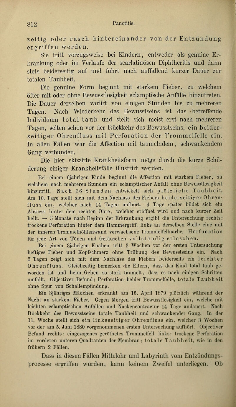 g^2 Panotitis. zeitig oder rasch hintereinander von der Entzündung1 ergriffen werden. Sie tritt vorzugsweise bei Kindern, entweder als genuine Er- krankung oder im Verlaufe der scarlatinösen Diphtheritis und dann stets beiderseitig auf und führt nach auffallend kurzer Dauer zur totalen Taubheit. Die genuine Form beginnt mit starkem Fieber, zu welchem öfter mit oder ohne Bewusstlosigkeit eclamptische Anfälle hinzutreten. Die Dauer derselben variirt von einigen Stunden bis zu mehreren Tagen. Nach Wiederkehr des Bewusstseins ist das -betreffende Individuum total taub und stellt sich meist erst nach mehreren Tagen, selten schon vor der Rückkehr des Bewusstseins, ein beider- seitiger Ohrenfluss mit Perforation der Trommelfelle ein. In allen Fällen war die Affection mit taumelndem, schwankendem Gang verbunden. Die hier skizzirte Krankheitsform möge durch die kurze Schil- derung einiger Krankheitsfälle illustrirt werden. Bei einem 6jährigen Kinde beginnt die Affection mit starkem Fieber, zu welchem nach mehreren Stunden ein eclamptischer Anfall ohne Bewusstlosigkeit hinzutritt. Nach 36 Stunden entwickelt sich plötzliche Taubheit. Am 10. Tage stellt sich mit dem Nachlass des Fiebers beiderseitiger Ohren- fluss ein, welcher nach 14 Tagen aufhört. 4 Tage später bildet sich ein Abscess hinter dem rechten Ohre, welcher eröffnet wird und nach kurzer Zeit heilt. — 5 Monate nach Beginn der Erkrankung ergibt die Untersuchung rechts: trockene Perforation hinter dem Hammergriff, links an derselben Stelle eine mit der inneren Trommelhöhlenwand verwachsene Trommelfellnarbe. Hörfunction für jede Art von Tönen und Geräuschen vollständig erloschen. Bei einem 3jährigen Knaben tritt 3 Wochen vor der ersten Untersuchung heftiges Fieber und Kopfschmerz ohne Trübung des Bewusstseins ein. Nach 2 Tagen zeigt sich mit dem Nachlass des Fiebers beiderseits ein leichter Ohrenfluss. Gleichzeitig bemerken die Eltern, dass das Kind total taub ge- worden ist und beim Gehen so stark taumelt, dass es nach einigen Schritten umfällt. Objectiver Befund: Perforation beider Trommelfelle, totale Taubheit ohne Spur von Schallempfindung. Ein 3jähriges Mädchen erkrankt am 15. April 1879 plötzlich während der Nacht an starkem Fieber. Gegen Morgen tritt Bewusstlosigkeit ein, welche mit leichten eclamptischen Anfällen und Nackencontractur 14 Tage andauert. Nach Bückkehr des Bewusstseins totale Taubheit und schwankender Gang. In der 11. Woche stellt sich ein linksseitiger Ohrenfluss ein, welcher 3 Wochen vor der am 5. Juni 1880 vorgenommenen ersten Untersuchung aufhört. Objectiver Befund rechts: eingezogenes geröthetes Trommelfell, links: trockene Perforation im vorderen unteren Quadranten der Membran; totale Taubheit, wie in den frühern 2 Fällen. Dass in diesen Fällen Mittelohr und Labyrinth vom Entzündungs- processe ergriffen wurden, kann keinem Zweifel unterliegen. Ob