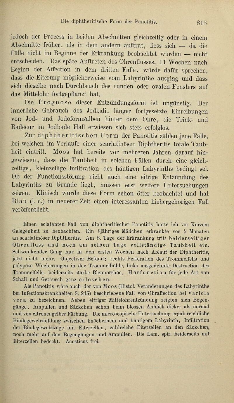 Die diphtherische Form der Panotitis. §13 jedoch der Process in beiden Abschnitten gleichzeitig oder in einem Abschnitte früher, als in dem andern auftrat, Hess sich — da die Fälle nicht im Beginne der Erkrankung beobachtet wurden — nicht entscheiden. Das späte Auftreten des Ohrenflusses, 11 Wochen nach Beginn der Affection in dem dritten Falle, würde dafür sprechen, dass die Eiterung möglicherweise vom Labyrinthe ausging und dass sich dieselbe nach Durchbruch des runden oder ovalen Fensters auf das Mittelohr fortgepflanzt hat. Die Prognose dieser Entzündungsform ist ungünstig. Der innerliche Gebrauch des Jodkali, länger fortgesetzte Einreibungen von Jod- und Jodoformsalben hinter dem Ohre, die Trink- und Badecur im Jodbade Hall erwiesen sich stets erfolglos. Zur diphtheritischen Form der Panotitis zählen jene Fälle, bei welchen im Verlaufe einer scarlatinösen Diphtheritis totale Taub- heit eintritt. Moos hat bereits vor mehreren Jahren darauf hin- gewiesen, dass die Taubheit in solchen Fällen durch eine gleich- zeitige, kleinzellige Infiltration des häutigen Labyrinths bedingt sei. Ob der Functionsstörung nicht auch eine eitrige Entzündung des Labyrinths zu Grunde liegt, müssen erst weitere Untersuchungen zeigen. Klinisch wurde diese Form schon öfter beobachtet und hat Blau (1. c.) in neuerer Zeit einen interessanten hiehergehörigen Fall veröffentlicht. Einen eclatanten Fall von diphtherischer Panotitis hatte ich vor Kurzem Gelegenheit zu beobachten. Ein 8jähriges Mädchen erkrankte vor 5 Monaten an scarlatinöser Diphtheritis. Am S.Tage der Erkrankung tritt beiderseitiger Ohrenfluss und noch am selben Tage vollständige Taubheit ein. Schwankender Gang nur in den ersten Wochen nach Ablauf der Diphtheritis, jetzt nicht mehr. Objectiver Befund: rechts Perforation des Trommelfells und polypöse Wucherungen in der Trommelhöhle, links ausgedehnte Destruction des Trommelfells, beiderseits starke Blennorrhoe. Hörfunction für jede Art von Schall und Geräusch ganz erloschen. Als Panotitis wäre auch der von Moos (Histol. Veränderungen des Labyrinths bei Infectionskrankheiten S. 245) beschriebene Fall von Ohraffection bei Variola vera zu bezeichnen. Neben eitriger Mittelohrentzündung zeigten sich Bogen- gänge, Ampullen und Säckchen schon beim blossen Anblick dicker als normal und von citronengelber Färbung. Die microscopische Untersuchung ergab reichliche Bindegewebsbildung zwischen knöchernem und häutigem Labyrinth, Infiltration der Bindegewebszüge mit Eiterzellen, zahlreiche Eiterzellen an den Säckchen, noch mehr auf den Bogengängen und Ampullen. Die Lam. spir. beiderseits mit Eiterzellen bedeckt. Acusticus frei.