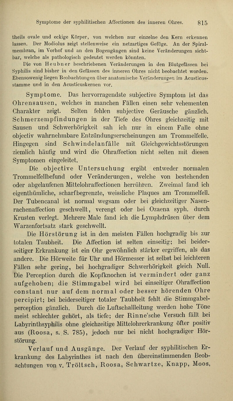 theils ovale und eckige Körper, von welchen nur einzelne den Kern erkennen lassen. Der Modiolus zeigt stellenweise ein netzartiges Gefüge. An der Spiral- membran, im Vorhof und an den Bogengängen sind keine Veränderungen sicht- bar, welche als pathologisch gedeutet werden könnten. Die von Heubner beschriebenen Veränderungen in den Blutgefässen bei Syphilis sind bisher in den Gefässen des inneren Ohres nicht beobachtet worden. Ebensowenig liegen Beobachtungen über anatomische Veränderungen im Acusticus- stamme und in den Acusticuskernen vor. Symptome. Das hervorragendste subjective Symptom ist das Ohrensausen, welches in manchen Fällen einen sehr vehementen Charakter zeigt. Selten fehlen subjective Geräusche gänzlich. Schmerzempfindungen in der Tiefe des Ohres gleichzeitig mit Sausen und Schwerhörigkeit sah ich nur in einem Falle ohne objectiv wahrnehmbare Entzündungserscheinungen am Trommelfelle. Hingegen sind Schwindelanfälle mit Gleichgewichtsstörungen ziemlich häufig und wird die Ohraffection nicht selten mit diesen Symptomen eingeleitet. Die objective Untersuchung ergibt entweder normalen Trommelfellbefund oder Veränderungen, welche von bestehenden oder abgelaufenen Mittelohr affectionen herrühren. Zweimal fand ich eigenthümliche, scharfbegrenzte, weissliche Plaques am Trommelfell. Der Tubencanal ist normal wegsam oder bei gleichzeitiger Nasen- rachenaffection geschwellt, verengt oder bei Ozaena syph. durch Krusten verlegt. Mehrere Male fand ich die Lymphdrüsen über dem Warzenfortsatz stark geschwellt. Die Hör Störung ist in den meisten Fällen hochgradig bis zur totalen Taubheit. Die Affection ist selten einseitig; bei beider- seitiger Erkrankung ist ein Ohr gewöhnlich stärker ergriffen, als das andere. Die Hörweite für Uhr und Hörmesser ist selbst bei leichteren Fällen sehr gering, bei hochgradiger Schwerhörigkeit gleich Null. Die Perception durch die Kopfknochen ist vermindert oder ganz aufgehoben; die Stimmgabel wird bei einseitiger Ohraffection constant nur auf dem normal oder besser hörenden Ohre percipirt; bei beiderseitiger totaler Taubheit fehlt die Stimmgabel- perception gänzlich. Durch die Luftschallleitung werden hohe Töne meist schlechter gehört, als tiefe; der Rinne'sche Versuch fällt bei Labyrinthsyphilis ohne gleichzeitige Mittelohrerkrankung öfter positiv aus (Roosa, s. S. 785), jedoch nur bei nicht hochgradiger Hör- störung. Verlauf und Ausgänge. Der Verlauf der syphilitischen Er- krankung des Labyrinthes ist nach den übereinstimmenden Beob-