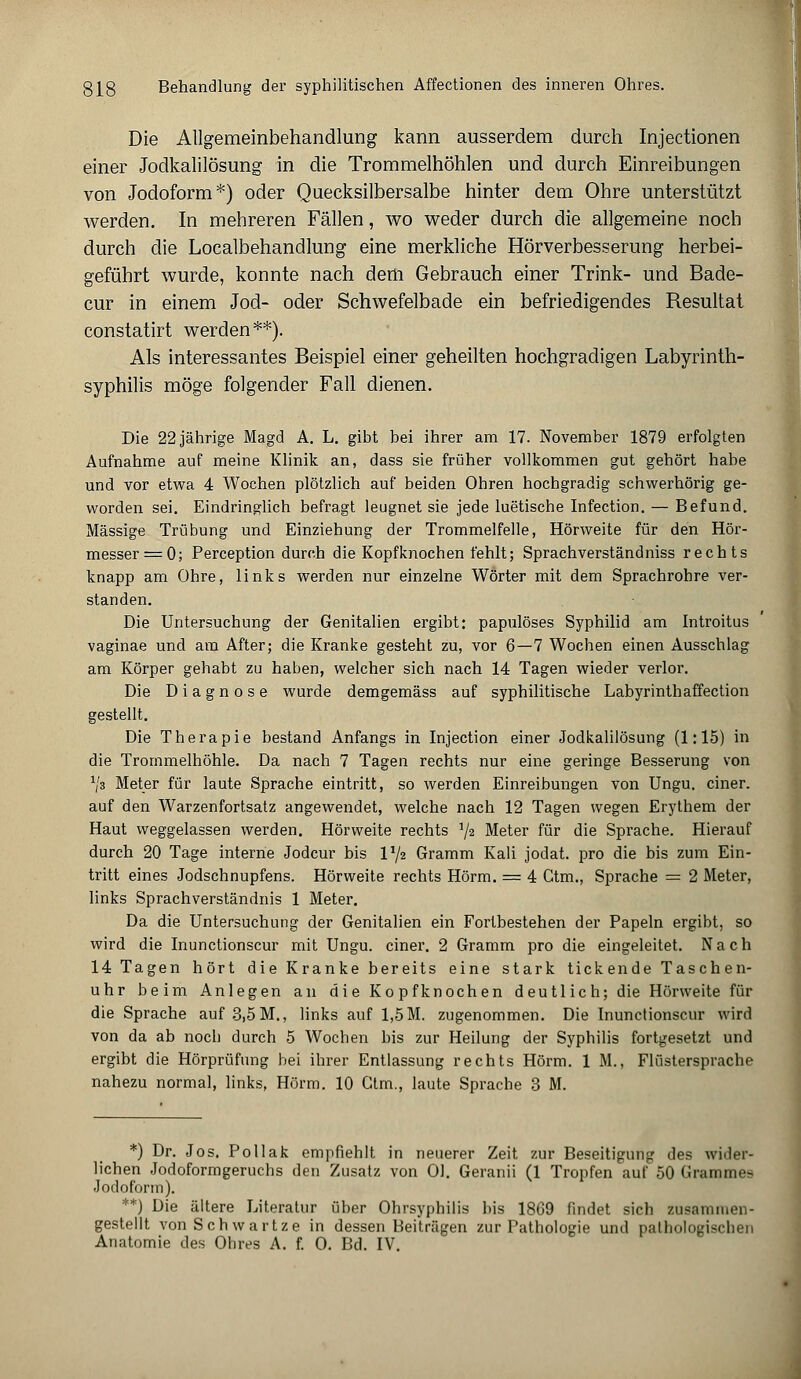 Die Allgemeinbehandlung kann ausserdem durch Injectionen einer Jodkalilösung in die Trommelhöhlen und durch Einreibungen von Jodoform*) oder Quecksilbersalbe hinter dem Ohre unterstützt werden. In mehreren Fällen, wo weder durch die allgemeine noch durch die Localbehandlung eine merkliche Hörverbesserung herbei- geführt wurde, konnte nach dem Gebrauch einer Trink- und Bade- cur in einem Jod- oder Schwefelbade ein befriedigendes Resultat constatirt werden**). Als interessantes Beispiel einer geheilten hochgradigen Labyrinth- syphilis möge folgender Fall dienen. Die 22 jährige Magd A. L. gibt bei ihrer am 17. November 1879 erfolgten Aufnahme auf meine Klinik an, dass sie früher vollkommen gut gehört habe und vor etwa 4 Wochen plötzlich auf beiden Ohren hochgradig schwerhörig ge- worden sei. Eindringlich befragt leugnet sie jede luetische Infection. — Befund. Massige Trübung und Einziehung der Trommelfelle, Hörweite für den Hör- messer =0; Perception durch die Kopfknochen fehlt; Sprachverständniss rechts knapp am Ohre, links werden nur einzelne Wörter mit dem Sprachrohre ver- standen. Die Untersuchung der Genitalien ergibt: papulöses Syphilid am Introitus vaginae und am After; die Kranke gesteht zu, vor 6—7 Wochen einen Ausschlag am Körper gehabt zu haben, welcher sich nach 14 Tagen wieder verlor. Die Diagnose wurde demgemäss auf syphilitische Labyrinthaffection gestellt. Die Therapie bestand Anfangs in Injection einer Jodkalilösung (1:15) in die Trommelhöhle. Da nach 7 Tagen rechts nur eine geringe Besserung von Vs Meter für laute Sprache eintritt, so werden Einreibungen von Ungu. einer, auf den Warzenfortsatz angewendet, welche nach 12 Tagen wegen Erythem der Haut weggelassen werden. Hörweite rechts 1jz Meter für die Sprache. Hierauf durch 20 Tage interne Jodcur bis V/z Gramm Kali jodat. pro die bis zum Ein- tritt eines Jodschnupfens. Hörweite rechts Hörm. = 4 Ctm., Sprache = 2 Meter, links Sprachverständnis 1 Meter. Da die Untersuchung der Genitalien ein Fortbestehen der Papeln ergibt, so wird die Inunctionscur mit Ungu. einer. 2 Gramm pro die eingeleitet. Nach 14 Tagen hört die Kranke bereits eine stark tickende Taschen- uhr beim Anlegen an die Kopfknochen deutlich; die Hörweite für die Sprache auf 3,5 M., links auf 1,5 M. zugenommen. Die Inunctionscur wird von da ab noch durch 5 Wochen bis zur Heilung der Syphilis fortgesetzt und ergibt die Hörprüfung bei ihrer Entlassung rechts Hörm. 1 M., Flüstersprache nahezu normal, links, Hörm. 10 Ctm., laute Sprache 3 M. *) Dr. Jos. Pollak empfiehlt in neuerer Zeit zur Beseitigung des wider- lichen Jodoformgeruchs den Zusatz von Ol. Geranii (1 Tropfen auf 50 Grammes Jodoform). **) Die ältere Literatur über Ohrsyphilis bis 1809 findet sich zusammen- gestellt von Schwartze in dessen Beitrügen zur Pathologie und pathologischen Anatomie des Ohres A. f. O. Bd. IV.