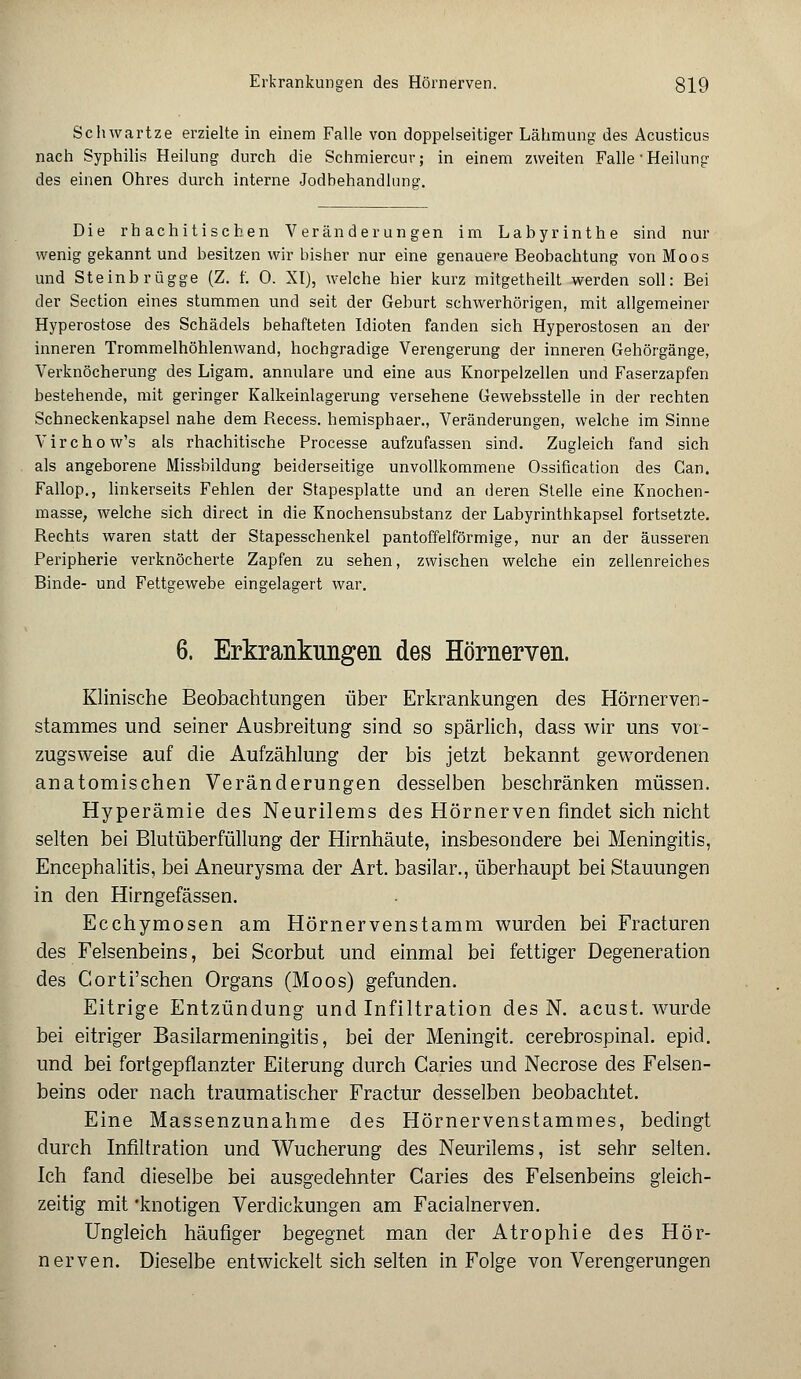 Seh wart ze erzielte in einem Falle von doppelseitiger Lähmung des Acusticus nach Syphilis Heilung durch die Schmiercur; in einem zweiten Falle-Heilung des einen Ohres durch interne Jodbehandlung. Die rhachitischen Veränderungen im Labyrinthe sind nur wenig gekannt und besitzen wir bisher nur eine genauere Beobachtung von Moos und Steinbrügge (Z. f. 0. XI), welche hier kurz mitgetheilt werden soll: Bei der Section eines stummen und seit der Geburt schwerhörigen, mit allgemeiner Hyperostose des Schädels behafteten Idioten fanden sich Hyperostosen an der inneren Trommelhöhlenwand, hochgradige Verengerung der inneren Gehörgänge, Verknöcherung des Ligam. annulare und eine aus Knorpelzellen und Faserzapfen bestehende, mit geringer Kalkeinlagerung versehene Gewebsstelle in der rechten Schneckenkapsel nahe dem Recess. hemisphaer., Veränderungen, welche im Sinne Virchow's als rhachitische Processe aufzufassen sind. Zugleich fand sich als angeborene Missbildung beiderseitige unvollkommene Ossification des Gan. Fallop., linkerseits Fehlen der Stapesplatte und an deren Stelle eine Knochen- masse, welche sich direct in die Knochensubstanz der Labyrinthkapsel fortsetzte. Rechts waren statt der Stapesschenkel pantoffelförmige, nur an der äusseren Peripherie verknöcherte Zapfen zu sehen, zwischen welche ein zellenreiches Binde- und Fettgewebe eingelagert war. 6. Erkrankungen des Hörnerven. Klinische Beobachtungen über Erkrankungen des Hörnerven - Stammes und seiner Ausbreitung sind so spärlich, dass wir uns vor- zugsweise auf die Aufzählung der bis jetzt bekannt gewordenen anatomischen Veränderungen desselben beschränken müssen. Hyperämie des Neurilems des Hörnerven findet sich nicht selten bei Blutüberfüllung der Hirnhäute, insbesondere bei Meningitis, Encephalitis, bei Aneurysma der Art. basilar., überhaupt bei Stauungen in den Hirngefässen. Ecchymosen am Hörnervenstamm wurden bei Fracturen des Felsenbeins, bei Scorbut und einmal bei fettiger Degeneration des Corti'schen Organs (Moos) gefunden. Eitrige Entzündung und Infiltration des N. acust. wurde bei eitriger Basilarmeningitis, bei der Meningit. cerebrospinal. epid. und bei fortgepflanzter Eiterung durch Caries und Necrose des Felsen- beins oder nach traumatischer Fractur desselben beobachtet. Eine Massenzunahme des Hörnervenstammes, bedingt durch Infiltration und Wucherung des Neurilems, ist sehr selten. Ich fand dieselbe bei ausgedehnter Caries des Felsenbeins gleich- zeitig mit 'knotigen Verdickungen am Facialnerven. Ungleich häufiger begegnet man der Atrophie des Hör- nerven. Dieselbe entwickelt sich selten in Folge von Verengerungen