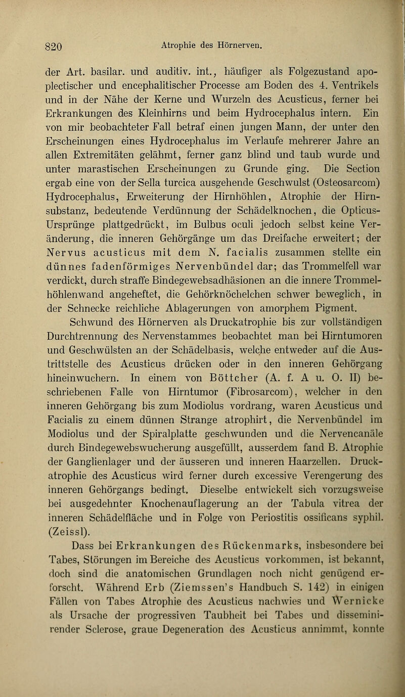 der Art. basilar. und auditiv. int.; häufiger als Folgezustand apo- plectischer und encephalitischer Processe am Boden des 4. Ventrikels und in der Nähe der Kerne und Wurzeln des Acusticus, ferner bei Erkrankungen des Kleinhirns und beim Hydrocephalus intern. Ein von mir beobachteter Fall betraf einen jungen Mann, der unter den Erscheinungen eines Hydrocephalus im Verlaufe mehrerer Jahre an allen Extremitäten gelähmt, ferner ganz blind und taub wurde und unter marastischen Erscheinungen zu Grunde ging. Die Section ergab eine von der Sella turcica ausgehende Geschwulst (Osteosarcom) Hydrocephalus, Erweiterung der Hirnhöhlen, Atrophie der Hirn- substanz, bedeutende Verdünnung der Schädelknochen, die Opticus- Ursprünge plattgedrückt, im Bulbus oculi jedoch selbst keine Ver- änderung, die inneren Gehörgänge um das Dreifache erweitert; der Nervus acusticus mit dem N. facialis zusammen stellte ein dünnes fadenförmiges Nervenbündel dar; das Trommelfell war verdickt, durch straffe Bindegewebsadhäsionen an die innere Trommel- höhlenwand angeheftet, die Gehörknöchelchen schwer beweglich, in der Schnecke reichliche Ablagerungen von amorphem Pigment. Schwund des Hörnerven als Druckatrophie bis zur vollständigen Durchtrennung des Nervenstammes beobachtet man bei Hirntumoren und Geschwülsten an der Schädelbasis, welche entweder auf die Aus- trittstelle des Acusticus drücken oder in den inneren Gehörgang hineinwuchern. In einem von Böttcher (A. f. A u. 0. II) be- schriebenen Falle von Hirntumor (Fibrosarcom), welcher in den inneren Gehörgang bis zum Modiolus vordrang, waren Acusticus und Facialis zu einem dünnen Strange atrophirt, die Nervenbündel im Modiolus und der Spiralplatte geschwunden und die Nervencanäle durch Bindegewebswucherung ausgefüllt, ausserdem fand B. Atrophie der Ganglienlager und der äusseren und inneren Haarzellen. Druck- atrophie des Acusticus wird ferner durch excessive Verengerung des inneren Gehörgangs bedingt. Dieselbe entwickelt sich vorzugsweise bei ausgedehnter Knochenauflagerung an der Tabula vitrea der inneren Schädelfläche und in Folge von Periostitis ossificans syphil. (Zeissl). Dass bei Erkrankungen des Rückenmarks, insbesondere bei Tabes, Störungen im Bereiche des Acusticus vorkommen, ist bekannt, doch sind die anatomischen Grundlagen noch nicht genügend er- forscht. Während Erb (Ziemssen's Handbuch S. 142) in einigen Fällen von Tabes Atrophie des Acusticus nachwies und Wer nicke als Ursache der progressiven Taubheit bei Tabes und dissemini- render Sclerose, graue Degeneration des Acusticus annimmt, konnte