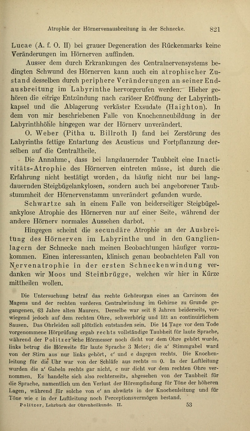 Atrophie der Hörnervenausbreitung in der Schnecke. 821 Lucae (A. f. 0. II) bei grauer Degeneration des Rückenmarks keine Veränderungen im Hörnerven auffinden. Ausser dem durch Erkrankungen des Centralnervensystems be- dingten Schwund des Hörnerven kann auch ein atrophischer Zu- stand desselben durch periphere Veränderungen an seiner End- ausbreitung im Labyrinthe hervorgerufen werden. Hieher ge- hören die eitrige Entzündung nach cariöser Eröffnung der Labyrinth- kapsel und die Ablagerung verkäster Exsudate (Haighton). In dem von mir beschriebenen Falle von Knochenneubildung in der Labyrinthhöhle hingegen war der Hörnerv unverändert. 0. Weber (Pitha u. Billroth I) fand bei Zerstörung des Labyrinths fettige Entartung des Acusticus und Fortpflanzung der- selben auf die Gentraltheile. • Die Annahme, dass bei langdauernder Taubheit eine Inacti- vitäts-Atrophie des Hörnerven eintreten müsse, ist durch die Erfahrung nicht bestätigt worden, da häufig nicht nur bei lang- dauernden Steigbügelankylosen, sondern auch bei angeborener Taub- stummheit der Hörnervenstamm unverändert gefunden wurde. Schwärtze sah in einem Falle von beiderseitiger Steigbügel- ankylose Atrophie des Hörnerven nur auf einer Seite, während der andere Hörnerv normales Aussehen darbot. Hingegen scheint die secundäre Atrophie an der Ausbrei- tung des Hörnerven im Labyrinthe und in den Ganglien- lagern der Schnecke nach meinen Beobachtungen häufiger vorzu- kommen. Einen interessanten, klinisch genau beobachteten Fall von Nervenatrophie in der ersten Schneckenwindung ver- danken wir Moos und Steinbrügge, welchen wir hier in Kürze mittheilen wollen. Die Untersuchung betraf das rechte Gehörorgan eines an Carcinom des Magens und der rechten vorderen Centralwindung im Gehirne zu Grunde ge- gangenen, 63 Jahre alten Maurers. Derselbe war seit 8 Jahren beiderseits, vor- wiegend jedoch auf dem rechten Ohre, schwerhörig und litt an continuirlichem Sausen. Das Ohrleiden soll plötzlich entstanden sein. Die 14 Tage vor dem Tode vorgenommene Hörprüfung ergab rechts vollständige Taubheit für laute Sprache, während der Politzer'sche Hörmesser noch dicht vor dem Ohre gehört wurde, links betrug die Hörweite für laute Sprache 3 Meter; die a' Stimmgabel ward von der Stirn aus' nur links gehört, c' und e dagegen rechts. Die Knochen- leitung für die' Uhr war von der Schläfe aus rechts = 0. In der Luftleitung wurden die a' Gabeln rechts gar nicht, c nur dicht vor dem rechten Ohre ver- nommen. Es handelte sich also rechterseits, abgesehen von der Taubheit für die Sprache, namentlich um den Verlust der Hörempfindung für Töne der höheren Lagen, während für solche von e' an abwärts in der Knochenleitung und für Töne wie c in der Luftleitung noch Perceptionsvermögen bestand.