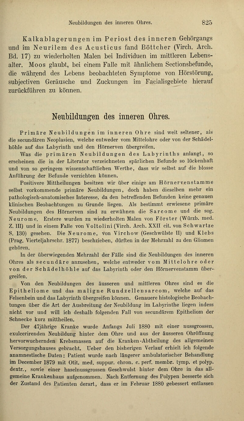 Kalkablagerungen im Periost des inneren Gehörgangs und im Neurilem des Acusticus fand Böttcher (Virch. Arch. Bd. 17) zu wiederholten Malen bei Individuen im mittleren Lebens- alter. Moos glaubt, bei einem Falle mit ähnlichem Sectionsbefunde, die während des Lebens beobachteten Symptome von Hörstörung, subjectiven Geräusche und Zuckungen im Facialisgebiete hierauf zurückführen zu können. Neubildungen des inneren Ohres. Primäre Neubildungen im inneren Ohre sind weit seltener, als die secundären Neoplasien, welche entweder vom Mittelohre oder von der Schädel- höhle auf das Labyrinth und den Hörnerven übergreifen. Was die primären Neubildungen des Labyrinths anlangt, so erscheinen die in der Literatur verzeichneten spärlichen Befunde so lückenhaft und von so geringem wissenschaftlichen Werthe, dass wir selbst auf die blosse Anführung der Befunde verzichten können. Positivere Mittheilungen besitzen wir über einige am Hörnervenstamme selbst vorkommende primäre Neubildungen, doch haben dieselben mehr ein pathologisch-anatomisches Interesse, da den betreffenden Befunden keine genauen klinischen Beobachtungen zu Grunde liegen. Als bestimmt erwiesene primäre Neubildungen des Hörnerven sind zu erwähnen die Sarcome und die sog. Neurome. Erstere wurden zu wiederholten Malen von Förster (Würzb. med. Z. III) und in einem Falle von Voltolini (Virch. Arch. XXII cit. von Schwartze S. 130) gesehen. Die Neurome, von Virchow (Geschwülste II) und Klebs (Prag. Vierteljahrschr. 1877) beschrieben, dürften in der Mehrzahl zu den Gliomen gehören. In der überwiegenden Mehrzahl der Fälle sind die Neubildungen des inneren Ohres als secundäre anzusehen, welche entweder vom Mittelohre oder von der Schädelhöhle auf das Labyrinth oder den Hörnervenstamm über- greifen. Von den Neubildungen des äusseren und mittleren Ohres sind es die Epitheliome und das maligne Rundzellensarcom, welche auf das Felsenbein und das Labyrinth übergreifen können. Genauere histologische Beobach- tungen über die Art der Ausbreitung der Neubildung im Labyrinthe liegen indess nicht vor und will ich deshalb folgenden Fall von secundärem Epitheliom der Schnecke kurz mittheilen. Der 47jährige Kranke wurde Anfangs Juli 1880 mit einer nussgrossen, exulcerirenden Neubildung hinter dem Ohre und aus der äusseren Ohröffnung hervorwuchernden Krebsmassen auf die Kranken-Abtheilung des allgemeinen Versorgungshauses gebracht. Ueber den bisherigen Verlauf erhielt ich folgende anamnestische Daten: Patient wurde nach längerer ambulatorischer Behandlung im December 1879 mit Otit. med. suppur. chron. c. perf. membr. tymp. et polyp. dextr., sowie einer haselnussgrossen Geschwulst hinter dem Ohre in das all- gemeine Krankenhaus aufgenommen. Nach Entfernung des Polypen besserte sich der Zustand des Patienten derart, dass er im Februar 1880 gebessert entlassen