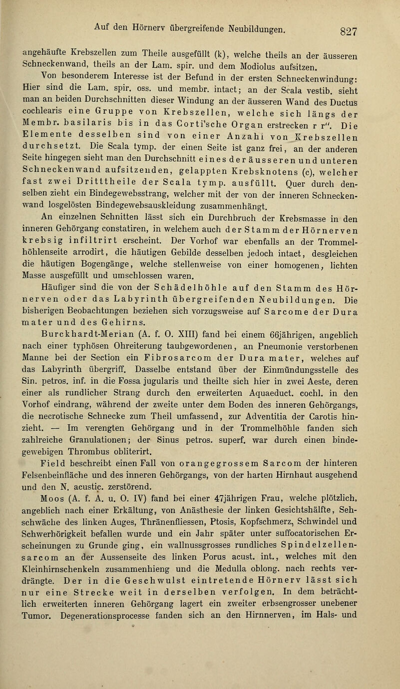 angehäufte Krebszellen zum Theile ausgefüllt (k), welche theils an der äusseren Schneckenwand, theils an der Lam. spir. und dem Modiolus aufsitzen. Von besonderem Interesse ist der Befund in der ersten Schneckenwindung: Hier sind die Lam. spir. oss. und membr. intact; an der Scala vestib. sieht man an beiden Durchschnitten dieser Windung an der äusseren Wand des Ductus cochlearis eine Gruppe von Krebszellen, welche sich längs der Membr. basilaris bis in das Gorti'sche Organ erstrecken r r. Die Elemente desselben sind von einer Anzahl von Krebszellen durchsetzt. Die Scala tymp. der einen Seite ist ganz frei, an der anderen Seite hingegen sieht man den Durchschnitt eines der äusseren und unteren Schneckenwand aufsitzenden, gelappten Krebsknotens (c), welcher fast zwei Dritttheile der Scala tymp. ausfüllt. Quer durch den- selben zieht ein Bindegewebsstrang, welcher mit der von der inneren Schnecken- wand losgelösten Bindegewebsauskleidung zusammenhängt. An einzelnen Schnitten lässt sich ein Durchbruch der Krebsmasse in den inneren Gehörgang constatiren, in welchem auch derStammderHörnerven krebsig infiltrirt erscheint. Der Vorhof war ebenfalls an der Trommel- höhlenseite arrodirt, die häutigen Gebilde desselben jedoch intact, desgleichen die häutigen Bogengänge, welche stellenweise von einer homogenen, lichten Masse ausgefüllt und umschlossen waren. Häufiger sind die von der Schädelhöhle auf den Stamm des Hör- nerven oder das Labyrinth übergreifenden Neubildungen. Die bisherigen Beobachtungen beziehen sich vorzugsweise auf Sarcome der Dura mater und des Gehirns. Burckhardt-Merian (A. f. 0. XIII) fand bei einem 66jährigen, angeblich nach einer typhösen Ohreiterung taubgewordenen, an Pneumonie verstorbenen Manne bei der Section ein Fibrosarcom der Dura mater, welches auf das Labyrinth übergriff. Dasselbe entstand über der Einmündungssteile des Sin. petros. inf. in die Fossa jugularis und theilte sich hier in zwei Aeste, deren einer als rundlicher Strang durch den erweiterten Aquaeduct. cochl. in den Vorhof eindrang, während der zweite unter dem Boden des inneren Gehörgangs, die necrotische Schnecke zum Theil umfassend, zur Adventitia der Carotis hin- zieht. — Im verengten Gehörgang und in der Trommelhöhle fanden sich zahlreiche Granulationen; der Sinus petros. superf. war durch einen binde- gewebigen Thrombus obliterirt. Field beschreibt einen Fall von orangegrossem Sarcom der hinteren Felsenbeinfläche und des inneren Gehörgangs, von der harten Hirnhaut ausgehend und den N. acustip. zerstörend. Moos (A. f. A. u. 0. IV) fand bei einer 47jährigen Frau, welche plötzlich, angeblich nach einer Erkältung, von Anästhesie der linken Gesichtshälfte, Seh- schwäche des linken Auges, Thränenfliessen, Ptosis, Kopfschmerz, Schwindel und Schwerhörigkeit befallen wurde und ein Jahr später unter suffocatorischen Er- scheinungen zu Grunde ging, ein wallnussgrosses rundliches Spindelzellen- sar com an der Aussenseite des linken Porus acust. int., welches mit den Kleinhirnschenkeln zusammenhieng und die Medulla oblong, nach rechts ver- drängte. Der in die Geschwulst eintretende Hörnerv lässt sich nur eine Strecke weit in derselben verfolgen. In dem beträcht- lich erweiterten inneren Gehörgang lagert ein zweiter erbsengrosser unebener Tumor. Degenerationsprocesse fanden sich an den Hirnnerven, im Hals- und