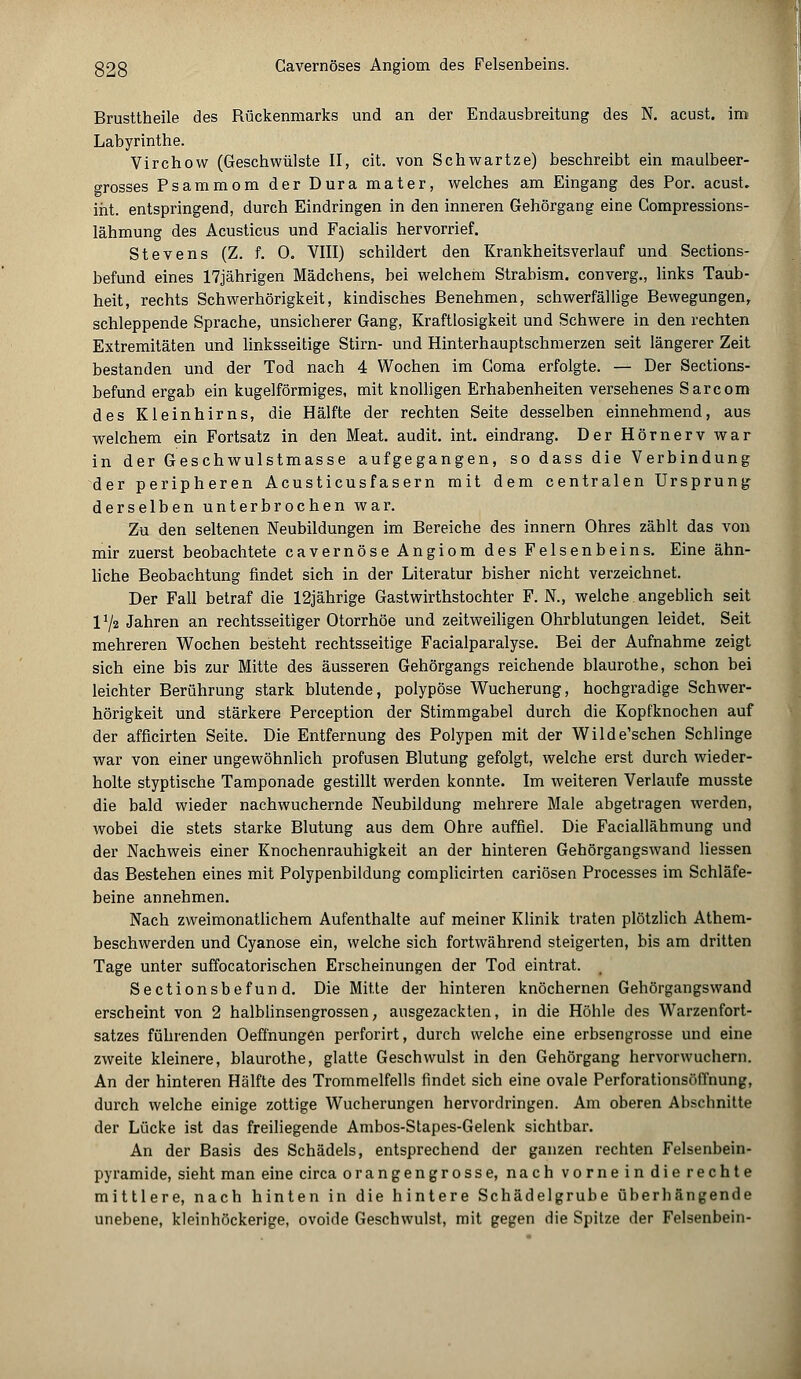 Brusttheile des Rückenmarks und an der Endausbreitung des N. acust. im Labyrinthe. Virchow (Geschwülste II, cit. von Schwartze) beschreibt ein maulbeer- grosses Psammom der Dura mater, welches am Eingang des Por. acust. int. entspringend, durch Eindringen in den inneren Gehörgang eine Compressions- lähmung des Acusticus und Facialis hervorrief. Stevens (Z. f. 0. VIII) schildert den Krankheitsverlauf und Sections- befund eines 17jährigen Mädchens, bei welchem Strabism. converg., links Taub- heit, rechts Schwerhörigkeit, kindisches Benehmen, schwerfällige Bewegungen, schleppende Sprache, unsicherer Gang, Kraftlosigkeit und Schwere in den rechten Extremitäten und linksseitige Stirn- und Hinterhauptschmerzen seit längerer Zeit bestanden und der Tod nach 4 Wochen im Goma erfolgte. — Der Sections- befund ergab ein kugelförmiges, mit knolligen Erhabenheiten versehenes Sarcom des Kleinhirns, die Hälfte der rechten Seite desselben einnehmend, aus welchem ein Fortsatz in den Meat. audit. int. eindrang. Der Hörnerv war in der Geschwulstmasse aufgegangen, so dass die Verbindung der peripheren Acusticusfasern mit dem centralen Ursprung derselben unterbrochen war. Zu den seltenen Neubildungen im Bereiche des innern Ohres zählt das von mir zuerst beobachtete cavernöse Angiom des Felsenbeins. Eine ähn- liche Beobachtung findet sich in der Literatur bisher nicht verzeichnet. Der Fall betraf die 12jährige Gastwirthstochter F. N., welche. angeblich seit VJ2 Jahren an rechtsseitiger Otorrhöe und zeitweiligen Ohrblutungen leidet. Seit mehreren Wochen besteht rechtsseitige Facialparalyse. Bei der Aufnahme zeigt sich eine bis zur Mitte des äusseren Gehörgangs reichende blaurothe, schon bei leichter Berührung stark blutende, polypöse Wucherung, hochgradige Schwer- hörigkeit und stärkere Perception der Stimmgabel durch die Kopfknochen auf der afficirten Seite. Die Entfernung des Polypen mit der Wilde'schen Schlinge war von einer ungewöhnlich profusen Blutung gefolgt, welche erst durch wieder- holte styptische Tamponade gestillt werden konnte. Im weiteren Verlaufe musste die bald wieder nachwuchernde Neubildung mehrere Male abgetragen werden, wobei die stets starke Blutung aus dem Ohre auffiel. Die Faciallähmung und der Nachweis einer Knochenrauhigkeit an der hinteren Gehörgangswand Hessen das Bestehen eines mit Polypenbildung complicirten cariösen Processes im Schläfe- beine annehmen. Nach zweimonatlichem Aufenthalte auf meiner Klinik traten plötzlich Athem- beschwerden und Cyanose ein, welche sich fortwährend steigerten, bis am dritten Tage unter suffocatorischen Erscheinungen der Tod eintrat. Sectionsbefund. Die Mitte der hinteren knöchernen Gehörgangswand erscheint von 2 halblinsengrossen, ausgezackten, in die Höhle des Warzenfort- satzes führenden Oefmungen perforirt, durch welche eine erbsengrosse und eine zweite kleinere, blaurothe, glatte Geschwulst in den Gehörgang hervorwuchern. An der hinteren Hälfte des Trommelfells findet sich eine ovale Perforationsöffnung, durch welche einige zottige Wucherungen hervordringen. Am oberen Abschnitte der Lücke ist das freiliegende Ambos-Stapes-Gelenk sichtbar. An der Basis des Schädels, entsprechend der ganzen rechten Felsenbein- pyramide, sieht man eine circa orangengrosse, nach vorne in die rechte mittlere, nach hinten in die hintere Schädelgrube überhängende unebene, kleinhöckerige, ovoide Geschwulst, mit gegen die Spitze der Felsenbein-