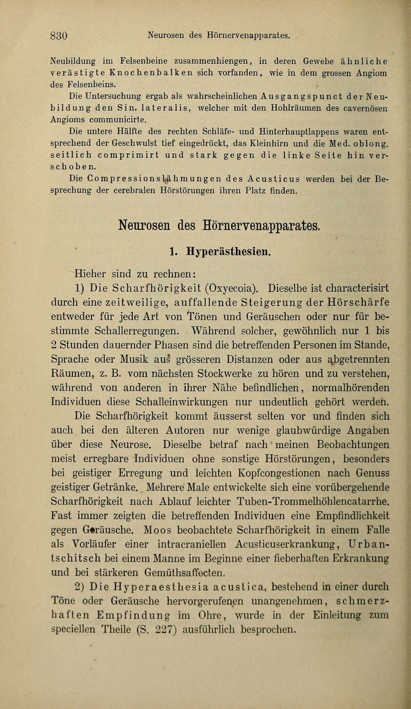 Neubildung im Felsenbeine zusammenhiengen, in deren Gewebe ähnliche verästigte Knochenbalken sich vorfanden, wie in dem grossen Angiom des Felsenbeins. Die Untersuchung ergab als wahrscheinlichen Ausgangspunct derNeu- bildung den Sin. lateralis, welcher mit den Hohlräumen des cavernösen Angioms communicirte. Die untere Hälfte des rechten Schläfe- und Hinterhauptlappens waren ent- sprechend der Geschwulst tief eingedrückt, das Kleinhirn und die Med. oblong, seitlich comprimirt und stark gegen die linke Seite hin ver- schoben. Die CompressionsZähmungen des Acusticus werden bei der Be- sprechung der cerebralen Hörstörungen ihren Platz finden. Neurosen des Höraervenapparates. 1. Hyperästhesien. Hieher sind zu rechnen: 1) Die Scharfhörigkeit (Oxyecoia). Dieselbe ist characterisirt durch eine zeitweilige, auffallende Steigerung der Hörschärfe entweder für jede Art von Tönen und Geräuschen oder nur für be- stimmte Schallerregungen. Während solcher, gewöhnlich nur 1 bis 2 Stunden dauernder Phasen sind die betreffenden Personen im Stande, Sprache oder Musik aus grösseren Distanzen oder aus abgetrennten Räumen, z. B. vom nächsten Stockwerke zu hören und zu verstehen, während von anderen in ihrer Nähe befindlichen, normalhörenden Individuen diese Schalleinwirkungen nur undeutlich gehört werden. Die Scharfhörigkeit kommt äusserst selten vor und finden sich auch bei den älteren Autoren nur wenige glaubwürdige Angaben über diese Neurose. Dieselbe betraf nach' meinen Beobachtungen meist erregbare Individuen ohne sonstige Hörstörungen, besonders bei geistiger Erregung und leichten Kopfcongestionen nach Genuss geistiger Getränke. Mehrere Male entwickelte sich eine vorübergehende Scharfhörigkeit nach Ablauf leichter Tuben-Trommelhöhlencatarrhe. Fast immer zeigten die betreffenden Individuen eine Empfindlichkeit gegen Gträusche. Moos beobachtete Scharfhörigkeit in einem Falle als Vorläufer einer intracraniellen Acusticuserkrankung, Urban- tschitsch bei einem Manne im Beginne einer fieberhaften Erkrankung und bei stärkeren Gemüthsaffecten. 2) Die Hyperaesthesia acustica, bestehend in einer durch Töne oder Geräusche hervorgerufenen unangenehmen, schmerz- haften Empfindung im Ohre, wurde in der Einleitung zum speciellen Theile (S. 227) ausführlich besprochen.