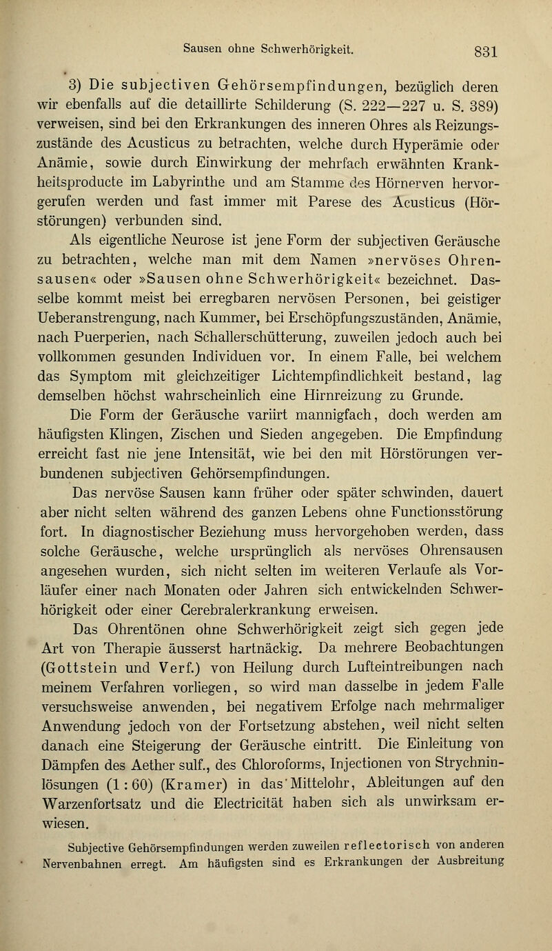 3) Die subjectiven Gehörsempfindungen, bezüglich deren wir ebenfalls auf die detaillirte Schilderung (S. 222—227 u. S. 389) verweisen, sind bei den Erkrankungen des inneren Ohres als Reizungs- zustände des Acusticus zu betrachten, welche durch Hyperämie oder Anämie, sowie durch Einwirkung der mehrfach erwähnten Krank- heitsproducte im Labyrinthe und am Stamme des Hörnerven hervor- gerufen werden und fast immer mit Parese des Acusticus (Hör- störungen) verbunden sind. Als eigentliche Neurose ist jene Form der subjectiven Geräusche zu betrachten, welche man mit dem Namen »nervöses Ohren- sausen« oder »Sausen ohne Schwerhörigkeit« bezeichnet. Das- selbe kommt meist bei erregbaren nervösen Personen, bei geistiger Ueberanstrengung, nach Kummer, bei Erschöpfungszuständen, Anämie, nach Puerperien, nach Schallerschütterung, zuweilen jedoch auch bei vollkommen gesunden Individuen vor. In einem Falle, bei welchem das Symptom mit gleichzeitiger Lichtempfindlichkeit bestand, lag demselben höchst wahrscheinlich eine Hirnreizung zu Grunde. Die Form der Geräusche variirt mannigfach, doch werden am häufigsten Klingen, Zischen und Sieden angegeben. Die Empfindung erreicht fast nie jene Intensität, wie bei den mit Hörstörungen ver- bundenen subjectiven Gehörsempfindungen. Das nervöse Sausen kann früher oder später schwinden, dauert aber nicht selten während des ganzen Lebens ohne Functionsstörung fort. In diagnostischer Beziehung muss hervorgehoben werden, dass solche Geräusche, welche ursprünglich als nervöses Ohrensausen angesehen wurden, sich nicht selten im weiteren Verlaufe als Vor- läufer einer nach Monaten oder Jahren sich entwickelnden Schwer- hörigkeit oder einer Gerebralerkrankung erweisen. Das Ohrentönen ohne Schwerhörigkeit zeigt sich gegen jede Art von Therapie äusserst hartnäckig. Da mehrere Beobachtungen (Gottstein und Verf.) von Heilung durch Lufteintreibungen nach meinem Verfahren vorliegen, so wird man dasselbe in jedem Falle versuchsweise anwenden, bei negativem Erfolge nach mehrmaliger Anwendung jedoch von der Fortsetzung abstehen, weil nicht selten danach eine Steigerung der Geräusche eintritt. Die Einleitung von Dämpfen des Aether sulf., des Chloroforms, Injectionen von Strychnin- lösungen (1:60) (Kramer) in das' Mittelohr, Ableitungen auf den Warzenfortsatz und die Electricität haben sich als unwirksam er- wiesen. Subjective Gehörsempfindungen werden zuweilen reflectorisch von anderen Nervenbahnen erregt. Am häufigsten sind es Erkrankungen der Ausbreitung