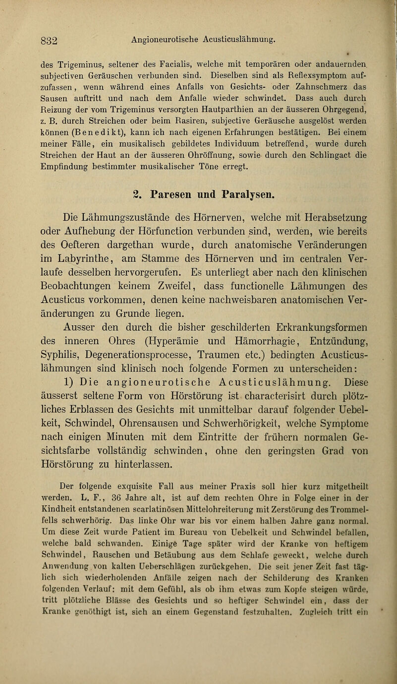 des Trigeminus, seltener des Facialis, welche mit temporären oder andauernden, subjectiven Geräuschen verbunden sind. Dieselben sind als Reflexsymptom auf- zufassen , wenn während eines Anfalls von Gesichts- oder Zahnschmerz das Sausen auftritt und nach dem Anfalle wieder schwindet. Dass auch durch Reizung der vom Trigeminus versorgten Hautparthien an der äusseren Ohrgegend, z. B. durch Streichen oder beim Rasiren, subjective Geräusche ausgelöst werden können (Benedikt), kann ich nach eigenen Erfahrungen bestätigen. Bei einem meiner Fälle, ein musikalisch gebildetes Individuum betreffend, wurde durch Streichen der Haut an der äusseren Ohröffnung, sowie durch den Schlingact die Empfindung bestimmter musikalischer Töne erregt. 2. Paresen und Paralysen. Die Lähmungszustände des Hörnerven, welche mit Herabsetzung oder Aufhebung der Hörfunction verbunden sind, werden, wie bereits des Oefteren dargethan wurde, durch anatomische Veränderungen im Labyrinthe, am Stamme des Hörnerven und im centralen Ver- laufe desselben hervorgerufen. Es unterliegt aber nach den klinischen Beobachtungen keinem Zweifel, dass functionelle Lähmungen des Acusticus vorkommen, denen keine nachweisbaren anatomischen Ver- änderungen zu Grunde liegen. Ausser den durch die bisher geschilderten Erkrankungsformen des inneren Ohres (Hyperämie und Hämorrhagie, Entzündung, Syphilis, Degenerationsprocesse, Traumen etc.) bedingten Acusticus- lähmungen sind klinisch noch folgende Formen zu unterscheiden: 1) Die angioneurotische Acusticuslähmung. Diese äusserst seltene Form von Hörstörung ist characterisirt durch plötz- liches Erblassen des Gesichts mit unmittelbar darauf folgender Uebel- keit, Schwindel, Ohrensausen und Schwerhörigkeit, welche Symptome nach einigen Minuten mit dem Eintritte der frühern normalen Ge- sichtsfarbe vollständig schwinden, ohne den geringsten Grad von Hörstörung zu hinterlassen. Der folgende exquisite Fall aus meiner Praxis soll hier kurz mitgetheilt werden. L. F., 36 Jahre alt, ist auf dem rechten Ohre in Folge einer in der Kindheit entstandenen scarlatinösen Mittelohreiterung mit Zerstörung des Trommel- fells schwerhörig. Das linke Ohr war bis vor einem halben Jahre ganz normal. Um diese Zeit wurde Patient im Bureau von Uebelkeit und Schwindel befallen, welche bald schwanden. Einige Tage später wird der Kranke von heftigem Schwindel, Rauschen und Betäubung aus dem Schlafe geweckt, welche durch Anwendung von kalten Ueberschlägen zurückgehen. Die seit jener Zeit fast täg- lich sich wiederholenden Anfälle zeigen nach der Schilderung des Kranken folgenden Verlauf: mit dem Gefühl, als ob ihm etwas zum Kopfe steigen würde, tritt plötzliche Blässe des Gesichts und so heftiger Schwindel ein, dass der Kranke genöthigt ist, sich an einem Gegenstand festzuhalten. Zugleich tritt ein