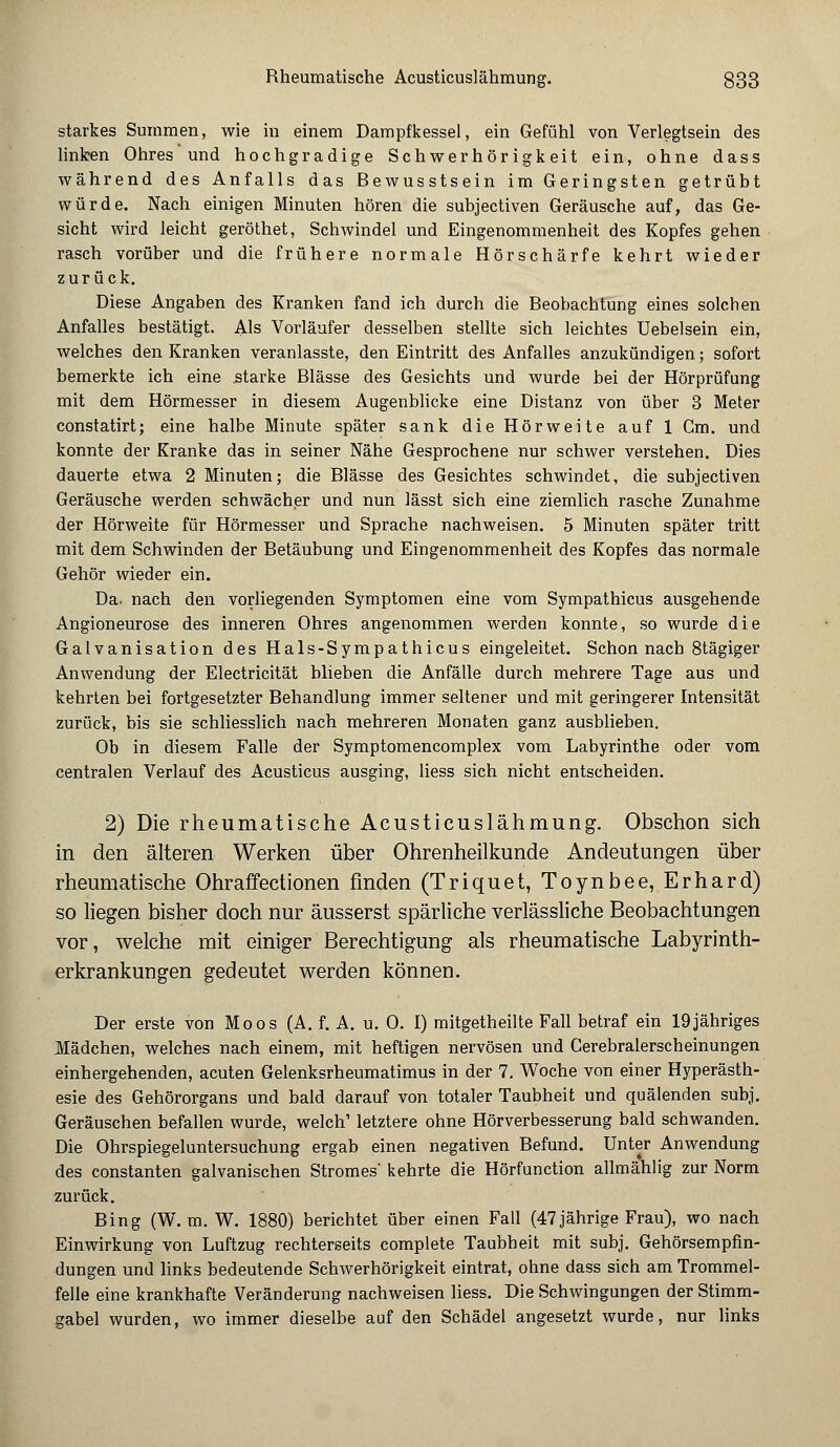 starkes Summen, wie in einem Dampfkessel, ein Gefühl von Verlegtsein des linken Ohres und hochgradige Schwerhörigkeit ein, ohne dass während des Anfalls das ßewusstsein im Geringsten getrübt würde. Nach einigen Minuten hören die subjectiven Geräusche auf, das Ge- sicht wird leicht geröthet, Schwindel und Eingenommenheit des Kopfes gehen rasch vorüber und die frühere normale Hörschärfe kehrt wieder zurück. Diese Angaben des Kranken fand ich durch die Beobachtung eines solchen Anfalles bestätigt. Als Vorläufer desselben stellte sich leichtes Uebelsein ein, welches den Kranken veranlasste, den Eintritt des Anfalles anzukündigen; sofort bemerkte ich eine starke Blässe des Gesichts und wurde bei der Hörprüfung mit dem Hörmesser in diesem Augenblicke eine Distanz von über 3 Meter constatirt; eine halbe Minute später sank die Hörweite auf 1 Gm. und konnte der Kranke das in seiner Nähe Gesprochene nur schwer verstehen. Dies dauerte etwa 2 Minuten; die Blässe des Gesichtes schwindet, die subjectiven Geräusche werden schwächer und nun lässt sich eine ziemlich rasche Zunahme der Hörweite für Hörmesser und Sprache nachweisen. 5 Minuten später tritt mit dem Schwinden der Betäubung und Eingenommenheit des Kopfes das normale Gehör wieder ein. Da. nach den vorliegenden Symptomen eine vom Sympathicus ausgehende Angioneurose des inneren Ohres angenommen werden konnte, so wurde die Galvanisation des Hals-Sympathicus eingeleitet. Schon nach 8tägiger Anwendung der Electricität blieben die Anfälle durch mehrere Tage aus und kehrten bei fortgesetzter Behandlung immer seltener und mit geringerer Intensität zurück, bis sie schliesslich nach mehreren Monaten ganz ausblieben. Ob in diesem Falle der Symptomencomplex vom Labyrinthe oder vom centralen Verlauf des Acusticus ausging, liess sich nicht entscheiden. 2) Die rheumatische Acusticuslähmung. Obschon sich in den älteren Werken über Ohrenheilkunde Andeutungen über rheumatische Ohraffectionen finden (Triquet, Toynbee, Erhard) so liegen bisher doch nur äusserst spärliche verlässliche Beobachtungen vor, welche mit einiger Berechtigung als rheumatische Labyrinth- erkrankungen gedeutet werden können. Der erste von Moos (A. f. A. u. 0. I) mitgetheilte Fall betraf ein 19jähriges Mädchen, welches nach einem, mit heftigen nervösen und Cerebralerscheinungen einhergehenden, acuten Gelenksrheumatimus in der 7. Woche von einer Hyperästh- esie des Gehörorgans und bald darauf von totaler Taubheit und quälenden subj. Geräuschen befallen wurde, welch' letztere ohne Hörverbesserung bald schwanden. Die Ohrspiegeluntersuchung ergab einen negativen Befund. Unter Anwendung des constanten galvanischen Stromes' kehrte die Hörfunction allmählig zur Norm zurück. Bing (W. m. W. 1880) berichtet über einen Fall (47jährige Frau), wo nach Einwirkung von Luftzug rechterseits complete Taubheit mit subj. Gehörsempfin- dungen und links bedeutende Schwerhörigkeit eintrat, ohne dass sich am Trommel- felle eine krankhafte Veränderung nachweisen liess. Die Schwingungen der Stimm- gabel wurden, wo immer dieselbe auf den Schädel angesetzt wurde, nur links