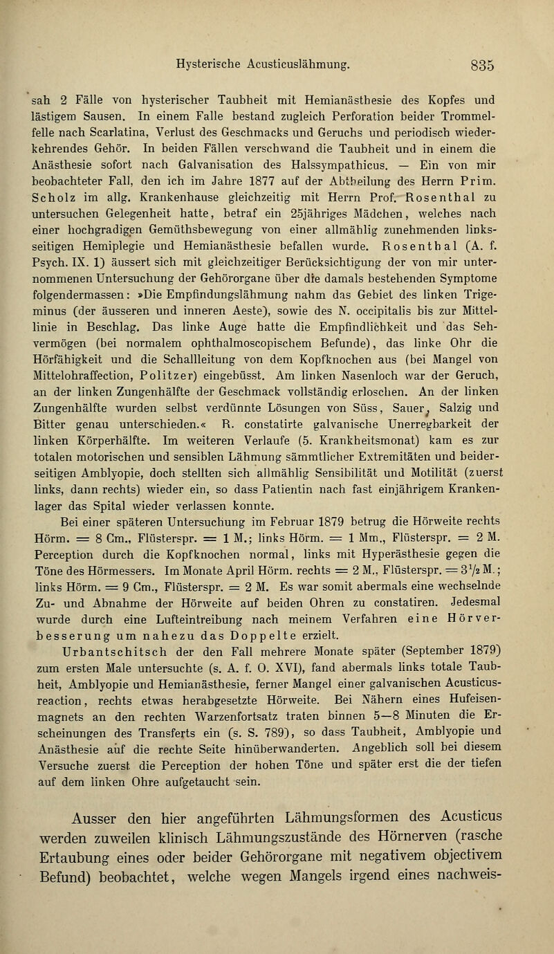 sah 2 Fälle von hysterischer Taubheit mit Hemianästhesie des Kopfes und lästigem Sausen. In einem Falle bestand zugleich Perforation beider Trommel- felle nach Scarlatina, Verlust des Geschmacks und Geruchs und periodisch wieder- kehrendes Gehör. In beiden Fällen verschwand die Taubheit und in einem die Anästhesie sofort nach Galvanisation des Halssympathicus. — Ein von mir beobachteter Fall, den ich im Jahre 1877 auf der Abtheilung des Herrn Prirn. Scholz im allg. Krankenhause gleichzeitig mit Herrn Prof. Rosenthal zu untersuchen Gelegenheit hatte, betraf ein 25jähriges Mädchen, welches nach einer hochgradigen Gemüthsbewegung von einer allmählig zunehmenden links- seitigen Hemiplegie und Hemianästhesie befallen wurde. Rosenthal (A. f. Psych. IX. 1) äussert sich mit gleichzeitiger Berücksichtigung der von mir unter- nommenen Untersuchung der Gehörorgane über die damals bestehenden Symptome folgendermassen: »Die Empfindungslähmung nahm das Gebiet des linken Trige- minus (der äusseren und inneren Aeste), sowie des N. occipitalis bis zur Mittel- linie in Beschlag. Das linke Auge hatte die Empfindlichkeit und das Seh- vermögen (bei normalem ophthalmoscopischem Befunde), das linke Ohr die Hörfähigkeit und die Schallleitung von dem Kopfknochen aus (bei Mangel von Mittelohraffection, Politzer) eingebüsst. Am linken Nasenloch war der Geruch, an der linken Zungenhälfte der Geschmack vollständig erloschen. An der linken Zungenhälfte wurden selbst verdünnte Lösungen von Süss, Sauer; Salzig und Bitter genau unterschieden.« R. constatirte galvanische Unerregbarkeit der linken Körperhälfte. Im weiteren Verlaufe (5. Krankheitsmonat) kam es zur totalen motorischen und sensiblen Lähmung sämmtlicher Extremitäten und beider- seitigen Amblyopie, doch stellten sich allmählig Sensibilität und Motilität (zuerst links, dann rechts) wieder ein, so dass Patientin nach fast einjährigem Kranken- lager das Spital wieder verlassen konnte. Bei einer späteren Untersuchung im Februar 1879 betrug die Hörweite rechts Hörm. = 8 Cm., Flüsterspr. = IM.; links Hörm. = 1 Mm., Flüsterspr. = 2 M. Perception durch die Kopfknochen normal, links mit Hyperästhesie gegen die Töne des Hörmessers. Im Monate April Hörm. rechts = 2 M„ Flüsterspr. = 31/* M.; links Hörm. = 9 Gm., Flüsterspr. = 2 M. Es war somit abermals eine wechselnde Zu- und Abnahme der Hörweite auf beiden Ohren zu constatiren. Jedesmal wurde durch eine Lufteintreibung nach meinem Verfahren eine Hörver- besserung um nahezu das Doppelte erzielt. Urbantschitsch der den Fall mehrere Monate später (September 1879) zum ersten Male untersuchte (s. A. f. 0. XVI), fand abermals links totale Taub- heit, Amblyopie und Hemianästhesie, ferner Mangel einer galvanischen Acusticus- reaction, rechts etwas herabgesetzte Hörweite. Bei Nähern eines Hufeisen- magnets an den rechten Warzenfortsatz traten binnen 5—8 Minuten die Er- scheinungen des Transferts ein (s. S. 789), so dass Taubheit, Amblyopie und Anästhesie auf die rechte Seite hinüberwanderten. Angeblich soll bei diesem Versuche zuerst, die Perception der hohen Töne und später erst die der tiefen auf dem linken Ohre aufgetaucht sein. Ausser den hier angeführten Lähmungsforraen des Acusticus werden zuweilen klinisch Lähmungszustände des Hörnerven (rasche Ertaubung eines oder beider Gehörorgane mit negativem objectivem Befund) beobachtet, welche wegen Mangels irgend eines nachweis-