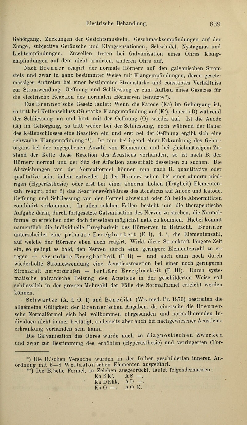 Gehörgang, Zuckungen der Gesichtsmuskeln, Geschmacksempfindungen auf der Zunge, subjective Geräusche und Klangsensationen, Schwindel, Nystagmus und Lichtempfindungen. Zuweilen treten bei Galvanisation eines Ohres Klang- empfindungen auf dem nicht armirten, anderen Ohre auf. Nach Brenner reagirt der normale Hörnerv auf den galvanischen Strom stets und zwar in ganz bestimmter Weise mit Klangempfindungen, deren gesetz- mässiges Auftreten bei einer bestimmten Stromstärke und constantes Verhältniss zur Stromwendung, Oeffnung und Schliessung er zum Aufbau eines Gesetzes für die electrische Reaction des normalen Hörnerven benutzte*). Das Brenner'sche Gesetz lautet: Wenn die Katode (Ka) im Gehörgang ist, so tritt bei Kettenschluss (S) starke Klangempfindung auf (K'), dauert (ü) während der Schliessung an und hört mit der Oeffnung (0) wieder auf. Ist die Anode (A) im Gehörgang, so tritt weder bei der Schliessung, noch während der Dauer des Kettenschlusses eine Beaction ein und erst bei der Oeffnung ergibt sich eine schwache Klangempfindung**). Ist nun bei irgend einer Erkrankung des Gehör- organs bei der angegebenen Anzahl von Elementen und bei gleicbmässigem Zu- stand der Kette diese Beaction des Acusticus vorhanden, so ist nach B. der Hörnerv normal und der Sitz der Affection ausserhalb desselben zu suchen. Die Abweichungen von der Normalformel können nun nach B. quantitative oder qualitative sein, indem entweder 1) der Hörnerv schon bei einer abnorm nied- rigen (Hyperästhesie) oder erst bei einer abnorm hohen (Trägheit) Elementen- zahl reagirt, oder 2) das Beactionsverhältniss des Acusticus auf Anode und Katode, Oeffnung und Schliessung von der Formel abweicht oder 3) beide Abnormitäten combinirt vorkommen. In allen solchen Fällen besteht nun die therapeutische Aufgabe darin, durch fortgesetzte Galvanisation des Nerven zu streben, die Normal- formel zu erreichen oder doch derselben möglichst nahe zu kommen. Hiebei kommt namentlich die individuelle Erregbarkeit des Hörnerven in Betracht. Brenner unterscheidet eine primäre Erregbarkeit (E I), d. i. die Elementenzahl, auf welche der Hörnerv eben noch reagirt. Wirkt diese Stromkraft längere Zeit ein, so gelingt es bald, den Nerven durch eine geringere Elementenzahl zu er- regen — secundäre Erregbarkeit (E II) — und auch dann noch durch wiederholte Stromeswendung eine Acusticusreaction bei einer noch geringeren Stromkraft hervorzurufen — tertiäre Erregbarkeit (E III). Durch syste- matische galvanische Beizung des Acusticus in der geschilderten Weise soll schliesslich in der grossen Mehrzahl der Fälle die Normalformel erreicht werden können. Schwartze (A. f. 0. I) und Benedikt (Wr. med. Pr. 1870) bestreiten die allgemeine Gültigkeit der Brenner'schen Angaben, da einerseits die ßrenner- sche Normalformel sich bei vollkommen ohrgesunden und normalhörenden In- dividuen nicht immer bestätigt, anderseits aber auch bei nachgewiesener Acusticus- erkrankung vorhanden sein kann. Die Galvanisation des Ohres wurde auch zu diagnostischen Zwecken und zwar zur Bestimmung des erhöhten (Hyperästhesie) und verringerten (Tor- *) Die B.'schen Versuche wurden in der früher geschilderten inneren An- ordnung mit 6—8 Wollaston'schen Elementen ausgeführt. **) Die B.'sche Formel, in Zeichen ausgedrückt, lautet folgendermassen: KaSK'. AS —. • KaDKkk. AD -. KaO —. AO K.