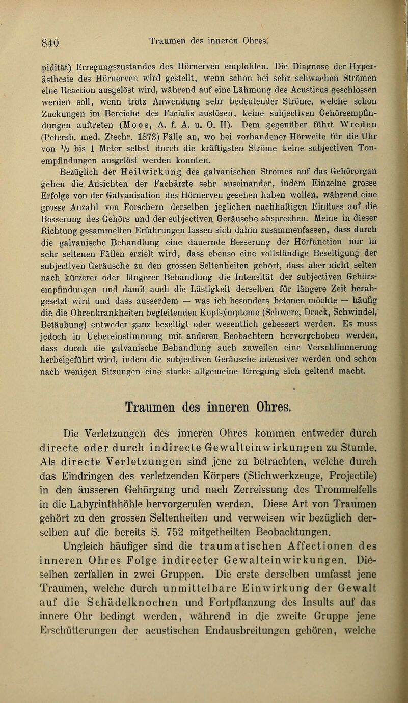 Traumen des inneren Ohres. pidität) Erregungszustandes des Hörnerven empfohlen. Die Diagnose der Hyper- ästhesie des Hörnerven wird gestellt, wenn schon bei sehr schwachen Strömen eine Reaction ausgelöst wird, während auf eine Lähmung des Acusticus geschlossen werden soll, wenn trotz Anwendung sehr bedeutender Ströme, welche schon Zuckungen im Bereiche des Facialis auslösen, keine subjectiven Gehörsempfin- dungen auftreten (Moos, A. f. A. u. 0. II). Dem gegenüber führt Wreden (Petersb. med. Ztschr. 1873) Fälle an, wo bei vorhandener Hörweite für die Uhr von 72 bis 1 Meter selbst durch die kräftigsten Ströme keine subjectiven Ton- empfindungen ausgelöst werden konnten. Bezüglich der Heilwirkung des galvanischen Stromes auf das Gehörorgan gehen die Ansichten der Fachärzte sehr auseinander, indem Einzelne grosse Erfolge von der Galvanisation des Hörnerven gesehen haben wollen, während eine grosse Anzahl von Forschern derselben jeglichen nachhaltigen Einfluss auf die Besserung des Gehörs und der subjectiven Geräusche absprechen. Meine in dieser Richtung gesammelten Erfahrungen lassen sich dahin zusammenfassen, dass durch die galvanische Behandlung eine dauernde Besserung der Hörfunction nur in sehr seltenen Fällen erzielt wird, dass ebenso eine vollständige Beseitigung der subjectiven Geräusche zu den grossen Seltenheiten gehört, dass aber nicht selten nach kürzerer oder längerer Behandlung die Intensität der subjectiven Gehörs- empfindungen und damit auch die Lästigkeit derselben für längere Zeit herab- gesetzt wird und dass ausserdem — was ich besonders betonen möchte — häufig die die Ohrenkrankheiten begleitenden Kopfsymptome (Schwere, Druck, Schwindel, Betäubung) entweder ganz beseitigt oder wesentlich gebessert werden. Es muss jedoch in Uebereinstimmung mit anderen Beobachtern hervorgehoben werden, dass durch die galvanische Behandlung auch zuweilen eine Verschlimmerung herbeigeführt wird, indem die subjectiven Geräusche intensiver werden und schon nach wenigen Sitzungen eine starke allgemeine Erregung sich geltend macht. Traumen des inneren Ohres. Die Verletzungen des inneren Ohres kommen entweder durch directe oder durch indirecte Gewalteinwirkungen zu Stande. Als directe Verletzungen sind jene zu betrachten, welche durch das Eindringen des verletzenden Körpers (Stichwerkzeuge, Projectile) in den äusseren Gehörgang und nach Zerreissung des Trommelfells in die Labyrinthhöhle hervorgerufen werden. Diese Art von Traumen gehört zu den grossen Seltenheiten und verweisen wir bezüglich der- selben auf die bereits S. 752 mitgetheilten Beobachtungen. Ungleich häufiger sind die traumatischen Affectionen des inneren Ohres Folge indirecter Gewalteinwirkungen. Die- selben zerfallen in zwei Gruppen. Die erste derselben umfasst jene Traumen, welche durch unmittelbare Einwirkung der Gewalt auf die Schädelknochen und Fortpflanzung des Insults auf das innere Ohr bedingt werden, während in dje zweite Gruppe jene Erschütterungen der acustischen Endausbreitungen gehören, welche